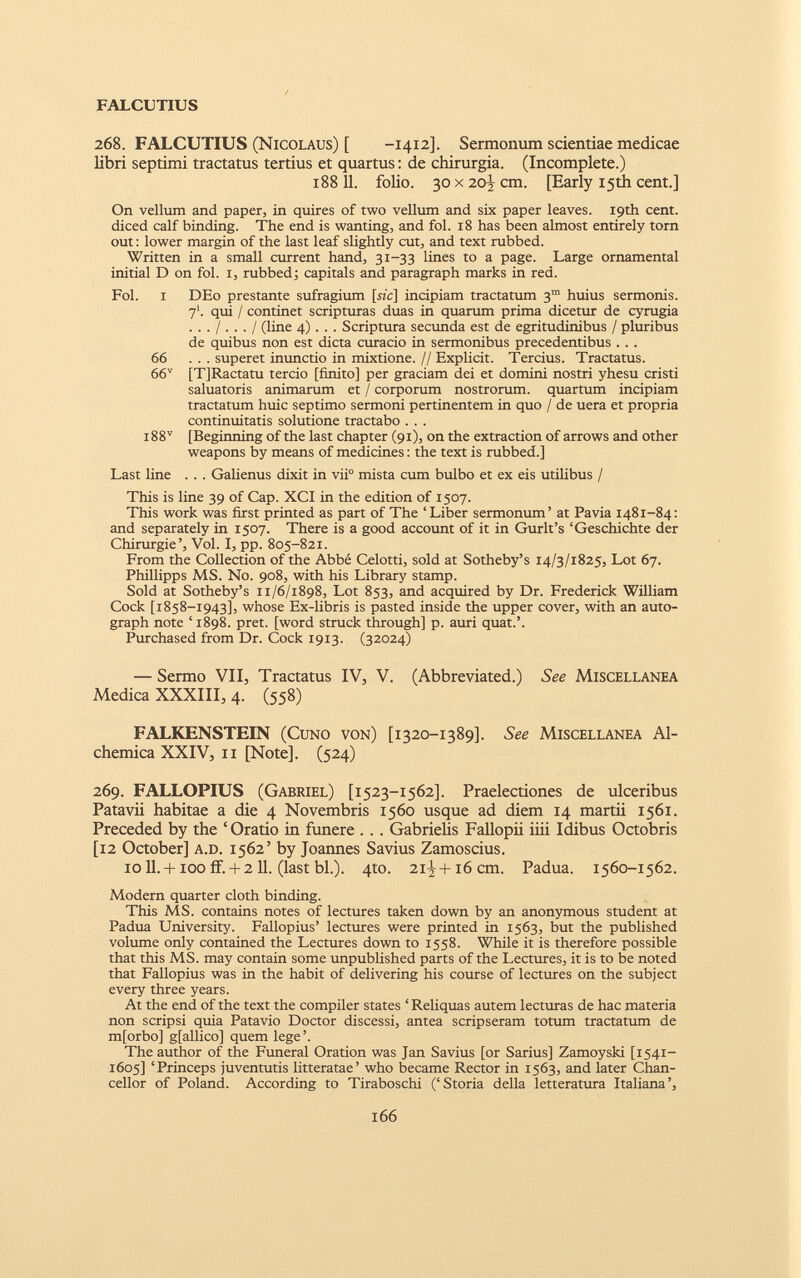 268. FALCUTIUS (Nicolaus) [ -1412]. Sermonum scientiae medicae libri septimi tractatus tertius et quartus: de chirurgia. (Incomplete.) 188 11. folio. 30 x 20-I cm. [Early 15th cent.] On vellum and paper, in quires of two vellum and six paper leaves. 19th cent, diced calf binding. The end is wanting, and fol. 18 has been almost entirely torn out: lower margin of the last leaf slightly cut, and text rubbed. Written in a small current hand, 31-33 lines to a page. Large ornamental initial D on fol. 1, rubbed; capitals and paragraph marks in red. Fol. 1 DEo prestante sufragium [he] incipiam tractatum 3“ huius sermonis. 7*. qui / continet scripturas duas in quarum prima dicetur de cyrugia ... I... I (line 4) . . . Scriptura secunda est de egritudinibus / pluribus de quibus non est dicta curacio in sermonibus precedentibus . . . 66 ... superet inunctio in mixtione. // Explicit. Tercius. Tractatus. 66 v [TJRactatu tercio [finito] per graciam dei et domini nostri yhesu cristi saluatoris animarum et / corporum nostrorum, quartum incipiam tractatum huic septimo sermoni pertinentem in quo / de uera et propria continuitatis solutione tractabo . . . i88 v [Beginning of the last chapter (91), on the extraction of arrows and other weapons by means of medicines: the text is rubbed.] Last line . . . Galienus dixit in vii° mista cum bulbo et ex eis utilibus / This is line 39 of Cap. XCI in the edition of 1507. This work was first printed as part of The ‘Liber sermonum’ at Pavia 1481-84: and separately in 1507. There is a good account of it in Gurlt’s ‘Geschichte der Chirurgie’, Vol. I, pp. 805-821. From the Collection of the Abbe Celotti, sold at Sotheby’s 14/3/1825, Lot 67. Phillipps MS. No. 908, with his Library stamp. Sold at Sotheby’s 11/6/1898, Lot 853, and acquired by Dr. Frederick William Cock [1858-1943], whose Ex-libris is pasted inside the upper cover, with an auto graph note ‘1898. pret. [word struck through] p. auri quat.’. Purchased from Dr. Cock 1913. (32024) — Sermo VII, Tractatus IV, V. (Abbreviated.) See Miscellanea Medica XXXIII, 4. (558) FALKENSTEIN (Cuno von) [1320-1389]. See Miscellanea Al- chemica XXIV, 11 [Note], (524) 269. FALLOPIUS (Gabriel) [1523-1562]. Praelectiones de ulceribus Patavii habitae a die 4 Novembris 1560 usque ad diem 14 martii 1561. Preceded by the ‘Oratio in funere . . . Gabrielis Fallopii iiii Idibus Octobris [12 October] a.d. 1562’ by Joannes Savius Zamoscius. 10 11. + 100 if.+ 2 11. (last bl.). 4to. 21^+16 cm. Padua. 1560-1562. Modern quarter cloth binding. This MS. contains notes of lectures taken down by an anonymous student at Padua University. Fallopius’ lectures were printed in 1563, but the published volume only contained the Lectures down to 1558. While it is therefore possible that this MS. may contain some unpublished parts of the Lectures, it is to be noted that Fallopius was in the habit of delivering his course of lectures on the subject every three years. At the end of the text the compiler states ‘ Reliquas autem lecturas de hac materia non scripsi quia Patavio Doctor discessi, antea scripseram totum tractatum de m[orbo] g[allico] quem lege’. The author of the Funeral Oration was Jan Savius [or Sarius] Zamoyski [1541- 1605] ‘Princeps juventutis litteratae’ who became Rector in 1563, and later Chan cellor of Poland. According to Tiraboschi (‘Storia della letteratura Italiana’,