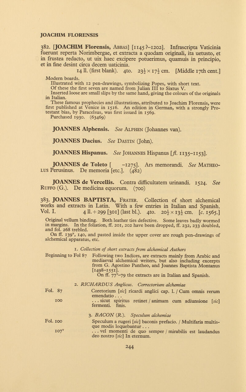 JOACHIM FLORENSIS 382. [JOACHIM Florensis, Abbas] [1145 ?-i202]. Infrascripta Vaticinia fuerunt reperta Norimbergae, et extracta a quodam originali, ita uetusto, et in frustea redacto, ut uix haec excipere potuerimus, quamuis in principio, et in fine desint circa decern uaticinia. 14 11. (first blank). 4to. 23)- x 17^ cm. [Middle 17th cent.] Modern boards. Illustrated with 12 pen-drawings, symbolizing Popes, with short text. Of these the first seven are named from Julian III to Sixtus V. Inserted loose are small slips by the same hand, giving the colours of the originals in Italian. These famous prophecies and illustrations, attributed to Joachim Florensis, were first published at Venice in 1516. An edition in German, with a strongly Pro testant bias, by Paracelsus, was first issued in 1569. Purchased 1930. (63469) JOANNES Alphensis. See Alphen (Johannes van). JOANNES Dacius. See Dastin (John). JOANNES Hispanus. See Johannes Hispanus [fl. 1135-1153]. JOANNES de Toleto [ -1275]. Ars memorandi. See Matheo- lus Perusinus. De memoria [etc.]. (482) JOANNES de Vercellis. Contra difficultatem urinandi. 1524. See Ruffo (G.). De medicina equorum. (700) 383. JOANNES BAPTISTA, Frater. Collection of short alchemical works and extracts in Latin. With a few entries in Italian and Spanish. Vol. I. 411.+ 299 [301] (last bl.). 4to. 20^x13^ cm. [c. 1565.] Original vellum binding. Both leather ties defective. Some leaves badly wormed in margins. In the foliation, ff. 201, 202 have been dropped, ff. 232, 233 doubled, and fol. 268 trebled. On ff. I39 v , 140, and pasted inside the upper cover are rough pen-drawings of alchemical apparatus, etc. 1. Collection of short extracts from alchemical Authors Beginning to Fol 87 Following two Indices, are extracts mainly from Arabic and mediaeval alchemical writers, but also including excerpts from G. Agostino Pantheo, and Joannes Baptista Montanus [1498-1551]. On ff. 77 v ~79 the extracts are in Italian and Spanish. 2. RICHARDUS Anglicus. Correctorium alchemiae Fol. 87 Coretorium [sic] ricardi anglici cap. 1. / Cum omnis rerum emendatio . . . 100 ... sicut spiritus retinet / animam cum adiunsione [sic] fermenti. finis. 3. BACON (JR.). Speculum alchemiae Fol. 100 Speculum a rugeri [sic] baconis prefacio. / Multifaria multis- que modis loquebantur . . . I07 v . .. vel momenti de quo semper / mirabilis est laudandus deo nostro [sic] In eternum.