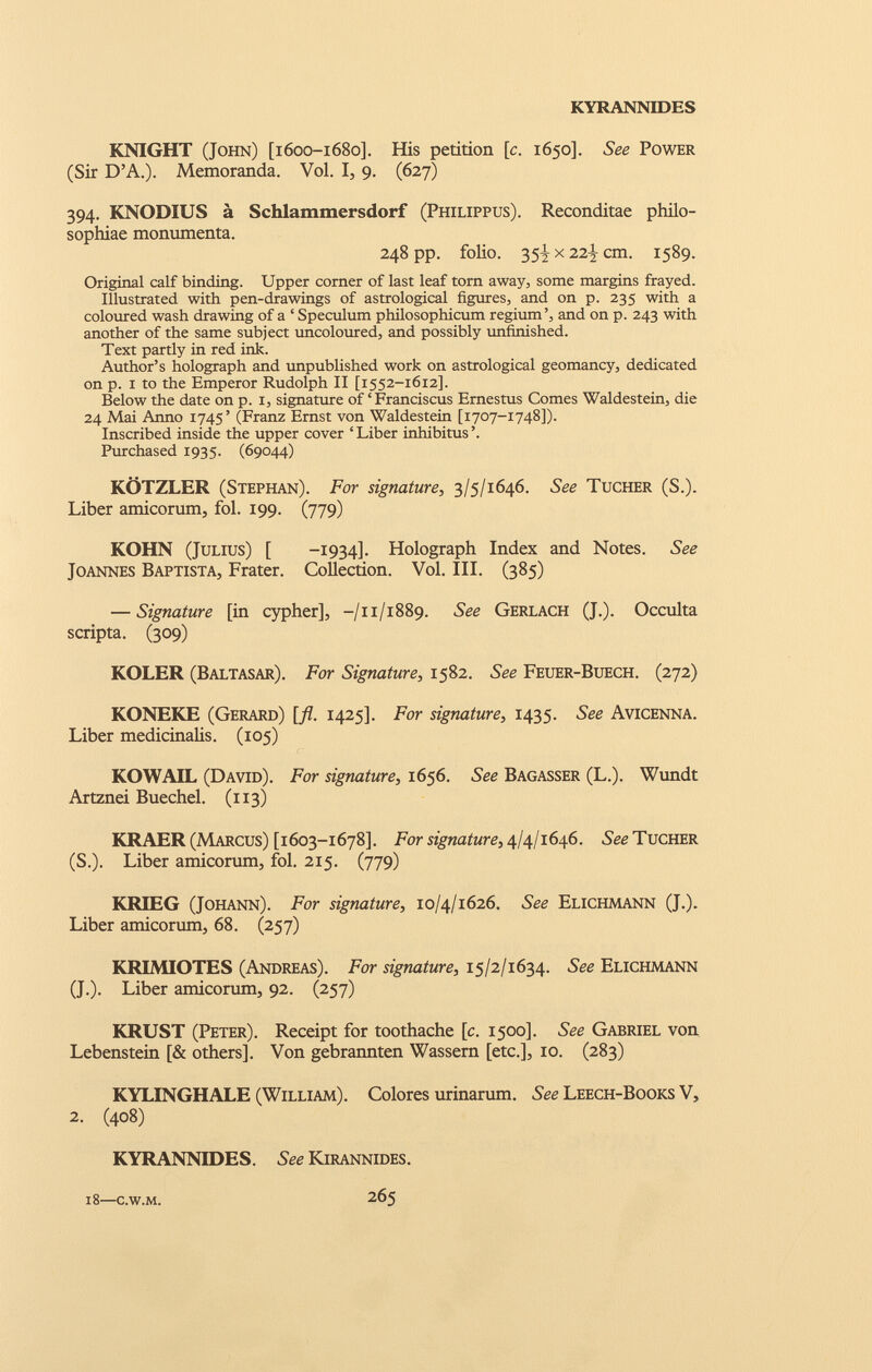 KNIGHT (John) [1600-1680]. His petition [ c . 1650]. See Power (Sir D’A.). Memoranda. Vol. I, 9. (627) 394. KNODIUS a Schlammersdorf (Philippus). Reconditae philo- sophiae monumenta. 248 pp. folio. 35^ x 22^ cm. 1589. Original calf binding. Upper corner of last leaf torn away, some margins frayed. Illustrated with pen-drawings of astrological figures, and on p. 235 with a coloured wash drawing of a ‘ Speculum philosophicum regium’, and on p. 243 with another of the same subject uncoloured, and possibly unfinished. Text partly in red ink. Author’s holograph and unpublished work on astrological geomancy, dedicated on p. 1 to the Emperor Rudolph II [1552-1612]. Below the date on p. 1, signature of ‘ Franciscus Ernestus Comes Waldestein, die 24 Mai Anno 1745’ (Franz Ernst von Waldestein [1707-1748]). Inscribed inside the upper cover ‘ Liber inhibitus ’. Purchased 1935. (69044) KOTZLER (Stephan). For signature, 3/5/1646. See Tucher (S.). Liber amicorum, fol. 199. (779) KOHN (Julius) [ -1934]. Holograph Index and Notes. See Joannes Baptista, Frater. Collection. Vol. III. (385) — Signature [in cypher], -/11/1889. $ ee Gerlach (J.). Occulta scripta. (309) KOLER (Baltasar). For Signature, 1582. See Feuer-Buech. (272) KONEKE (Gerard) [fl. 1425]. For signature, 1435. See Avicenna. Liber medicinalis. (105) KOWAIL (David). For signature, 1656. See Bagasser (L.). Wundt Artznei Buechel. (113) KRAER (Marcus) [1603-1678]. For signature, 4/4/1646. See Tucher (S.). Liber amicorum, fol. 215. (779) KRIEG (Johann). For signature, 10/4/1626. See Elichmann (J.). Liber amicorum, 68. (257) KRIMIOTES (Andreas). For signature, 15/2/1634. See Elichmann (J.). Liber amicorum, 92. (257) KRUST (Peter). Receipt for toothache [c. 1500]. See Gabriel von Lebenstein [& others]. Von gebrannten Wassern [etc.], 10. (283) KYLINGHALE (William). Colores urinarum. See Leech-Books V, 2. (408) KYRANNIDES. See Kirannides. 18 —c.w.m. 265