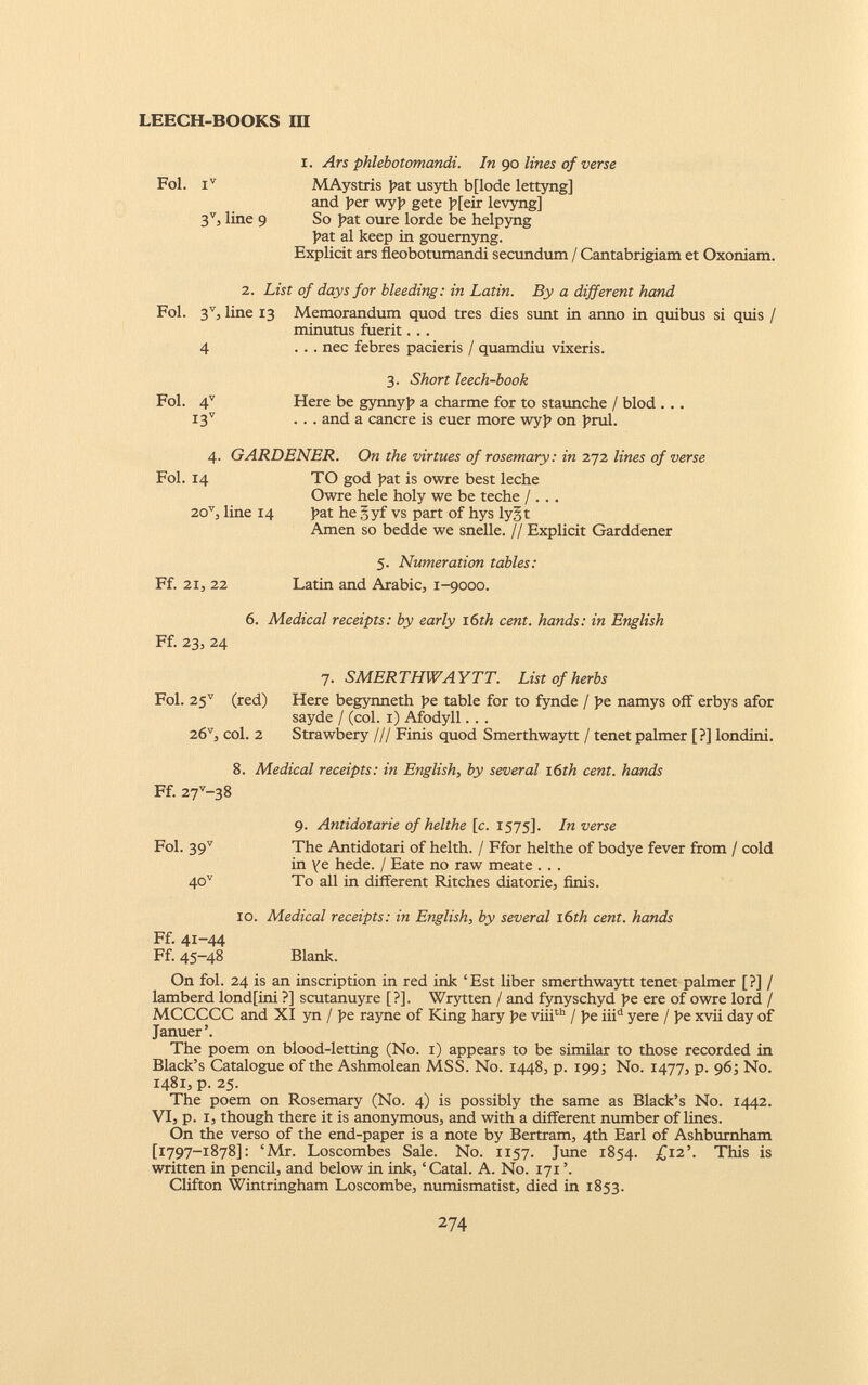 i. Ars phlebotomandi. In go lines of verse Fol. i v MAystris pat usyth bflode lettyng] and per wyj> gete p[eir levyng] 3 V , line 9 So pat oure lorde be helpyng pat al keep in gouernyng. Explicit ars fleobotumandi secundum / Cantabrigiam et Oxoniam. 2. List of days for bleeding: in Latin. By a different hand Fol. 3 V 3 line 13 Memorandum quod tres dies sunt in anno in quibus si quis / minutus fuerit. . . 4 ... nec febres pacieris / quamdiu vixeris. 3. Short leech-book Fol. 4 V Here be gynnyp a charme for to staunche / blod ... I3 V ... and a canere is euer more wyp on prul. 4. GARDENER. On the virtues of rosemary: in 272 lines of verse Fol. 14 TO god pat is owre best leche Owre hele holy we be teche / . . . 20 v , line 14 pat he 5 yf vs part of hys lyjt Amen so bedde we snelle. // Explicit Garddener 5. Numeration tables: Ff. 21, 22 Latin and Arabic, 1-9000. 6. Medical receipts: by early 16 th cent, hands: in English Ff. 23, 24 7. SMERTHWAYTT. List of herbs Fol. 25 v (red) Here begynneth pe table for to fynde / pe namys off erbys afor sayde / (col. 1) Afodyll. . . 26 v , col. 2 Strawbery /// Finis quod Smerthwaytt / tenet palmer [?] londini. 8. Medical receipts: in English , by several 16th cent, hands Ff. 27 v -38 9. Antidotarie of helthe [c. 1575]. In verse Fol. 39 v The Antidotan of helth. / Ffor helthe of bodye fever from / cold in ye hede. / Eate no raw meate . . . 40 v To all in different Ritches diatorie, finis. 10. Medical receipts: in English , by several 1 6th cent, hands Ff. 41-44 Ff. 45-48 Blank. On fol. 24 is an inscription in red ink ‘Est liber smerthwaytt tenet palmer [?] / lamberd lond[ini ?] scutanuyre [?]. Wrytten / and fynyschyd he ere of owre lord / MCCCCC and XI yn / pe rayne of King hary pe viii th / pe iii d yere / pe xvii day of Januer’. The poem on blood-letting (No. 1) appears to be similar to those recorded in Black’s Catalogue of the Ashmolean MSS. No. 1448, p. 199; No. 1477, p. 96; No. 1481, p. 25. The poem on Rosemary (No. 4) is possibly the same as Black’s No. 1442. VI, p. 1, though there it is anonymous, and with a different number of lines. On the verso of the end-paper is a note by Bertram, 4th Earl of Ashburnham t I 797—!878]: ‘Mr. Loscombes Sale. No. 1157. June 1854. £12’. This is written in pencil, and below in ink, ‘ Catal. A. No. 171 ’. Clifton Wintringham Loscombe, numismatist, died in 1853.