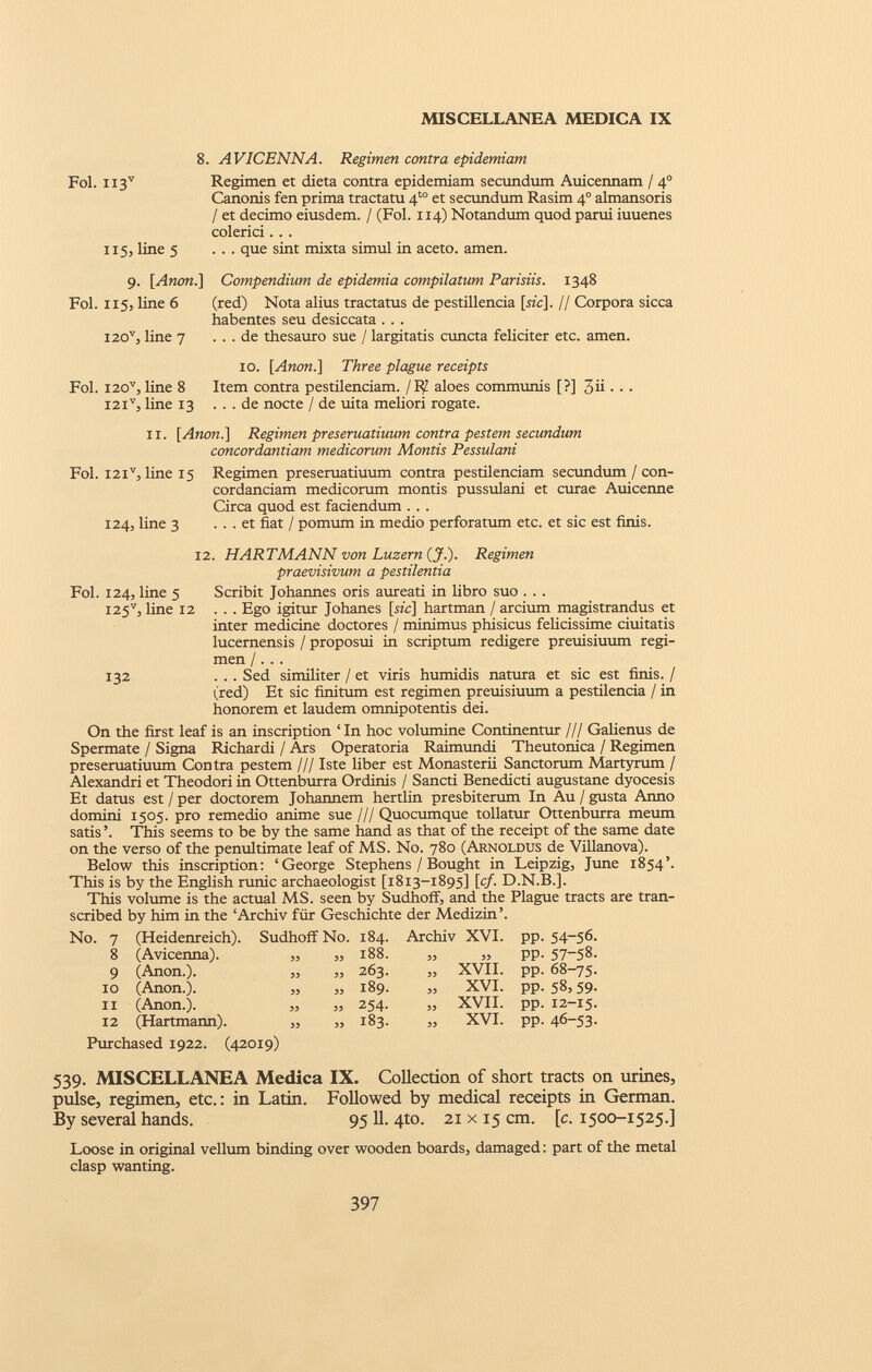 8. AVICENNA. Regimen contra epidemiam Fol. H3 V Regimen et dieta contra epidemiam secundum Auicennam / 4 0 Canonis fen prima tractatu 4 t0 et secundum Rasim 4° almansoris / et decimo eiusdem. / (Fol. 1x4) Notandum quod parui iuuenes colerici. . . 115, line 5 ... que sint mixta simul in aceto, amen. 9. [Anon.\ Compendium de epidemia compilatum Parisiis. 1348 Fol. 115, line 6 I20 v , line 7 (red) Nota alius tractatus de pestillencia [szc]. // Corpora sicca habentes seu desiccata . . . ... de thesauro sue / largitatis cuncta feliciter etc. amen. Fol. I20 v , line 8 I2i v , line 13 10. \ Anon.\ Three plague receipts Item contra pestilenciam. ¡RJ. aloes communis [?] 3ii. . . . . . de nocte / de uita meliori rogate. ir. [Anon.] Regimen preseruatiuum contra pestem secundum concordantiam medicorum Montis Pessulani Fol. I2i v , line 15 Regimen preseruatiuum contra pestilenciam secundum / con cordandam medicorum montis pussulani et curae Auicenne Circa quod est faciendum . . . 124, line 3 ... et fiat / pomum in medio perforatum etc. et sic est finis. 12. HARTMANN von Luzern (J.). Regimen praevisivum a pestilentia Fol. 124, line 5 Scribit Johannes oris aureati in libro suo . . . I25 v , line 12 ... Ego igitur Johanes [he] hartman / arcium magistrandus et inter medicine doctores / minimus phisicus felicissime ciuitatis lucernensis / proposui in scriptum redigere preuisiuum regi men /. . . 132 ... Sed similiter / et viris humidis natura et sic est finis. / (red) Et sic finitum est regimen preuisiuum a pestilencia / in honorem et laudem omnipotentis dei. On the first leaf is an inscription ‘ In hoc volumine Continentur /// Galienus de Spermate / Signa Richardi / Ars Operatoria Raimundi Theutonica / Regimen preseruatiuum Contra pestem /// Iste liber est Monasterii Sanctorum Martyrum / Alexandri et Theodori in Ottenburra Ordinis / Sancti Benedicti augustane dyocesis Et datus est / per doctorem Johannem hertlin presbiterum In Au / gusta Anno domini 1505. pro remedio anime sue/// Quocumque tollatur Ottenburra meum satis ’. This seems to be by the same hand as that of the receipt of the same date on the verso of the penultimate leaf of MS. No. 780 (Arnoldus de Villanova). Below this inscription: ‘George Stephens / Bought in Leipzig, June 1854’. This is by the English runic archaeologist [1813-1895] [cf. D.N.B.]. This volume is the actual MS. seen by Sudhoff, and the Plague tracts are tran scribed by him in the ‘Archiv für Geschichte der Medizin’. No. 7 (Heidenreich). Sudhoff No. 184. Archiv XVI. pp. 54-56. 8 (Avicenna). 33 „ 188. 33 33 pp- 57-58. 9 (Anon.). 33 „ 263. „ XVII. pp. 68-75. 10 (Anon.). 33 „ 189. » XVI. pp. 58,59. ii (Anon.). 33 » 254. „ XVII. pp. 12-15. 12 (Hartmann). 33 „ 183. „ XVI. pp. 46-53- Purchased 1922. (42019) 539. MISCELLANEA Medica IX. Collection of short tracts on urines, pulse, regimen, etc.: in Latin. Followed by medical receipts in German. By several hands. 95 11. 4to. 21 x 15 cm. [c. 1500-1525.] Loose in original vellum binding over wooden boards, damaged : part of the metal clasp wanting.