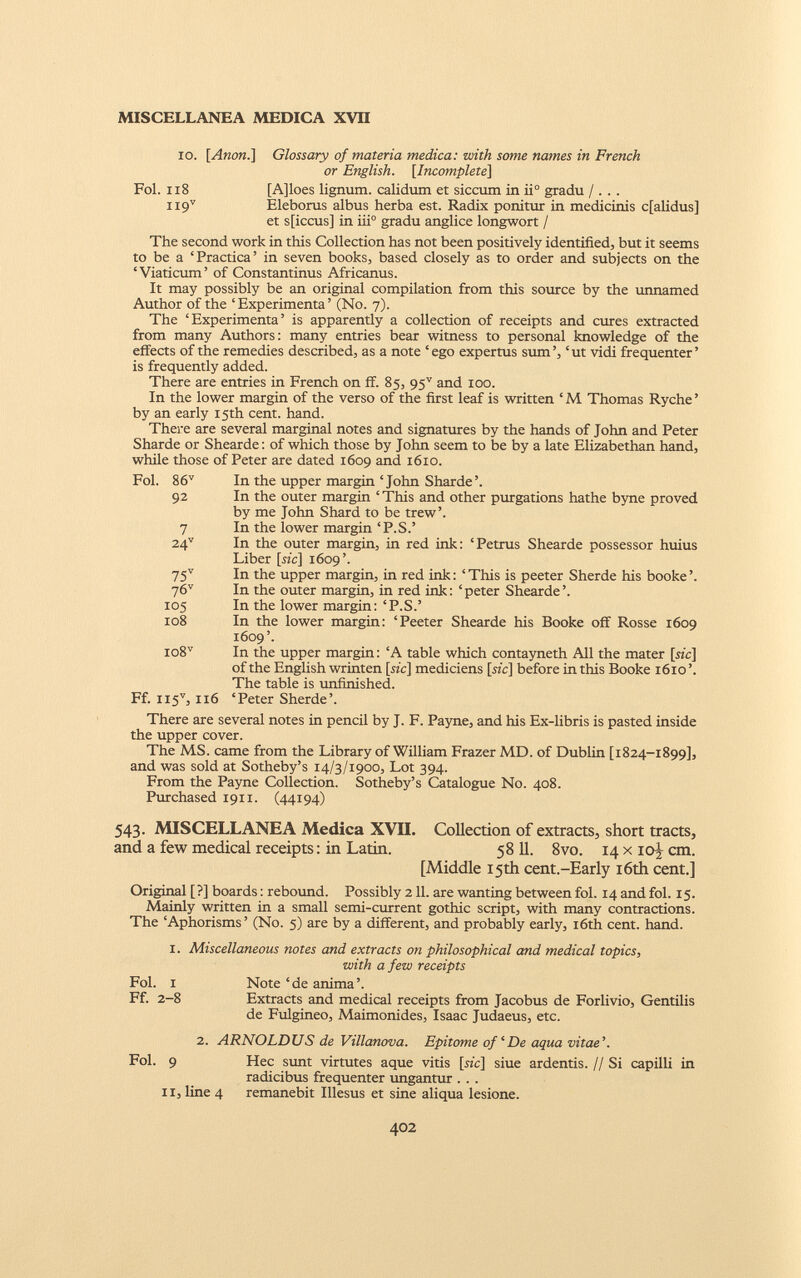 xo. [Anon.] Glossary of materia medica: with some names in French or English. [ Incomplete ] Fol. 118 [A]loes lignum, calidum et siccum in ii° gradu / . . . H9 V Eleborus albus herba est. Radix ponitur in medicinis cfalidus] et s[iccus] in iii° gradu anglice longwort / The second work in this Collection has not been positively identified, but it seems to be a ‘Practica’ in seven books, based closely as to order and subjects on the ‘Viaticum’ of Constantinus Africanus. It may possibly be an original compilation from this source by the unnamed Author of the ‘ Experimenta ’ (No. 7). The ‘Experimenta’ is apparently a collection of receipts and cures extracted from many Authors: many entries bear witness to personal knowledge of the effects of the remedies described, as a note ‘ego expertus sum’, ‘ut vidi frequenter’ is frequently added. There are entries in French on ff. 85, 95 v and 100. In the lower margin of the verso of the first leaf is written ‘ M Thomas Ryche ’ by an early 15th cent. hand. There are several marginal notes and signatures by the hands of John and Peter Sharde or Shearde: of which those by John seem to be by a late Elizabethan hand, while those of Peter are dated 1609 and 1610. Fol. 86 v 92 7 24 v 75 v 76 v 105 108 io8 v Ff. ii5 v , 116 In the upper margin ‘John Sharde’. In the outer margin ‘ This and other purgations hathe byne proved by me John Shard to be trew’. In the lower margin ‘P.S.’ In the outer margin, in red ink: ‘Petrus Shearde possessor huius Liber [tic] 1609’. In the upper margin, in red ink: ‘This is peeter Sherde his booke’. In the outer margin, in red ink: ‘peter Shearde’. In the lower margin: ‘P.S.’ In the lower margin: ‘Peeter Shearde his Booke off Rosse 1609 1609’. In the upper margin: ‘A table which contayneth All the mater [sic] of the English wrinten [sic] mediciens [sic] before in this Booke 1610’. The table is unfinished. ‘Peter Sherde’. There are several notes in pencil by J. F. Payne, and his Ex-libris is pasted inside the upper cover. The MS. came from the Library of William Frazer MD. of Dublin [1824-1899], and was sold at Sotheby’s 14/3/1900, Lot 394. From the Payne Collection. Sotheby’s Catalogue No. 408. Purchased 1911. (44194) 543. MISCELLANEA Medica XVII. Collection of extracts, short tracts, and a few medical receipts: in Latin. 58 11. 8vo. 14 x 10J cm. [Middle 15th cent.-Early 16th cent.] Original [?] boards: rebound. Possibly 211. are wanting between fol. 14 and fol. 15. Mainly written in a small semi-current gothic script, with many contractions. The ‘Aphorisms’ (No. 5) are by a different, and probably early, 16th cent. hand. 1. Miscellaneous notes and extracts on philosophical and medical topics, with a few receipts Fol. 1 Note ‘de anima’. Ff. 2-8 Extracts and medical receipts from Jacobus de Forlivio, Gentilis de Fulgineo, Maimonides, Isaac Judaeus, etc. 2. ARNOLDUS de Villanova. Epitome of ‘De aqua vitae’’. Fol. 9 Hec sunt virtutes aque vitis [s*c] siue ardentis. 11 Si capilli in radicibus frequenter ungantur . . . 11, line 4 remanebit Illesus et sine aliqua lesione.