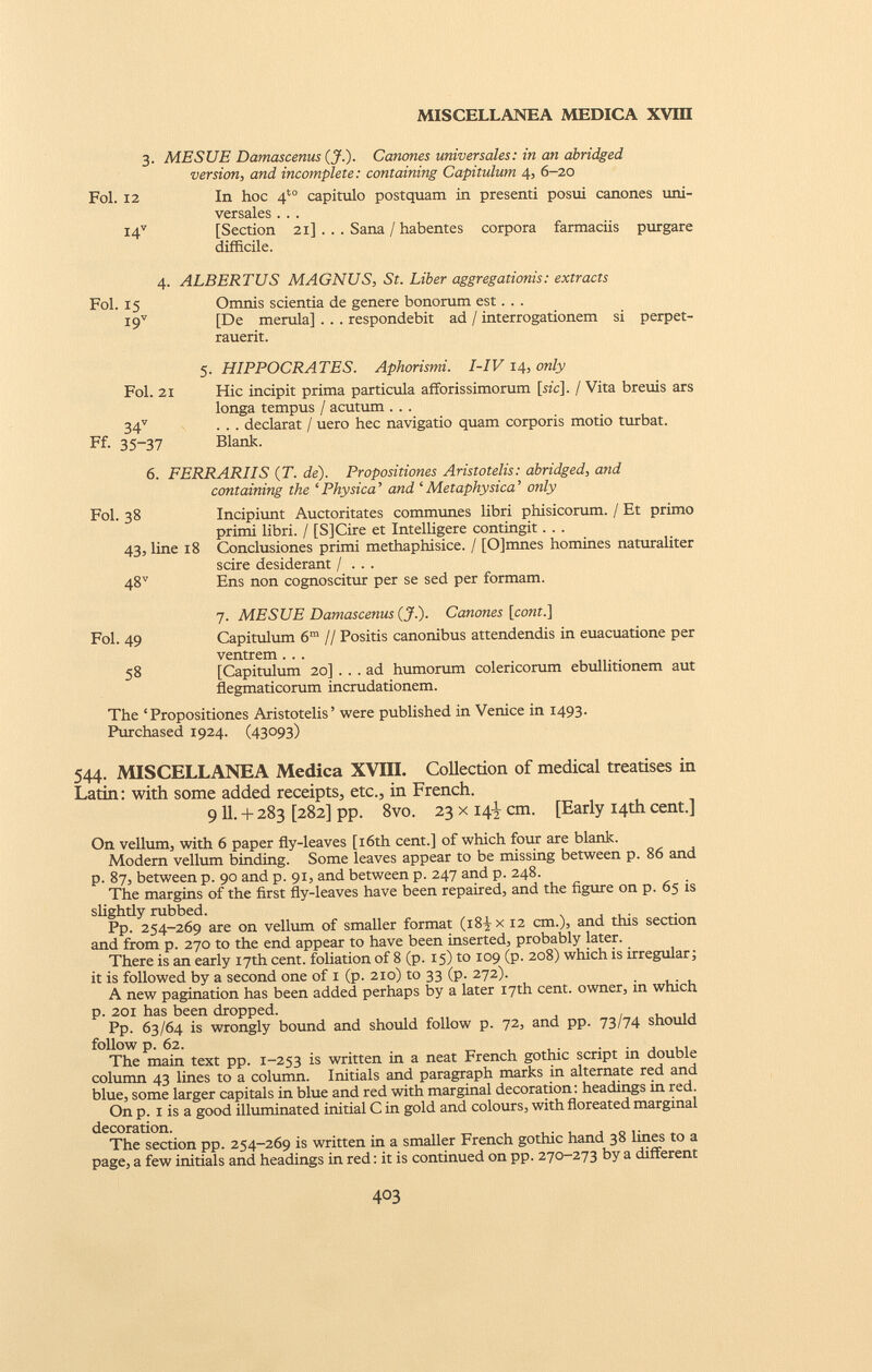 3. MESUE Damascenus (J.). Canones universales: in an abridged version, and incomplete: containing Capitulum 4, 6-20 Fol. 12 In hoc 4 t0 capitulo postquam in presenti posui canones uni versales . . . I4 V [Section 21] . . . Sana / habentes corpora farmaciis purgare difficile. 4- Fol. 15 i 9 v ALBERTUS MAGNUS, St. Liber aggregationis: extracts Omnis scientia de genere bonorum est. . . [De merula] . . . respondebit ad / interrogationem si perpet- rauerit. 5. HIPPOCRATES. Aphorismi. I-IV 14, only Fol. 21 Hic incipit prima particula afforissimorum [sic]. / Vita breuis ars longa tempus / acutum . . . 34 v . . . declarat / uero hec navigatio quam corporis motio turbat. Ff. 35-37 Blank. 6. FERRARIIS (T. de). Propositiones Aristotelis: abridged, and containing the ‘Physica’ and ‘Metaphysica’ only Fol. 38 Incipiunt Auctoritates communes libri phisicorum. / Et primo primi libri. / [S]Cire et Intelligere contingit. . . 43, line 18 Conclusiones primi methaphisice. / [0]mnes homines naturaliter scire desiderant / . . . 48 v Ens non cognoscitur per se sed per formam. 7. MESUE Damascenus (J.). Canones [cont.] Fol. 49 Capitulum 6 m // Positis canonibus attendendis in euacuatione per ventrem . . . 58 [Capitulum 20] ... ad humorum colericorum ebullitionem aut flegmaticorum incrudationem. The ‘Propositiones Aristotelis’ were published in Venice in 1493. Purchased 1924. (43093) 544. MISCELLANEA Medica XVIII. Collection of medical treatises in Latin: with some added receipts, etc., in French. 9 11. + 283 [282] pp. 8vo. 23 x 14J, cm. [Early 14th cent.] On vellum, with 6 paper fly-leaves [16th cent.] of which four are blank. Modern vellum binding. Some leaves appear to be missing between p. 86 and p. 87, between p. 90 and p. 91, and between p. 247 and p. 248. The margins of the first fly-leaves have been repaired, and the figure on p. 65 is slightly rubbed. Pp. 254-269 are on vellum of smaller format (i8^x 12 cm.), and this section and from p. 270 to the end appear to have been inserted, probably later. There is an early 17th cent, foliation of 8 (p. 15) to 109 (p. 208) which is irregular; it is followed by a second one of 1 (p. 210) to 33 (p. 272). A new pagination has been added perhaps by a later 17th cent, owner, in which p. 201 has been dropped. Pp. 63/64 is wrongly bound and should follow p. 72, and pp. 73/74 should follow p. 62. The main text pp. 1-253 is written in a neat French gothic script in double column 43 lines to a column. Initials and paragraph marks in alternate red and blue, some larger capitals in blue and red with marginal decoration: headings in red. On p. 1 is a good illuminated initial C in gold and colours, with floreated marginal decoration. The section pp. 254-269 is written in a smaller French gothic hand 38 lines to a page, a few initials and headings in red: it is continued on pp. 270-273 by a different