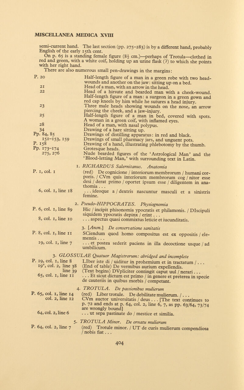 semi-current hand. The last section (pp. 275-283) is by a different hand, probably English of the early 15th cent. On p. 65 is a standing female figure (82 cm.)—perhaps of Trotula—clothed in red and green, with a white coif, holding up an urine flask (?) to which she points with her right hand. There are also numerous small pen-drawings in the margins: P. 20 21 22 23 25 28 34 Pp. 84, 85 I5I-I53. 159 P. 158 Pp. 173-174 275, 276 P. I, col. I 6, col. I, line 18 P. 6, col. I, line 89 8, col. I, line 10 P. 8, col. I, line II 19, col. I, line 7 Half-length figure of a man in a green robe with two head- wounds and another on the jaw: sitting up on a bed. Head of a man, with an arrow in the head. Head of a hirsute and bearded man with a cheek-wound. Half-length figure of a man: a surgeon in a green gown and red cap kneels by him while he sutures a head injury. Three male heads showing wounds on the nose, an arrow piercing the cheek, and a jaw-injury. Half-length figure of a man in bed, covered with spots. A woman in a green coif, with inflamed eyes. Head of a man, with nasal polypus. Drawing of a hare sitting up. Drawings of distilling apparatus: in red and black. Drawings of small pharmacy jars, and unguent pots. Drawing of a hand, illustrating phlebotomy by the thumb. Grotesque heads. Nude bearded figures of the ‘Astrological Man’ and the ‘ Blood-letting Man, ’ with surrounding text in Latin. RICHARDUS Salernitanus. Anatomia (red) De cognicione / interiorum membrorum / humani cor poris. / CVm quis interiorum membrorum cog / nitor esse desi / derat primo / oportet ipsum esse / diligentem in ana- thomia . . . . . . ideoque a / dextris nascuntur masculi et a sinistris femine. Pseudo-HIPPOCRA TES. Physiognomia Hic / incipit phisonomia ypocratis et philamonis. / Discipuli siquidem ypocratis depinx / erint. . . . . . aspectus quasi commixtus leticie et iucunditatis. 3. 1 Anon.] De conservatione sanitatis SCiendum quod homo compositus est ex oppositis / ele mentis . . . ... et postea sederit paciens in illa decoctione usque / ad umbilicum. 3. GLOSSULAE Quatuor Magistrorum: abridged and incomplete P. 19, col. i, line 8 I9 V , coi. 2, line 38 line 39 65, col. I, line 11 Liber iste di / uiditur in prohemium et in tractatum / . . . (End of table) De vermibus aurium expellendis. (Text begins) DVpliciter contingit caput uul / nerari ... Et sicut dictum est primo / in genere et preterea in specie de cauteriis in quibus morbis / competant. P. 65, col. I, line 14 coi. 2, line 12 64, coi. 2, line 6 4. TROTULA. De passionibus mulierum (red) Liber trotule. De debilitate mulierum. / . .. CVm auctor universitatis / deus . . . [The text continues to p. 72 and ends at p. 64, coi. 2, line 6, 7, as pp. 63/64, 73/74 are wrongly bound] ... ut sepa pastinate do / mestice et similia. 5- P. 64, coi. 2, line 7 TROTULA Minor. De ornatu mulierum (red) Trotule minor. / UT de curis mulierum compendiosa / nobis fiat.. .