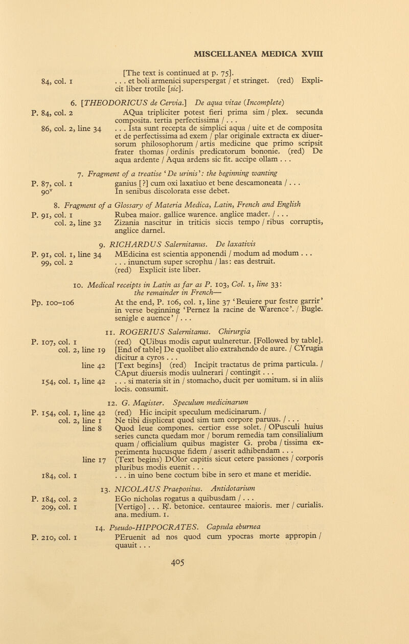 [The text is continued at p. 75]. 84, col. 1 . . . et boli armenici superspergat / et stringet, (red) Expli cit liber trotile [sic]. 6. [THEODORICUS de Cervia.] De aqua vitae ( Incomplete ) P. 84, col. 2 AQua tripliciter potest fieri prima sim / plex. secunda composita, tertia perfectissima / .. . 86, coi. 2, line 34 ... Ista sunt recepta de simplici aqua / uite et de composita et de perfectissima ad exem / plar originale extracta ex diuer- sorum philosophorum / artis medicine que primo scripsit frater thomas / ordinis predicatorum bononie. (red) De aqua ardente / Aqua ardens sic fit. accipe ollam .. . 7. Fragment of a treatise ‘De minis’: the beginning wanting P. 87, col. 1 ganius [?] cum oxi laxatiuo et bene descamoneata / . . . 90 v In senibus discolorata esse debet. 8. Fragment of a Glossary of Materia Medica , Latin , French and English P. 91, col. x Rubea maior, gallice warence. anglice mader. / . . . col. 2, line 32 Zizania nascitur in triticis siccis tempo / ribus corruptis, anglice darnel. 9- P. 91, col. I, line 34 99, col. 2 RICHARDUS Salernitanus. De laxativis MEdicina est scientia apponendi / modum ad modum . . . . . . inunctum super scrophu / las: eas destruit. (red) Explicit iste liber. 10. Medical receipts in Latin as far as P. 103, Col. 1, line 33: the remainder in French — Pp. 100-106 At the end, P. 106, col. 1, line 37 ‘Beuiere pur festre garrir’ in verse beginning ‘ Pernez la racine de Warence ’. / Bugle, senigle e auence ’ / ... i P. 107, col. i col. 2, line 19 line 42 154, col. I, line 42 . ROGERIUS Salernitanus. Chirurgia (red) QUibus modis caput uulneretur. [Followed by table]. [End of table] De quolibet alio extrahendo de aure. / CYrugia dicitur a cyros . . . [Text begins] (red) Incipit tractatus de prima particula. / CAput diuersis modis uulnerari / contingit. . . ... si materia sit in / stomacho, ducit per uomitum. si in aliis locis, consumit. P. 154, coi. coi. 184, coi. 1, line 42 2, line 1 line 8 line 17 1 12. G. Magister. Speculum tnedicinarum (red) Hic incipit speculum medicinarum. / Ne tibi displiceat quod sim tam corpore paruus. / .. . Quod leue compones, certior esse solet. / OPusculi huius series cuncta quedam mor / borum remedia tam consilialium quam / officialium quibus magister G. proba / tissima ex perimenta hucusque fidem / asserit adhibendam . . . (Text begins) DOlor capitis sicut cetere passiones / corporis pluribus modis euenit. . . ... in uino bene coctum bibe in sero et mane et meridie. P. 184, coi. 2 209, coi. 1 13. NICOLAUS Praepositus. Antidotarium EGo nicholas rogatus a quibusdam /. . . [Vertigo] . . . R/.. betonice. centauree maioris, mer / curialis, ana. medium. 1. P. 210, coi. 1 14. Pseudo-HIPPOCRATES. Capsula eburnea PEruenit ad nos quod cum ypocras morte appropin / quauit. . .