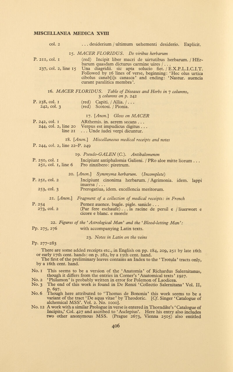 col. 2 ... desiderium / ultimum uehementi desiderio. Explicit. 15. MACER FLORIDUS. De viribus herbarum P. 211, coi. 1 (red) Incipit liber macri de uirtutibus herbarum. / HEr- barum quasdam dicturus carmine uires / . . . 237, coi. 2, line 15 Una diagridii. sic apta solucio fiet. / E.X.P.L.I.C.I.T. Followed by 16 lines of verse, beginning: ‘Hec olus urtica cibolus canab[i]s canasca’ and ending: ‘Nastur. auencia curant paralitica membra ’. 16. MACER FLORIDUS. Table of Diseases and Herbs in 7 columns, 3 columns on p. 242 P. 238, col. I 242, col. 3 (red) Capiti. / Allia. / . . . (red) Scotosi. / Pionia. P. 242, col. i 244, col. 2, line 20 line 21 17. [ Anon.] Gloss on MACER ARthemis. in. aerem secans . . . Verpus est impudicus digitus . . . . . . Unde iudei verpi dicuntur. 18. [Anon.] Miscellaneous medical receipts and notes P. 244, col. 2, line 22-P. 249 P. 250, col. i 251, col. i, line 6 19. Pseudo-GALEN (C.). Antibalomenon Incipiunt antiphalomia Galieni. / PRo aloe mitte liceum . . . Pro zinzibero: piretrum. P. 251, col. 2 253, col. 3 20. [Anon.] Synonyma herbarum. ( Incomplete ) Incipiunt cinonima herbarum. / Agrimonia, idem, lappi inuersa /... Prerogatiua, idem, excellentia meritorum. 21. [Anon.] P. 254 273, col. 2 Fragment of a collection of medical receipts: in French Pernez auence. bugle, pigle. sanicle . . . (Pur fere eschaufe) ... la ratine de persil e / liuerwort e cicore e blanc. e morele 22. Figures of the ‘Astrological Man’ and the ‘Blood-letting Man’: Pp. 275, 276 with accompanying Latin texts. 23. Notes in Latin on the veins Pp. 277-283 There are some added receipts etc., in English on pp. 184, 209, 251 by late 16th or early 17th cent, hands: on p. 282, by a 15th cent. hand. The first of the preliminary leaves contains an Index to the ‘ Trotula ’ tracts only, by a 16th cent. hand. No. 1 This seems to be a version of the ‘Anatomia’ of Richardus Salernitanus, though it differs from the entries in Corner’s ‘Anatomical texts’ 1927. No. 2 ‘Philamon’ is probably written in error for Polemon of Laodicea. No. 3 The end of this work is found in De Renzi ‘ Collectio Salernitana ’ Vol. II, p. 697. No. 6 Though here attributed to ‘ Thomas de Bononia ’ this work seems to be a variant of the tract ‘ De aqua vitae ’ by Theodoric. [Cf. Singer ‘ Catalogue of alchemical MSS’. Vol. 2. No. 1000]. No. 12 A work with a similar Prologue in verse is entered in Thorndike’s ‘ Catalogue of Incipits,’ Col. 427 and ascribed to ‘ Asclepius’. Here his entry also includes two other anonymous MSS. (Prague 2673, Vienna 2505) also entitled