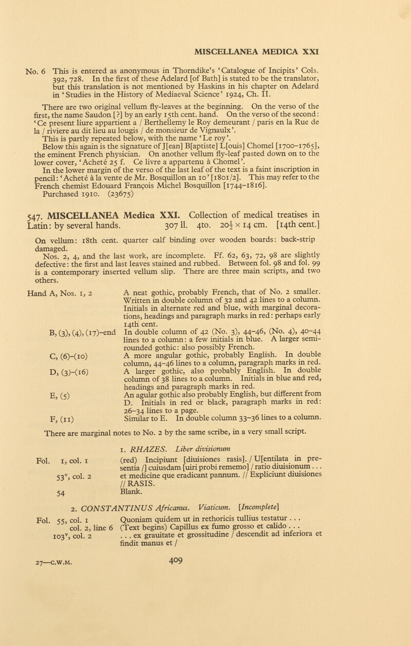 No. 6 This is entered as anonymous in Thorndike’s ‘Catalogue of Incipits’ Cols. 392, 728. In the first of these Adelard [of Bath] is stated to be the translator, but this translation is not mentioned by Haskins in his chapter on Adelard in ‘Studies in the History of Mediaeval Science’ 1924, Ch. II. There are two original vellum fly-leaves at the beginning. On the verso of the first, the name Saudon [ ?] by an early 15th cent. hand. On the verso of the second : ‘ Ce present liure appartient a / Berthellemy le Roy demeurant / paris en la Rue de la / riviere au dit lieu au lougis / de monsieur de Vignaulx’. This is partly repeated below, with the name ‘Le roy’. Below this again is the signature of J[ean] B[aptiste] L[ouis] Chomel [1700-1765], the eminent French physician. On another vellum fly-leaf pasted down on to the lower cover, ‘Acheté 25 f. Ce livre a appartenu à Chomel’. In the lower margin of the verso of the last leaf of the text is a faint inscription in pencil: ‘Acheté à la vente de Mr. Bosquillon an 10’ [1801/2]. This may refer to the French chemist Edouard François Michel Bosquillon [1744-1816]. Purchased 1910. (23675) 547. MISCELLANEA Medica XXI. Collection of medical treatises in Latin : by several hands. 307 11. 4to. 20^x14 cm. [14th cent.] On vellum: 18th cent, quarter calf binding over wooden boards: back-strip damaged. Nos. 2, 4, and the last work, are incomplete. Ff. 62, 63, 72, 98 are slightly defective: the first and last leaves stained and rubbed. Between fol. 98 and fol. 99 is a contemporary inserted vellum slip. There are three main scripts, and two others. Hand A, Nos. 1, 2 B, (3). (4)3 (i7)-end C, (6)-(io) D, (3M16) E, (5) F, (ii) A neat gothic, probably French, that of No. 2 smaller. Written in double column of 32 and 42 lines to a column. Initials in alternate red and blue, with marginal decora tions, headings and paragraph marks in red: perhaps early 14th cent. In double column of 42 (No. 3), 44-46, (No. 4), 40-44 lines to a column: a few initials in blue. A larger semi- rounded gothic: also possibly French. A more angular gothic, probably English. In double column, 44-46 lines to a column, paragraph marks in red. A larger gothic, also probably English. In double column of 38 lines to a column. Initials in blue and red, headings and paragraph marks in red. An agular gothic also probably English, but different from D. Initials in red or black, paragraph marks in red: 26-34 lines to a page. Similar to E. In double column 33-36 lines to a column. There are marginal notes to No. 2 by the same scribe, in a very small script. 1. RHAZES. Liber divisionum Fol. 1, col. i (red) Incipiunt [diuisiones rasis]. / U[entilata in pre sentía /] cuiusdam [uiri probi rememo] / ratio diuisionum... 53 v , coi. 2 et medicine que eradicant pannum. // Expliciunt diuisiones // RASIS. 54 Blank. 2. CONSTANTINUS Africanus. Viaticum. [ Incomplete ] Fol. 55, coi. 1 Quoniam quidem ut in rethoricis tullius testatur . . . coi. 2, line 6 (Text begins) Capillus ex fumo grosso et calido . . . I03 v , coi. 2 ... ex grauitate et grossitudine / descendit ad inferiora et findit manus et /
