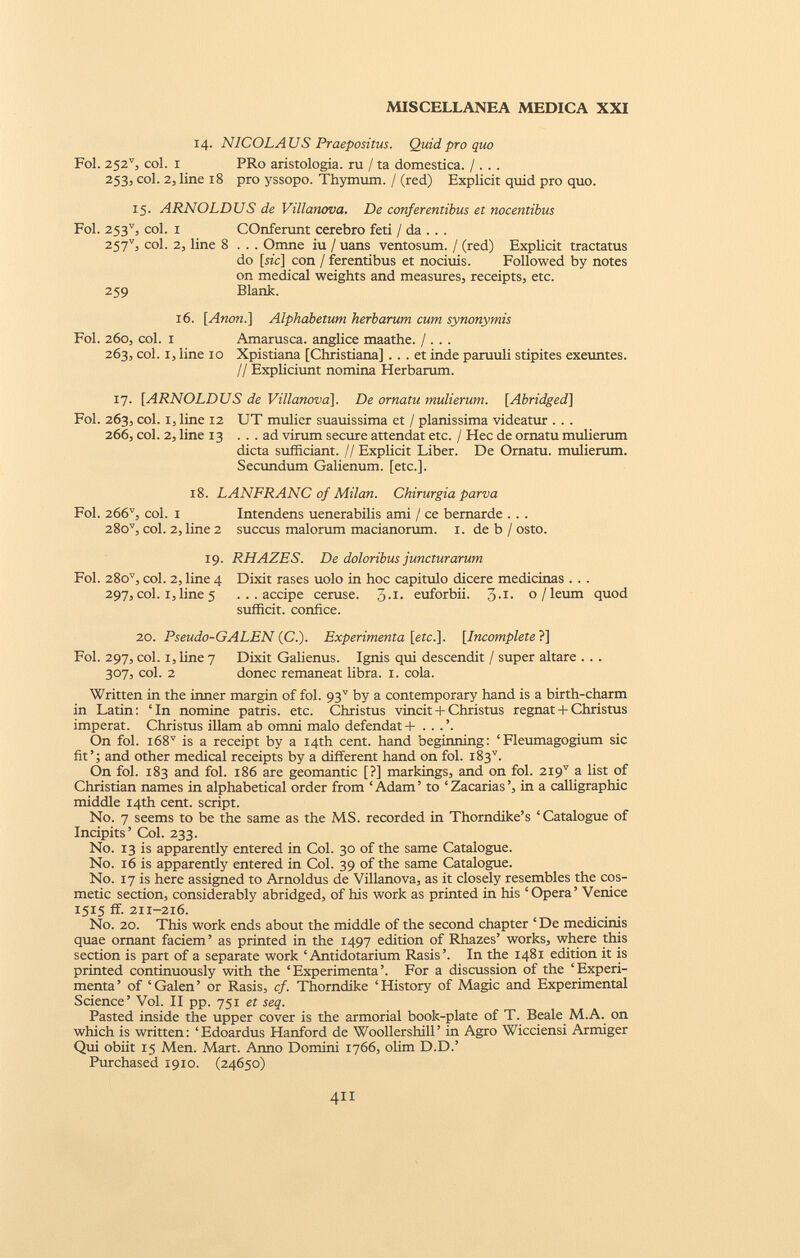 14. NICOLAUS Praepositus. Quid pro quo Fol. 252 v , col. 1 PRo aristologia. ru / ta domestica. /. . . 253, col. 2, line 18 pro yssopo. Thymum. / (red) Explicit quid pro quo. 15. ARNOLDUS de Villanova. De conferentibus et nocentibus Fol. 253 v , col. 1 COnferunt cerebro feti / da . . . 257 v 3 col. 2, line 8 . . . Omne iu / uans ventosum. / (red) Explicit tractatus do [sic\ con / ferentibus et nociuis. Followed by notes on medical weights and measures, receipts, etc. 259 Blank. 16. [Anon.] Alphabetum herbarum cum synonymis Fol. 260, col. 1 Amarusca. anglice maathe. / . . . 263, col. 1, line 10 Xpistiana [Christiana] . . . et inde paruuli stipites exeuntes. // Expliciunt nomina Herbarum. 17. [ARNOLDUS de Villanova], De ornatu mulierum. [Abridged] Fol. 263, coi. 1, line 12 UT mulier suauissima et / planissima videatur . . . 266, coi. 2, line 13 ... ad virum secure attendat etc. / Hec de ornatu mulierum dicta sufficiant. // Explicit Liber. De Ornatu, mulierum. Secundum Galienum. [etc.]. 18. LANFRANC of Milan. Chirurgia parva Fol. 266 v , coi. 1 Intendens uenerabilis ami / ce bernarde . . . 28o v , coi. 2, line 2 succus malorum macianorum. 1. de b / osto. 19. RHAZES. De doloribus juncturarum Fol. 28o v , coi. 2, line 4 Dixit rases uolo in hoc capitulo dicere medicinas . . . 297, coi. 1, line 5 ...accipe ceruse. 3- 1 - euforbii. 3- 1 - o/leum quod sufficit, confice. 20. Pseudo-GALEN (C.). Experimenta [etc.]. [Incomplete ?] Fol. 297, coi. 1, line 7 Dixit Galienus. Ignis qui descendit / super altare . . . 307, coi. 2 donec remaneat libra. 1. cola. Written in the inner margin of fol. 93 v by a contemporary hand is a birth-charm in Latin: ‘In nomine patris, etc. Christus vincit + Christus regnat + Christus imperat. Christus illam ab omni malo defendat + . . .’. On fol. i68 v is a receipt by a 14th cent, hand beginning: ‘Fleumagogium sic fit’; and other medical receipts by a different hand on fol. i83 v . On fol. 183 and fol. 186 are geomantic [?] markings, and on fol. 2I9 V a list of Christian names in alphabetical order from ‘ Adam ’ to ‘ Zacarias ’, in a calligraphic middle 14th cent, script. No. 7 seems to be the same as the MS. recorded in Thorndike’s ‘Catalogue of Incipits’ Col. 233. No. 13 is apparently entered in Col. 30 of the same Catalogue. No. 16 is apparently entered in Col. 39 of the same Catalogue. No. 17 is here assigned to Arnoldus de Villanova, as it closely resembles the cos metic section, considerably abridged, of his work as printed in his ‘Opera’ Venice 1515 ff. 211-216. No. 20. This work ends about the middle of the second chapter ‘ De medicinis quae ornant faciem’ as printed in the 1497 edition of Rhazes’ works, where this section is part of a separate work ‘ Antidotarium Rasis’. In the 1481 edition it is printed continuously with the ‘Experimenta’. For a discussion of the ‘Experi menta ’ of ‘ Galen ’ or Rasis, cf. Thorndike ‘ History of Magic and Experimental Science’ Vol. II pp. 751 et seq. Pasted inside the upper cover is the armorial book-plate of T. Beale M.A. on which is written: ‘Edoardus Hanford de Woollershill’ in Agro Wicciensi Armiger Qui obiit 15 Men. Mart. Anno Domini 1766, olim D.D.’ Purchased 1910. (24650)