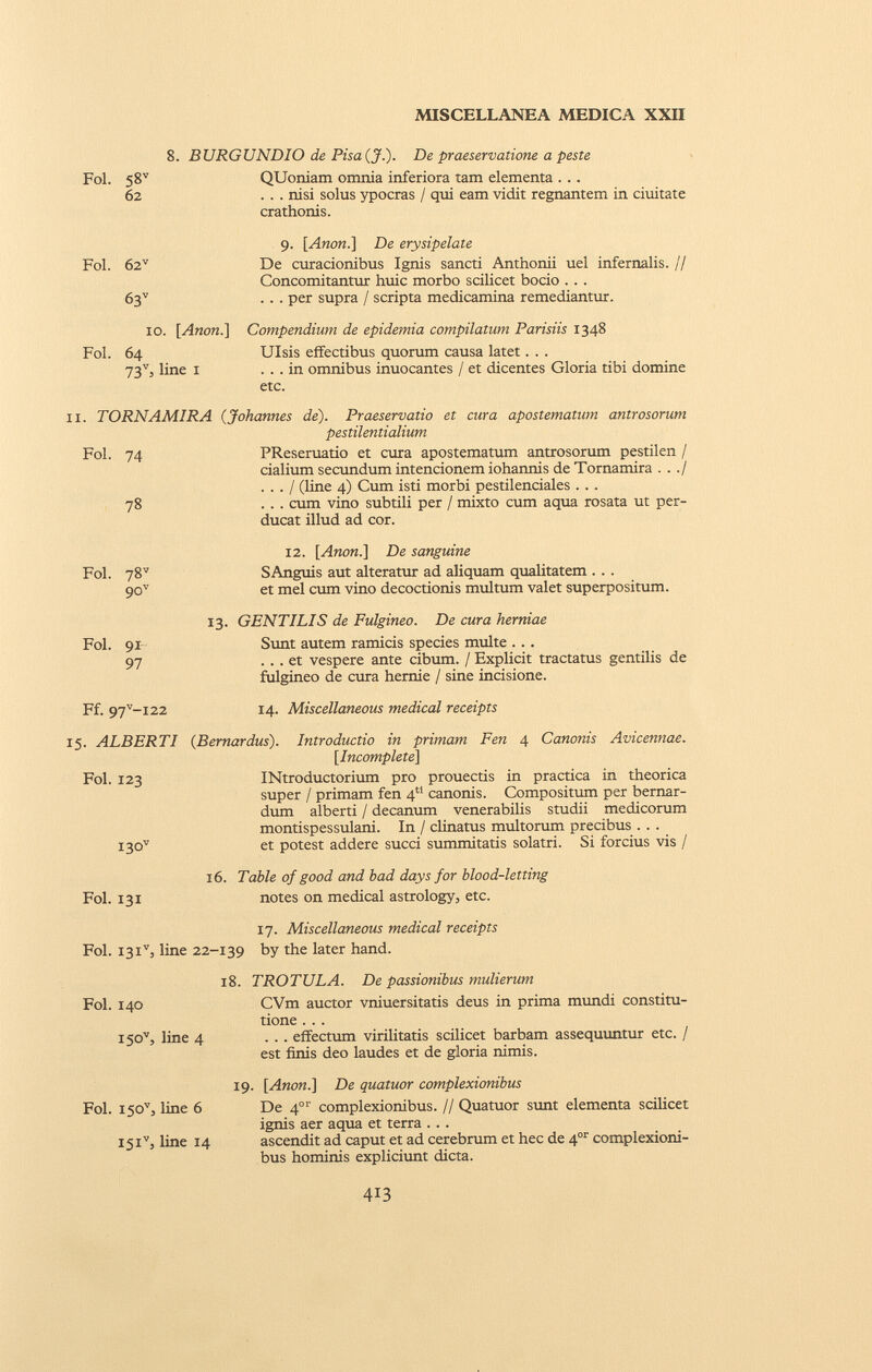 Fol. 58 v 62 8. BURGUNDIO de Pisa(J.). De praeservatione a peste QUoniam omnia inferiora tam elementa . . . . . . nisi solus ypocras / qui eam vidit regnantem in ciuitate crathonis. Fol. 62 v 63 v 9. [Anon.\ De erysipelate De curacionibus Ignis sancti Anthonii uel infernalis. // Concomitantur huic morbo scilicet bocio . . . . . . per supra / scripta medicamina remediantur. 10. [ Anon .] Fol. 64 73 v , line 1 Compendium de epidemia compilatum Parisiis 1348 Ulsis effectibus quorum causa latet. . . ... in omnibus inuocantes / et dicentes Gloria tibi domine etc. 11. TORNAMIRA (Johannes de). Praeservatio et cura apostematum antrosorum pestilentialium PReseruatio et cura apostematum antrosorum pestilen / cialium secundum intencionem iohannis de Tornamira . . ./ . . . / (line 4) Cum isti morbi pestilenciales . . . . . . cum vino subtili per / mixto cum aqua rosata ut per ducat illud ad cor. 12. [Anon.] De sanguine SAnguis aut alteratur ad aliquam qualitatem . . . et mei cum vino decoctionis multum valet superpositum. 13. GENTILIS de Fulgineo. De cura herniae Sunt autem ramicis species multe . . . ... et vespere ante cibum. / Explicit tractatus gentilis de fulgineo de cura hernie / sine incisione. Ff. 97 v -i22 14. Miscellaneous medical receipts 15. ALBERTI ( Bernardas ). Introductio in primam Fen 4 Canonis Avicennae. [Incomplete] Fol. 123 INtroductorium pro prouectis in practica in theorica super / primam fen 4 a canonis. Compositum per bernar- dum alberti / decanum venerabilis studii medicorum montispessulani. In / clinatus multorum precibus . . . I30 v et potest addere succi summitatis solatri. Si forcius vis / 16. Table of good and bad days for blood-letting Fol. 131 notes on medical astrology, etc. 17. Miscellaneous medical receipts Fol. I3i v , line 22-139 by the later hand. 18. TROTULA. De passionibus mulierum CVm auctor vniuersitatis deus in prima mundi constitu tione . . . . . . effectum virilitatis scilicet barbam assequuntur etc. / est finis deo laudes et de gloria nimis. 19. [Anon.] De quatuor complexionibus Fol. 150'', line 6 De 4 01 ' complexionibus. // Quatuor sunt elementa scilicet ignis aer aqua et terra ... I5i v , line 14 ascendit ad caput et ad cerebrum et hec de 4 or complexioni bus hominis expliciunt dicta. Fol. 140 i50 v , line 4 Fol. 91 97 Fol. 74 78 Fol. 78 v 90 v