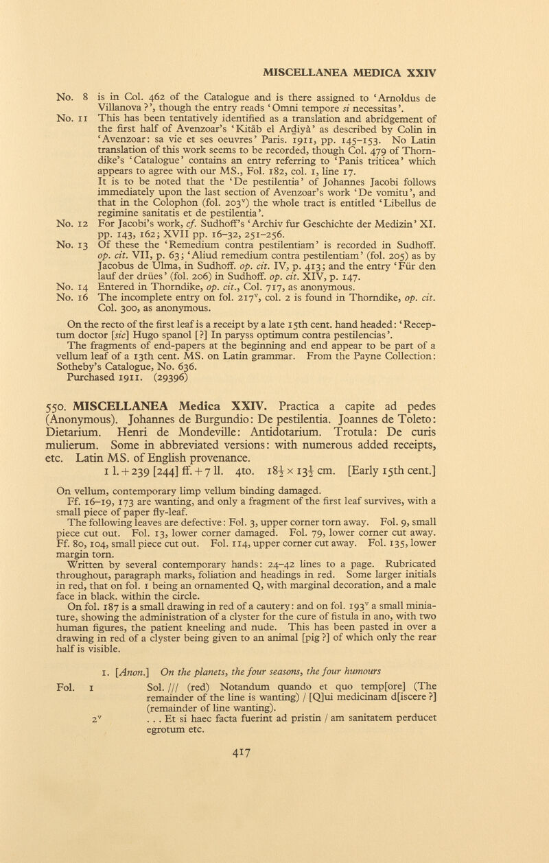 No. 8 is in Col. 462 of the Catalogue and is there assigned to ‘Arnoldus de Villanova ? ’, though the entry reads ‘ Omni tempore si necessitas ’. No. 11 This has been tentatively identified as a translation and abridgement of the first half of Avenzoar’s ‘Kitäb el Ardiyä ’ as described by Colin in ‘Avenzoar: sa vie et ses oeuvres’ Paris. 1911, pp. 145-153. No Latin translation of this work seems to be recorded, though Col. 479 of Thorn dike’s ‘Catalogue’ contains an entry referring to ‘Panis triticea’ which appears to agree with our MS., Fol. 182, col. 1, line 17. It is to be noted that the ‘De pestilentia’ of Johannes Jacobi follows immediately upon the last section of Avenzoar’s work ‘De vomitu’, and that in the Colophon (fol. 203 v ) the whole tract is entitled ‘Libellus de regimine sanitatis et de pestilentia ’. No. 12 For Jacobi’s work, cf. Sudhoff’s ‘Archiv fur Geschichte der Medizin’ XI. pp. 143, 162; XVII pp. 16-32, 251-256. N0. 13 Of these the ‘Remedium contra pestilentiam’ is recorded in Sudhoff. op. cit. VII, p. 63; ‘Aliud remedium contra pestilentiam’ (fol. 205) as by Jacobus de Ulma, in Sudhoff. op. dt. IV, p. 413; and the entry ‘Für den lauf der drües’ (fol. 206) in Sudhoff. op. cit. XIV, p. 147. No. 14 Entered in Thorndike, op. cit., Col. 717, as anonymous. No. 16 The incomplete entry on fol. 2I7 V , col. 2 is found in Thorndike, op. cit. Col. 300, as anonymous. On the recto of the first leaf is a receipt by a late 15th cent, hand headed: ‘Recep- tum doctor [mc] Hugo spanol [?] In paryss optimum contra pestilencias’. The fragments of end-papers at the beginning and end appear to be part of a vellum leaf of a 13th cent. MS. on Latin grammar. From the Payne Collection: Sotheby’s Catalogue, No. 636. Purchased 1911. (29396) 550. MISCELLANEA Medica XXIV. Practica a capite ad pedes (Anonymous). Johannes de Burgundio: De pestilentia. Joannes de Toleto: Dietarium. Henri de Mondeville: Antidotarium. Trotula: De curis mulierum. Some in abbreviated versions: with numerous added receipts, etc. Latin MS. of English provenance. 11. + 239 [244] if. + 7 11. 4to. i8| x 13^ cm. [Early 15th cent.] On vellum, contemporary limp vellum binding damaged. Ff. 16-19, 173 are wanting, and only a fragment of the first leaf survives, with a small piece of paper fly-leaf. The following leaves are defective: Fol. 3, upper corner torn away. Fol. 9, small piece cut out. Fol. 13, lower corner damaged. Fol. 79, lower corner cut away. Ff. 80,104, small piece cut out. Fol. 114, upper corner cut away. Fol. 135, lower margin tom. Written by several contemporary hands: 24-42 lines to a page. Rubricated throughout, paragraph marks, foliation and headings in red. Some larger initials in red, that on fol. 1 being an ornamented Q, with marginal decoration, and a male face in black, within the circle. On fol. 187 is a small drawing in red of a cautery: and on fol. 19T a small minia ture, showing the administration of a clyster for the cure of fistula in ano, with two human figures, the patient kneeling and nude. This has been pasted in over a drawing in red of a clyster being given to an animal [pig ?] of which only the rear half is visible. 1. [Anon.] On the planets, the four seasons, the four humours Fol. 1 Sol. /// (red) Notandum quando et quo temp[ore] (The remainder of the line is wanting) / [Q]ui medicinam d[iscere ?] (remainder of line wanting). 2 V . . . Et si haec facta fuerint ad pristin / am sanitatem perducet egrotum etc.