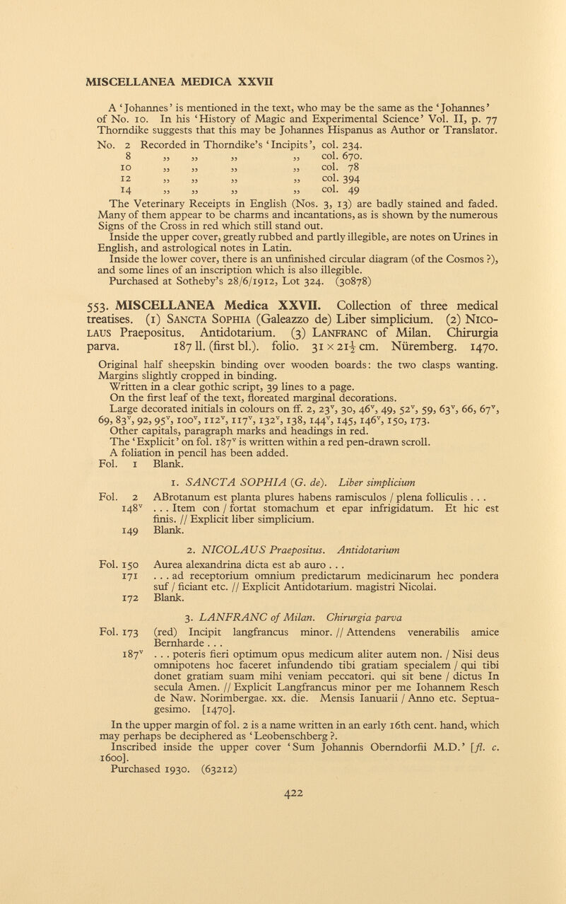 A ‘Johannes’ is mentioned in the text, who may be the same as the ‘Johannes’ of No. io. In his ‘History of Magic and Experimental Science’ Vol. II, p. 77 Thorndike suggests that this may be Johannes Hispanus as Author or Translator. No. 2 8 10 12 14 Recorded in Thorndike’s ‘Incipits’, col. 234. ,, ,, „ 33 Col. 67O. ,3 ,, 3, ,3 COl. 78 „ „ „ „ col- 394 33 35 33 33 col. 49 The Veterinary Receipts in English (Nos. 3, 13) are badly stained and faded. Many of them appear to be charms and incantations, as is shown by the numerous Signs of the Cross in red which still stand out. Inside the upper cover, greatly rubbed and partly illegible, are notes on Urines in English, and astrological notes in Latin. Inside the lower cover, there is an unfinished circular diagram (of the Cosmos ?), and some lines of an inscription which is also illegible. Purchased at Sotheby’s 28/6/1912, Lot 324. (30878) 553. MISCELLANEA Medica XXVII. Collection of three medicai treatises. (1) Sancta Sophia (Galeazzo de) Liber simplicium. (2) Nico laus Praepositus. Antidotarium. (3) Lanfranc of Milan. Chirurgia parva. 18711. (first bl.). folio. 31 x2i) cm. Nuremberg. 1470. Original half sheepskin binding over wooden boards: the two clasps wanting. Margins slightly cropped in binding. Written in a clear gothic script, 39 lines to a page. On the first leaf of the text, floreated marginal decorations. Large decorated initials in colours on ff. 2, 23 v , 30, 46 v , 49, 52”, 59, 63 v , 66, 67”, 69, 83 v , 92, 95 v , ioo v , II2 V , II7 V , I32 v , 138, I44 v , 145, I46 v , 150, 173. Other capitals, paragraph marks and headings in red. The ‘ Explicit ’ on fol. i87 v is written within a red pen-drawn scroll. A foliation in pencil has been added. Blank. 1. SANCTA SOPHIA (G. de). Liber simplicium ABrotanum est planta plures habens ramisculos / plena folliculis . . . . . . Item con / fortat stomachum et epar infrigidatum. Et hie est finis. // Explicit liber simplicium. Blank. 2. NICOLAUS Praepositus. Antidotarium Aurea alexandrina dicta est ab auro . . . ... ad receptorium omnium predictarum medicinarum hec pondera suf / fidant etc. // Explicit Antidotarium. magistri Nicolai. Blank. 3. LANFRANC of Milan. Chirurgia parva (red) Incipit langfrancus minor. // Attendens venerabilis amice Bernharde . . . . . . poteris fieri optimum opus medicum aliter autem non. / Nisi deus omnipotens hoc faceret infundendo tibi gratiam specialem / qui tibi donet gratiam suam mihi veniam peccatori, qui sit bene / dictus In secula Arnen. // Explicit Langfrancus minor per me Iohannem Resch de Naw. Norimbergae. xx. die. Mensis Ianuarii / Anno etc. Septua gesimo. [1470]. Fol. I Fol. 2 148” 149 Fol. 150 171 172 Fol. 173 W 00 <1 In the upper margin of fol. 2 is a name written in an early 16th cent, hand, which may perhaps be deciphered as ‘ Leobenschberg ?. Inscribed inside the upper cover ‘ Sum Johannis Oberndorfii M.D. ’ [ft. c. 1600]. Purchased 1930. (63212)