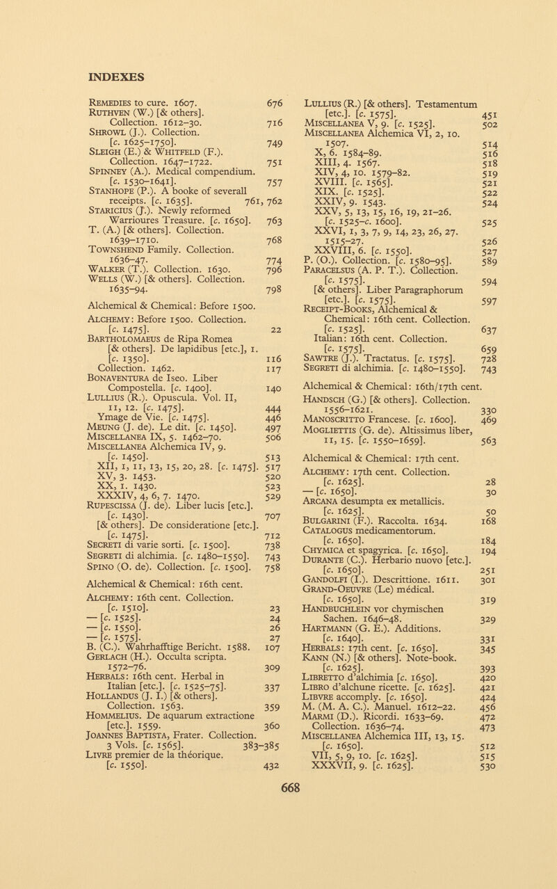 Remedies to cure. 1607. 676 Ruthven (W.) [& others]. Collection. 1612-30. 716 Shrowl (J.). Collection. [c. 1625-1750]. 749 Sleigh (E.) & Whitfeld (F.). Collection. 1647-1722. 751 Spinney (A.). Medical compendium. [c. 1530-1641]. 757 Stanhope (P.). A booke of severall receipts, [c. 1635]. 761, 762 Staricius (J.). Newly reformed Warrioures Treasure, [c. 1650]. 763 T. (A.) [& others]. Collection. 1639-1710. 768 Townshend Family. Collection. 1636-47- 774 Walker (T.). Collection. 1630. 796 Wells (W.) [& others]. Collection. 1635-94. 798 Alchemical & Chemical: Before 1500. Alchemy: Before 1500. Collection. [c. 1475]. 22 Bartholomaeus de Ripa Romea [& others]. De lapidibus [etc.], 1. [c. 1350]. 116 Collection. 1462. 117 Bonaventura de Iseo. Liber Compostella. [c. 1400]. 140 Lullius (R.). Opuscula. Vol. II, il, 12. [c. 1475]. 444 Ymage de Vie. [c. 1475]. 446 Meung (J. de). Le dit. [c. 1450]. 497 Miscellanea IX, 5. 1462-70. 506 Miscellanea Alchemica IV, 9. [c. 1450]. 513 XII, I, il, 13, 15, 20, 28. [c. 1475]. 517 XV, 3- 1453- 520 XX, i. 1430. 523 XXXIV, 4, 6, 7. 1470. 529 Rupescissa (J. de). Liber lucis [etc.]. [c. 1430]. 707 [& others]. De consideratione [etc.]. [c. 1475]. 712 Secreti di varie sorti, [c. 1500]. 738 Segreti di alchimia, [c. 1480-1550]. 743 Spino (O. de). Collection, [c. 1500]. 758 Alchemical & Chemical: i6th cent. Alchemy: 16th cent. Collection. [c. 1510]. 23 — [c. 1525]. 24 — [c. 1550]. 26 — [c. 1575]. 27 B. (C.). Wahrhafftige Bericht. 1588. 107 Gerlach (H.). Occulta scripta. 1572-76. 309 Herb als: 16th cent. Herbal in Italian [etc.], [c. 1525-75]- 337 Hollandus (J. I.) [& others]. Collection. 1563. 359 HoMMELlus. De aquarum extractione [etc.]. 1559. 360 Joannes Baptista, Frater. Collection. 3 Vols. [c. 1565]. 383-385 Livre premier de la théorique. [c. 1550]. 432 Lullius (R.) [& others]. Testamentum [etc.], [c. 1575]. 451 Miscellanea V, 9. [c. 1525]. 502 Miscellanea Alchemica VI, 2, 10. 1507. 514 X, 6. 1584-89. 516 XIII, 4. 1567. 518 XIV, 4, 10. 1579-82. 519 XVIII. [c. 1565]. 521 XIX. [c. 1525]. 522 XXIV, 9. 1543. 524 XXV, 5, 13, 15, 16, 19, 21-26. [c. 1525-c. 1600]. 525 XXVI, 1, 3, 7, 9, 14, 23, 26, 27. 1515-27- 526 XXVIII, 6. [c. 1550]. 527 P. (O.). Collection, [c. 1580-95]. 589 Paracelsus (A. P. T.). Collection. [c- 1575]- 594 [& others]. Liber Paragraphorum [etc.], [c. 1575]. 597 Receipt-Books, Alchemical & Chemical: 16th cent. Collection. [c. 1525]. 637 Italian: 16th cent. Collection. [c- 1575]- 659 Sawtre (J.). Tractatus. [c. 1575]. 728 Segreti di alchimia, [c. 1480-1550]. 743 Alchemical & Chemical: i6th/i7th cent. Handsch (G.) [& others]. Collection. 1556-1621. 330 Manoscritto Francese, [c. 1600]. 469 Mogliettis (G. de). Altissimus liber, 11, 15. [c. 1550-1659]. 563 Alchemical & Chemical: 17th cent. Alchemy: 17th cent. Collection. [c. 1625]. 28 — [c. 1650]. 30 Arcana desumpta ex metallicis. [c. 1625]. 50 Bulgarini (F.). Raccolta. 1634. 168 Catalogus medicamentorum. [c. 1650]. 184 Chymica et spagyrica. [c. 1650]. 194 Durante (C.). Herbario nuovo [etc.]. [c. 1650]. 251 Gandolfi (I.). Descrittione. 1611. 301 Grand-Oeuvre (Le) médical. [c. 1650]. 319 Handbuchlein vor chymischen Sachen. 1646-48. 329 Hartmann (G. E.). Additions. [c. 1640]. 331 Herbals: 17th cent. [c. 1650]. 345 Kann (N.) [& others]. Note-book. [c. 1625]. 393 Libretto d’alchimia [c. 1650]. 420 Libro d’alchune ricette, [c. 1625]. 421 Libvre accomply. [c. 1650]. 424 M. (M. A. C.). Manuel. 1612-22. 456 Marmi (D.). Ricordi. 1633-69. 472 Collection. 1636-74. 473 Miscellanea Alchemica III, 13, 15. [c. 1650]. 512 VII, 5, 9, io. [c. 1625]. 515 XXXVII, 9. [c. 1625]. 530