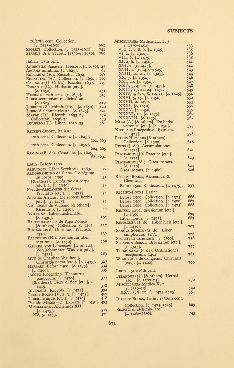 i6/i7th cent. Collection. [c. 1525-1650]. 661 Segreti. Collection. [c. 1525-1610]. 742 Stabile (A.). Secreti. [1570-c. 1650]. 760 Italian: I7th cent. Androfilo Sanatele. Il tesoro, [c. 1650]. 45 Arcana mirabilia, [c. 1625]. 51 Bulgarini (F.). Raccolta. 1634. 168 Burattino (H.). Collection. [c. 1650]. 170 Cardano (G. C. M.). Racolta. 1637. 179 Durante (C.). Herbario [etc.]. [c. 1650]. 251 Herbals: 17* cent. [c. 1650]. 345 Liber secretorum medicinalium. [c. 1625]. 419 Libretto d’alchimia [etc.]. [c. 1650]. 420 Libro d’alchune ricette, [c. 1625]. 421 Marmi (D.). Ricordi. 1633-69. 472 Collection. 1636-74. 473 Onufrio (T.). Liber. 1630-35. 581 Receipt-Books, Italian: 17th cent. Collection, [c. 1625]. 662, 663 17th cent. Collection, [c. 1650]. 664, 665 Rimino (B. de). Cosarelle. [c. 1625]. 689-691 Latin: Before 1500. Albucasis. Liber Servitoris. 1463. 17 Aldobrandino da Siena. Le régime du corps. 1390. 31 [& others]. Le régime du corps [etc.], 2. [c. 1350]. 32 Pseudo-ALEXANDER the Great. Tractatus [etc.], [c. 1475]. 34 Alexius Africus. De septem herbis [etc.], [c. 1475]. 35 Ambrosius de Vigliano [& others]. Ricettario, [c. 1450]. 44 Avicenna. Liber medicinalis. [c. 1430]. 105 Bartholomaeus de Ripa Romea [& others]. Collection, 5. 1462. 117 Bernardus de Gordonio. Practica. 1330. 13° Falcutius (N.). Sermonum liber septimus, [c. 1450]. 268 Gabriel von Lebenstein [& others]. Von gebrannten Wassern [etc.]. [c. 1475]- 283 Guy de Chauliac [& others]. Chirurgia parva [etc.], [c. 1475]. 327 Herbals: Before 1500. [c. 1475]. 334 [c. 1490]. 335 Jacopo Fiorentino. Thesaurus pauperum, [c. 1420]. 377 [& others]. Fiore di fiori [etc.], 2. 1419. 378 Juvenalis. Recepta, [c. 1475]- 39 2 Leech-Books IV, 2, 3. [c. 1425]. 407 Liber de aquis [etc.], [c. 1430]. 418 Pseudo-MESUE (J.). Experta, [c. 145°]- 493 Miscellanea Alchemica XII. [c. 1475]. 517 XV, 5. 1453- 520 Miscellanea Medica III, 2, 3. [c. 1350-1450]. V, 1, 2, 7, 8, 9. [c. 1325]. VI, 2. [c. 1300]. VIII, 6. [c. 1475]. XI, 2, 6. [c. 1450]. XVI, 7. [c. 1425]. XVII, 1. [c. 1450-1525]. XVIII, 10, 21. [c. 1325]. XX, 7. [c. 1350]. XXI, 20. [c. 1350]. XXII, 3, 4, 17. [c. 1450]. XXIII, 17, 22, 24. 1471. XXIV, 4, 6, 7, 8, 10, 11. [c. 1425]. XXVI, 5, 15. [c. 1450]. XXVII, 2. 1470. XXXI. [c. 1450]. XXXV. [c. 1450]. XXXVI, IO. [c. 1475]. XXXVIII. [c. 1475]. Musa (A.) [& others]. De herba vettonica [etc.]. [c. 1250]. Nicolaus Praepositus. Extracta. [c. 1425]. Petrus Hispanus [& others]. Collection. [c. 1500]. Piscis (J. de). Accumulationes. [c. 1425]. Platearius (J.). Practica [etc.]. [c. 1325]. Platearius (M.). Circa instans. [c. 1450]. Circa instans, [c. 1480]. 533 535 536 538 541 542 543 544 546 547 548 549 550 552 553 557 559 560 562 573 578 618 621 623 624 626 Receipt-Books, Alchemical & Chemical: Before 1500. Collection. [c. 1475]. 637 Receipt-Books, Latin: Before 1500. Collection. [c. 1375]. Before 1500. Collection. [c. 1400]. Before 1500. Collection. [c. 1475]. Rhazes. Liber divisionum [etc.]. [c. 1350]. Liber nonus, [c. 1475]. Rupescissa (J. de). Liber lucis [etc.]. [c. 1430]. Sancta Sophia (G. de). Liber simplicium. 1433. Secreti di varie sorti, [c. 1500]. Serapion Senior. Breviarium [etc.]. [c. 1325]. Tussignano (P. de). Ordinationes receptarum. 1462. Wilhelmus de Congenis. Chirurgia [etc.]. [c. 1400]. 666 667 668 679 683 707 726 738 747 781 799 Latin: I5th/i6th cent. Ferandus (N.) [& others]. Herbal [etc.]. [c. 1500-25]. 270 Miscellanea Medica X, 2. [c. 1550-25]. 540 XXV, 5, 8, io. [c. 1475-1525]. 551 Receipt-Books, Latin: i5/i6th cent. Collection. [c. 1475-1525]. 669 Segreti di alchimia [etc.]. [c. 1480-1550]. 743
