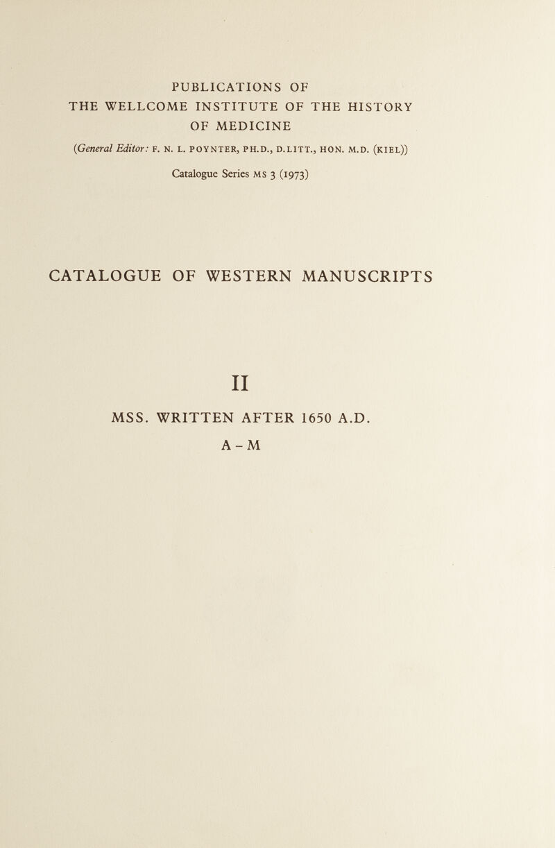 PUBLICATIONS OF THE WELLCOME INSTITUTE OF THE HISTORY OF MEDICINE 0 General Editor: f. N. l. poynter, ph.d., d.litt., hon. m.d. (kiel)) Catalogue Series MS 3 (1973) CATALOGUE OF WESTERN MANUSCRIPTS II MSS. WRITTEN AFTER 1650 A.D. A-M