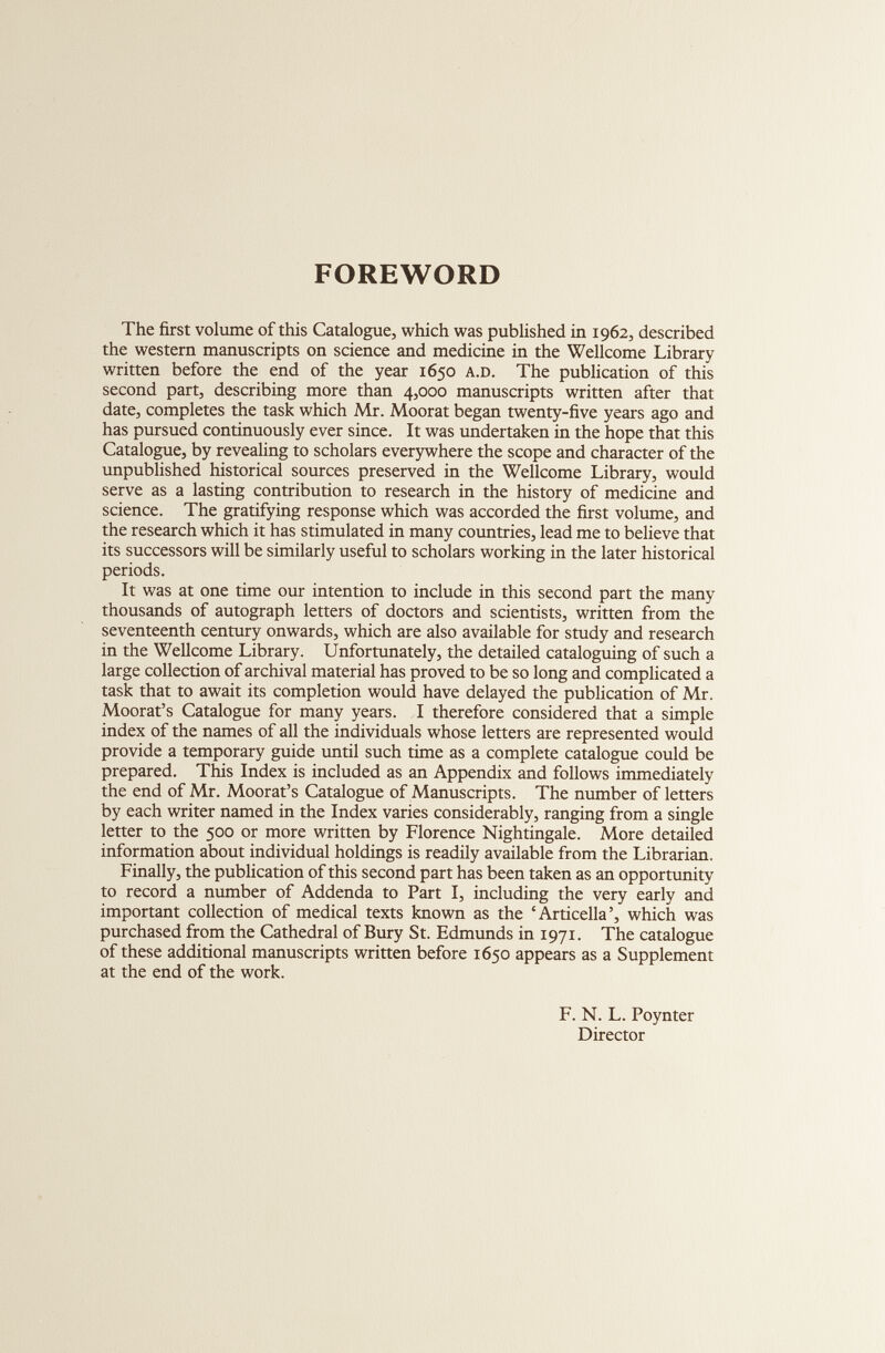 FOREWORD The first volume of this Catalogue, which was published in 1962, described the western manuscripts on science and medicine in the Wellcome Library written before the end of the year 1650 a.d. The publication of this second part, describing more than 4,000 manuscripts written after that date, completes the task which Mr. Moorat began twenty-five years ago and has pursued continuously ever since. It was undertaken in the hope that this Catalogue, by revealing to scholars everywhere the scope and character of the unpublished historical sources preserved in the Wellcome Library, would serve as a lasting contribution to research in the history of medicine and science. The gratifying response which was accorded the first volume, and the research which it has stimulated in many countries, lead me to believe that its successors will be similarly useful to scholars working in the later historical periods. It was at one time our intention to include in this second part the many thousands of autograph letters of doctors and scientists, written from the seventeenth century onwards, which are also available for study and research in the Wellcome Library. Unfortunately, the detailed cataloguing of such a large collection of archival material has proved to be so long and complicated a task that to await its completion would have delayed the publication of Mr. Moorat’s Catalogue for many years. I therefore considered that a simple index of the names of all the individuals whose letters are represented would provide a temporary guide until such time as a complete catalogue could be prepared. This Index is included as an Appendix and follows immediately the end of Mr. Moorat’s Catalogue of Manuscripts. The number of letters by each writer named in the Index varies considerably, ranging from a single letter to the 500 or more written by Florence Nightingale. More detailed information about individual holdings is readily available from the Librarian. Finally, the publication of this second part has been taken as an opportunity to record a number of Addenda to Part I, including the very early and important collection of medical texts known as the ‘Articella’, which was purchased from the Cathedral of Bury St. Edmunds in 1971. The catalogue of these additional manuscripts written before 1650 appears as a Supplement at the end of the work. F. N. L. Poynter Director