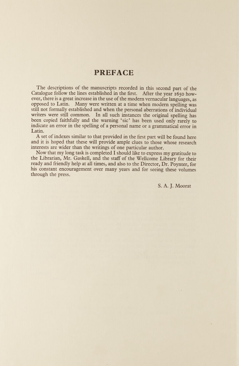 PREFACE The descriptions of the manuscripts recorded in this second part of the Catalogue follow the lines established in the first. After the year 1650 how ever, there is a great increase in the use of the modern vernacular languages, as opposed to Latin. Many were written at a time when modern spelling was still not formally established and when the personal aberrations of individual writers were still common. In all such instances the original spelling has been copied faithfully and the warning ‘sic’ has been used only rarely to indicate an error in the spelling of a personal name or a grammatical error in Latin. A set of indexes similar to that provided in the first part will be found here and it is hoped that these will provide ample clues to those whose research interests are wider than the writings of one particular author. Now that my long task is completed I should like to express my gratitude to the Librarian, Mr. Gaskell, and the staff of the Wellcome Library for their ready and friendly help at all times, and also to the Director, Dr. Poynter, for his constant encouragement over many years and for seeing these volumes through the press. S. A. J. Moorat