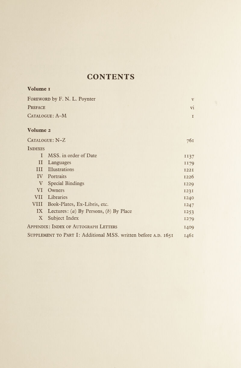 CONTENTS Volume i Foreword by F. N. L. Poynter V Preface vi Catalogue : A-M I Volume 2 Catalogue : N-Z 761 Indexes I MSS. in order of Date 1137 II Languages 1179 III Illustrations 1221 IV Portraits 1226 V Special Bindings 1229 VI Owners 1231 VII Libraries 1240 VIII Book-Plates, Ex-Libris, etc. 1247 IX Lectures: (a) By Persons, (b) By Place 1253 X Subject Index 1279 Appendix: Index of Autograph Letters 1409 Supplement to Part I: Additional MSS. written before a.d. 1651 1461