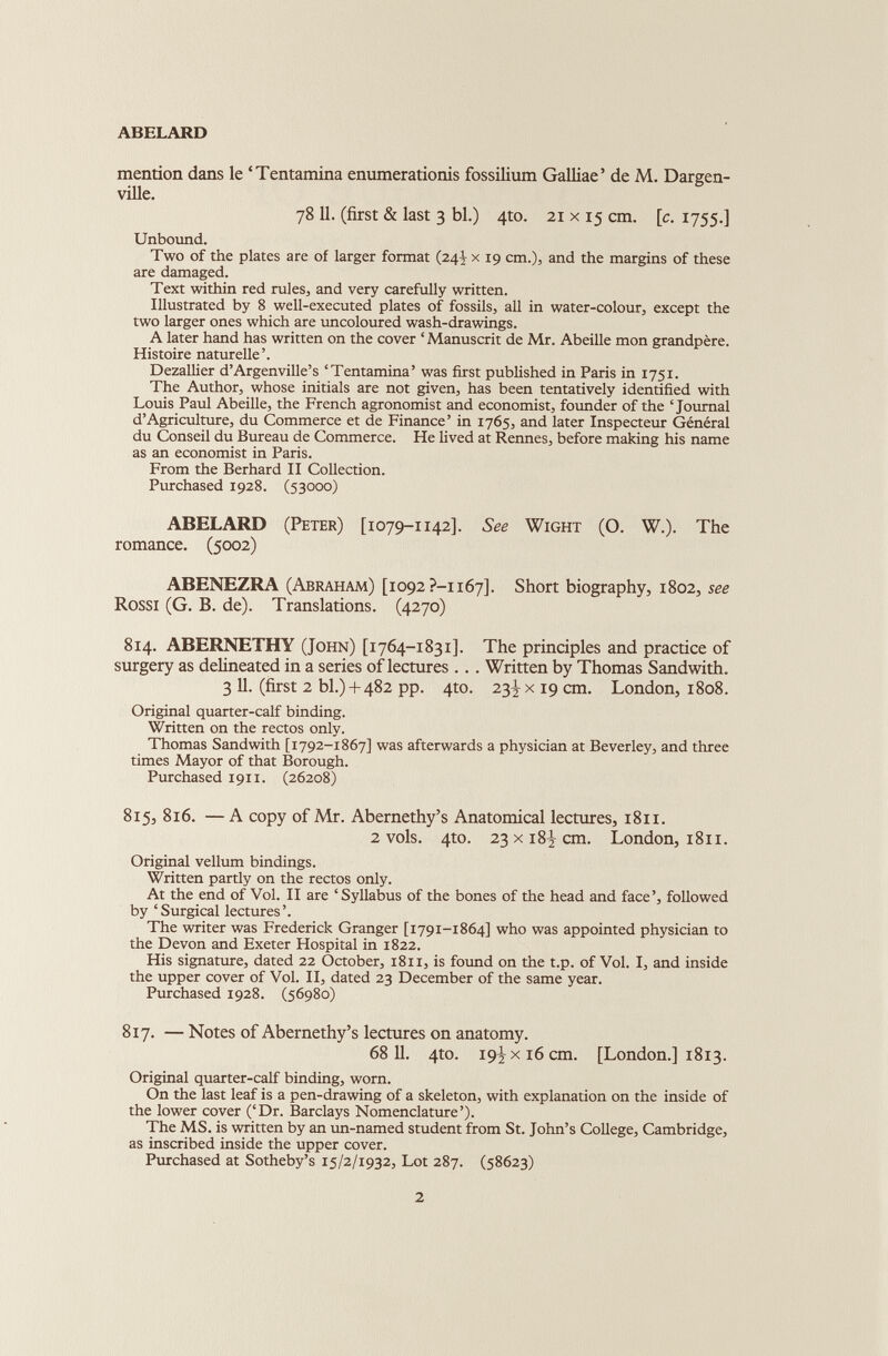 ABELARD mention dans le ‘Tentamina enumerationis fossilium Galliae’ de M. Dargen- ville. 78 11. (first & last 3 bl.) 4to. 21 x 15 cm. [c. 1755.] Unbound. Two of the plates are of larger format (24 V x 19 cm.), and the margins of these are damaged. Text within red rules, and very carefully written. Illustrated by 8 well-executed plates of fossils, all in water-colour, except the two larger ones which are uncoloured wash-drawings. A later hand has written on the cover ‘Manuscrit de Mr. Abeille mon grandpère. Histoire naturelle’. Dezallier d’Argenville’s ‘Tentamina’ was first published in Paris in 1751. The Author, whose initials are not given, has been tentatively identified with Louis Paul Abeille, the French agronomist and economist, founder of the ‘Journal d’Agriculture, du Commerce et de Finance’ in 1765, and later Inspecteur Général du Conseil du Bureau de Commerce. He lived at Rennes, before making his name as an economist in Paris. From the Berhard II Collection. Purchased 1928. (53000) ABELARD (Peter) [1079-1142]. See Wight (O. W.). The romance. (5002) ABENEZRA (Abraham) [1092 ?-i 167]. Short biography, 1802, see Rossi (G. B. de). Translations. (4270) 814. ABERNETHY (John) [1764-1831]. The principles and practice of surgery as delineated in a series of lectures . . . Written by Thomas Sandwith. 3 11. (first 2 bl.) + 482 pp. 4to. 23^ x 19 cm. London, 1808. Original quarter-calf binding. Written on the rectos only. Thomas Sandwith [1792-1867] was afterwards a physician at Beverley, and three times Mayor of that Borough. Purchased 1911. (26208) 815, 816. — A copy of Mr. Abernethy’s Anatomical lectures, 1811. 2 vols. 410. 23 x 18 J cm. London, 1811. Original vellum bindings. Written partly on the rectos only. At the end of Vol. II are ‘Syllabus of the bones of the head and face’, followed by ‘ Surgical lectures ’. The writer was Frederick Granger [1791-1864] who was appointed physician to the Devon and Exeter Hospital in 1822. His signature, dated 22 October, 1811, is found on the t.p. of Vol. I, and inside the upper cover of Vol. II, dated 23 December of the same year. Purchased 1928. (56980) 817. — Notes of Abernethy’s lectures on anatomy. 68 11. 4to. 19^x16 cm. [London.] 1813. Original quarter-calf binding, worn. On the last leaf is a pen-drawing of a skeleton, with explanation on the inside of the lower cover (‘Dr. Barclays Nomenclature’). The MS. is written by an un-named student from St. John’s College, Cambridge, as inscribed inside the upper cover. Purchased at Sotheby’s 15/2/1932, Lot 287. (58623)