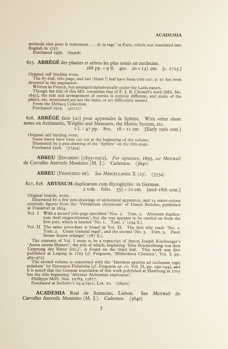 ACADEMIA méthode sûre pour le traitement... de la rage ’ in Paris, which was translated into English in 1757. Purchased 1936. (69306) 825. ABRÉGÉ des plantes et arbres les plus usités en médecine. 288 pp.+ 911. 410. 20 x141cm. [c. 1725.] Original calf binding worn. The fly-leaf, title-page, and last (blank ?) leaf have been torn out; p. 91 has been dropped in the pagination. Written in French, but arranged alphabetically under the Latin names. Though the title of this MS. resembles that of P. J. B. Chomel’s work [MS. No. 1631], the text and arrangement of entries is entirely different, and many of the plants, etc. mentioned are not the same, or are differently named. From the Debacq Collection. Purchased 1919. (40172) 826. ABRÉGÉ faite [sic] pour apprendre la Sphère. With other short notes on Arithmetic, Weights and Measures, the Metric System, etc. i 1.+ 47 pp. 8vo. 18 x 11 cm. [Early 19th cent.] Original calf binding worn. Some leaves have been cut out at the beginning of the volume. Illustrated by a pen-drawing of the ‘Sphère’ on the title-page. Purchased 1928. (57494) ABREU (Eduardo) [1855-1912]. For signature , 1893, see Mouraô de Carvalho Azevedo Monteiro (M. J.). Cadernos. (3640) ABREU (Francisco de). See Miscellanea X (23). (3554) 827. 828. ABYSSUM duplicatum cum Hyrogliphis: in German. 2 vols, folio. 33^x22 cm. [mid-i8th cent.] Original boards, worn. Illustrated by a few pen-drawings of alchemical apparatus, and 14 water-colour symbolic figures from the ‘Viridarium chymicum’ of Daniel Stolcius, published at Frankfort in 1624. Vol. I With a second title-page inscribed‘Nos. 2. Tom. 2. Abyssum duplica tum theil eingeschlossen’, but the text appears to be carried on from the first part, which is headed ‘No. 1. Tom. 1’ (134 11.). Vol. II The same procedure is found in Vol. II. The first title reads ‘No. 1. Tom. 2. Unser General regel’, and the second ‘No. 3. Tom. 3. Zwey Stosse feuers erlanget’ (187 11.). The contents of Vol. I seem to be a transcript of Anton Joseph Kirchweger’s ‘Aurea catena Homeri’, the title of which, beginning ‘Eine Beschreibung von dem Ursprung der Natur [etc.]’, is found on the third leaf. This work was first published at Leipzig in 1723 [cf. Ferguson, ‘Bibliotheca Chemica’, Vol. I, pp. 469-471]. The second volume is concerned with the ‘ Introitus apertus ad occlusimi regis palatium’ by Eirenaeus Philaletha [cf. Ferguson op. cit. Vol. II, pp. 190-194], and it is noted that the German translation of this work published at Hamburg in 1705 has the title beginning ‘Abyssus Alchymiae exploratus’. Phillipps MSS. Nos. 19783, 15877. Purchased at Sotheby’s 24/4/1911, Lot. 10. (26900) ACADEMIA Real de Sciencias, Lisbon. See Mouraô de Carvalho Azevedo Monteiro (M. J.). Cadernos. (3640)