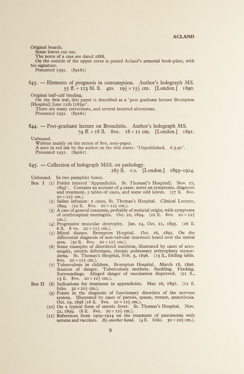 Original boards. Some leaves cut out. The notes of a case are dated 1888. On the outside of the upper cover is pasted Acland’s armorial book-plate, with his signature. Presented 1931. (89161) 843. — Elements of prognosis in consumption. Author’s holograph MS. 55 if. +123 bl. 11. 4to. 19ÍX15I cm. [London.] 1890. Original half-calf binding. On the first leaf, this paper is described as a ‘post graduate lecture Brompton [Hospital] June nth [i8]9o’. There are many corrections, and several inserted alterations. Presented 1931. (89161) 844. — Post-graduate lecture on Bronchitis. Author’s holograph MS. 74fF. + i8 11. 8vo. 18x11 cm. [London.] 1891. Unbound. Written mainly on the rectos of 8vo. note-paper. A note in red ink by the author on the title states: ‘Unpublished. 6.3.91 ’. Presented 1931. (89161) 845. — Collection of holograph MSS. on pathology. 28511. v.s. [London.] 1893-1914. Unbound. In two pamphlet boxes. Box I (1) Folder lettered ‘Appendicitis. St. Thomas[’s Hospital]. Nov. 27, 1893’. Contains an account of 4 cases: notes on symptoms, diagnosis and treatment, 5 tables of cases, and some odd leaves. (57 11. 8vo. 20 x I2J- cm.). (2) Saline infusion: 2 cases, St. Thomas’s Hospital. Clinical Lecture, 1894. (22 11. 8vo. 20 x 12-J cm.). (3) A case of general toxaemia, probably of malarial origin, with symptoms of cerebrospinal meningitis. Oct. 22, 1894. (22 11. 8vo. 20 x 12J cm.). (4) Progressive muscular dystrophy. Jan. 24, Oct. 21, 1895. (16 11. 6 11. 8 vo. 20 x 12J- cm.). (5) Mitral disease. Brompton Hospital. Oct. 16, 1895. On the differential diagnosis of non-valvular murmurs heard over the mitral area. (3011. 8vo. 20 x 12} cm.). (6) Some examples of disordered nutrition, illustrated by cases of acro megaly, osteitis deformans, chronic pulmonary arthroplasty myxoe- dema. St. Thomas’s Hospital, Feb. 3, 1896. (13 11., folding table. 8vo. 20 x 12-2 cm.). (7) Tuberculosis in children. Brompton Hospital. March 18, 1896. Sources of danger. Tuberculosis mothers. Suckling. Feeding. Surroundings. Alleged danger of vaccination disproved. (21 11., 13 11. 8vo. 20 x 12Í cm.). Box II (8) Indications for treatment in appendicitis. May 26, 1897. (12 11. folio. 32 x 20^ cm.). (9) Points in the diagnosis of functionary disorders of the nervous system. Illustrated by cases of paresis, spasm, tremor, anaesthesia. Oct. 19, 1898 (16 11. 8vo. 20 x 12^ cm.). (10) On a typical form of enteric fever. St. Thomas’s Hospital. Nov. 22, 1899. (6 11. 8vo. 20 x 12J- cm.). (11) References from 1909-1914 on the treatment of pneumonia with serums and vaccines. By another hand. (411. folio. 32 x 20J cm.).