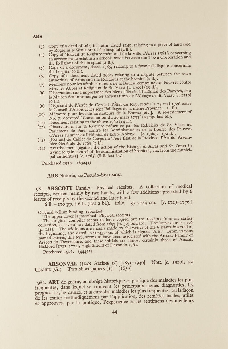 ARS (3) Copy of a deed of sale, in Latin, dated 1240, relating to a piece of land sold by Rogerius le Waualort to the hospital (211.). (4) Copy of ‘Extrait du Régistre mémorial de la Ville d’Arras 1565’, concerning an agreement to establish a school: made between the Town Corporation and the Religious of the hospital (2 11.). (5) Copy of a document, dated 1585, relating to a financial dispute concerning the hospital (6 11.). (6) Copy of a document dated 1665, relating to a dispute between the town authorities of Arras and the Religious at the hospital (2 11.). (7) Mémoire pour les administrateurs de la Bourse commune des Pauvres contre Mrs. les Abbés et Religieux de St. Vaast [c. 1700] (29 IL). (8) Dissertation sur l’importance des biens affectés à l’Hôpital des Pauvres, et à la Maison des Infirmes par les anciens titres de l’Abbaye de St. Vaast [c. 1710] (6 IL). (9) Dispositif de l’Arrêt du Conseil d’Etat du Roy, rendu la 25 mai 1726 entre le Conseil d’Artois et les sept Bailliages de la même Province. (4 IL). (10) Mémoire pour les administrateurs de la Bourse [etc.]. A re-statement of N0. 7: docketed ‘Consultation du 26 mars 1755’ (24 pp. last bl.). (11) Document relating to the above 1760 (14 IL). (12) Observations sur la Requête présentée par les Religieux de St. Vaast au Parlement de Paris contre les Administrateurs de la Bourse des Pauvres d’Arras au sujet de l’Hôpital de ladite Abbaye, [c. 1760]. (72 IL). (13) [Extrait] du Cahier du Corps du Tiers État de la Province d’Artois: Assem blée Générale de 1763 (1 L). (14) Avertissement [against the action of the Bishops of Arras and St. Omer in trying to gain control of the administration of hospitals, etc. from the munici pal authorities] [c. 1765] (8 11. last bl.). Purchased 1930. (63241) ARS Notoria, see Pseudo-SOLOMON. 981. ARSCOTT Family. Physical receipts. A collection of medical receipts, written mainly by two hands, with a few additions : preceded by 6 leaves of receipts by the second and later hand. 6 11. +170 pp. + 6 11. (last 2 bl.). folio. 37 x 24J cm. [c. 1725-1776.] Original vellum binding, rebacked. The upper cover is inscribed ‘Physical receipts’. The original compiler seems to have copied out the receipts from an earlier collection, as several are dated from 1697 [p. 50] onward. The latest date is 1776 [p. 121]. The additions are mostly made by the writer of the 6 leaves inserted at the beginning, and dated 1741-43, one of which is signed ‘A.B.’ From various named entries, this MS. seems to have been associated with the Arscott Family of Arscott in Devonshire, and these initials are almost certainly those of Arscott Bickford [1713-1771], High Sheriff of Devon in 1760. Purchased 1926. (44453) ARSONVAL (Jean Arsène d’) [1851-1940]. Note [c. 1920], see Claude (G.). Two short papers (1). (1659) 982. ART de guérir, ou abrégé historique et pratique des maladies les plus fréquentes, dans lequel se trouvent les principaux signes diagnostics, les prognostics, les causes, et la cure des maladies les plus fréquentes : ou la façon de les traiter méthodiquement par l’application, des remèdes faciles, utiles et approuvés, par la pratique, l’expérience et les sentimens des meilleurs