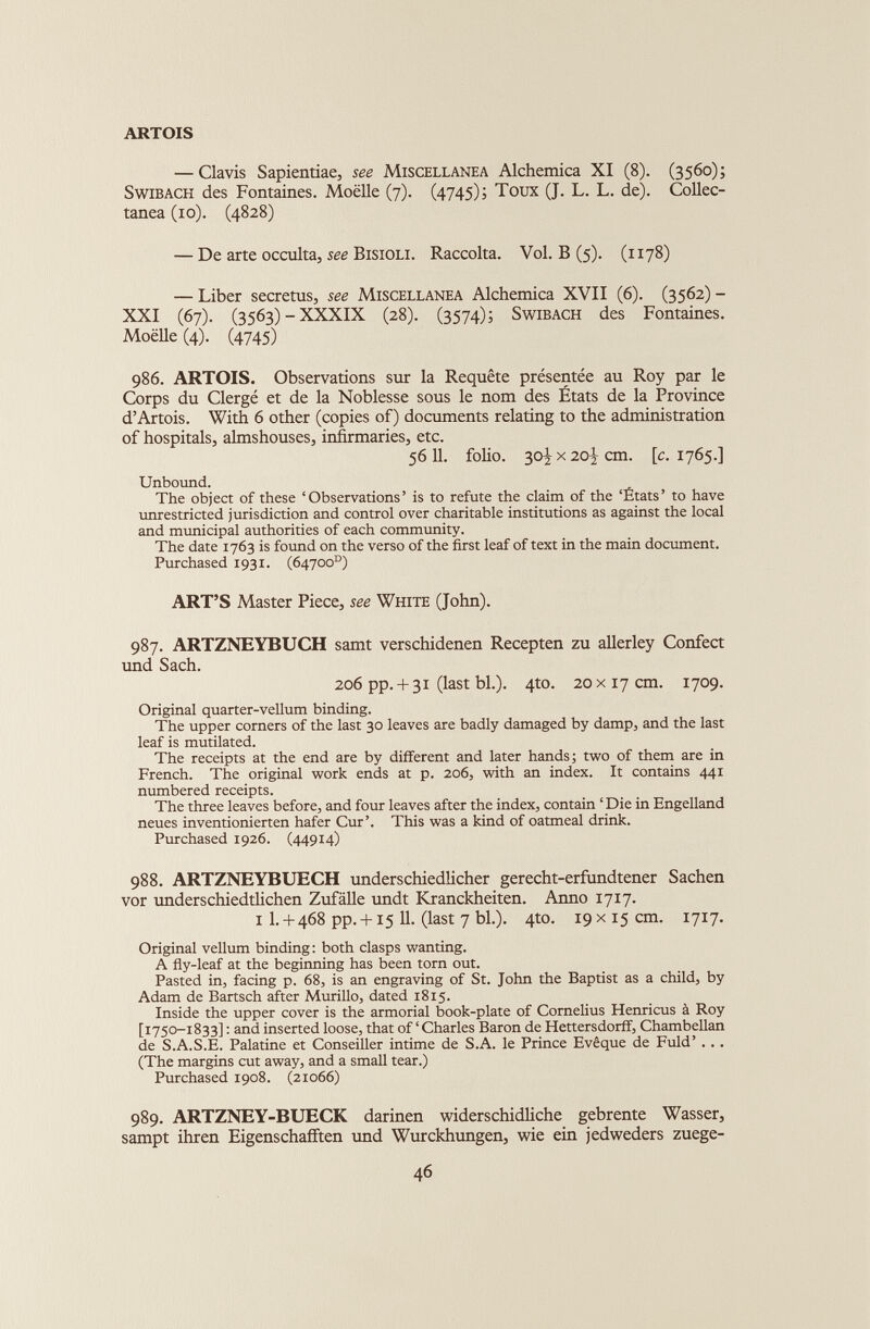 ARTOIS — Clavis Sapientiae, see Miscellanea Alchemica XI (8). (3560); Swibach des Fontaines. Moelle (7). (4745); Toux (J. L. L. de). Collec tanea (10). (4828) — De arte occulta, see Bisioli. Raccolta. Vol. B (5). (1178) — Liber secrctus, see Miscellanea Alchemica XVII (6). (3562) - XXI (67). (3563)-XXXIX (28). (3574); Swibach des Fontaines. Moelle (4). (4745) 986. ARTOIS. Observations sur la Requête présentée au Roy par le Corps du Clergé et de la Noblesse sous le nom des États de la Province d’Artois. With 6 other (copies of) documents relating to the administration of hospitals, almshouses, infirmaries, etc. 56 11. folio. s°i x 20 i cm - i c • 1765.] Unbound. The object of these ‘Observations’ is to refute the claim of the ‘États’ to have unrestricted jurisdiction and control over charitable institutions as against the local and municipal authorities of each community. The date 1763 is found on the verso of the first leaf of text in the main document. Purchased 1931. (64700°) ART’S Master Piece, see White (John). 987. ARTZNEYBUCH samt verschidenen Recepten zu allerley Confect und Sach. 206 pp. + 3i (last bl.). 4to. 20 x17 cm. 1709. Original quarter-vellum binding. The upper corners of the last 30 leaves are badly damaged by damp, and the last leaf is mutilated. The receipts at the end are by different and later hands; two of them are in French. The original work ends at p. 206, with an index. It contains 441 numbered receipts. The three leaves before, and four leaves after the index, contain ‘ Die in Engelland neues inventionierten hafer Cur’. This was a kind of oatmeal drink. Purchased 1926. (44914) 988. ARTZNEYBUECH underschiedlicher gerecht-erfundtener Sachen vor underschiedtlichen Zufâlle undt Kranckheiten. Anno 1717. 1 I. + 468 pp. + i5 11. (last 7 bl.). 4to. 19x15 cm. 1717. Original vellum binding: both clasps wanting. A fly-leaf at the beginning has been torn out. Pasted in, facing p. 68, is an engraving of St. John the Baptist as a child, by Adam de Bartsch after Murillo, dated 1815. Inside the upper cover is the armorial book-plate of Cornelius Henricus à Roy [1750-1833] : and inserted loose, that of‘Charles Baron de Hettersdorff, Chambellan de S.A.S.E. Palatine et Conseiller intime de S.A. le Prince Evêque de Fuld’ .. . (The margins cut away, and a small tear.) Purchased 1908. (21066) 989. ARTZNEY-BUECK darinen widerschidliche gebrente Wasser, sampt ihren Eigenschafften und Wurckhungen, wie ein jedweders zuege-