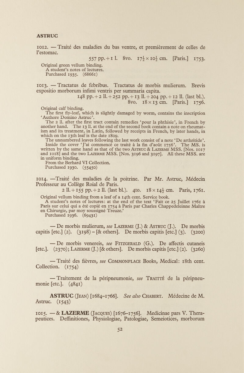 1012. — Traité des maladies du bas ventre, et premièrement de celles de l’estomac. 557 PP- + il- 8vo. 17^x10^ cm. [Paris.] 1753. Original green vellum binding. A student’s notes of lectures. Purchased 1935. (68661) 1013. — Tractatus de febribus. Tractatus de morbis mulierum. Brevis expositio morborum infimi ventris per summaria capita. 148 pp. + 2 11. + 252 pp. + 13 11. + 204 pp. +12 11. (last bl.). 8vo. 18 x 13 cm. [Paris.] 1756. Original calf binding. The first fly-leaf, which is slightly damaged by worm, contains the inscription ‘Authore Domino Astruc’. The 2 11. after the first tract contain remedies ‘pour la phthisie’, in French by another hand. The 13 11. at the end of the second book contain a note on rheumat ism and its treatment, in Latin, followed by receipts in French, by later hands, in which on the 13th leaf is the date 1809. The unnumbered leaves following the last work consist of a note ‘De arthritide’. Inside the cover ‘J’ai commencé ce traité à la fin d’août 1756’. The MS. is written by the same hand as that of the two Astruc & Lazerme MSS. [Nos. 1017 and 1018] and the two Lazerme MSS. [Nos. 3x96 and 3197]. All these MSS. are in uniform binding. From the Berhard VI Collection. Purchased 1930. (55450) 1014. —Traité des maladies de la poitrine. Par Mr. Astruc, Médecin Professeur au Collège Roial de Paris. 2 11. +155 pp. + 2 11. (last bl.). 4to. 18 x 14^ cm. Paris, 1761. Original vellum binding from a leaf of a 14th cent. Service book. A student’s notes of lectures: at the end of the text ‘Fait ce 25 Juillet 1761 à Paris sur celui qui a été copié en 1754 à Paris par Charles Chappedeleinne Maître en Chirurgie, par moy soussigné Treuze.’ Purchased 1936. (69431) — De morbis mulierum, see Lazerme (J.) & Astruc (J.). De morbis capitis [etc.] (2). (3198) - [& others]. De morbis capitis [etc.] (3). (3200) — De morbis venereis, see Fitzgerald (G.). De affectis cutaneis [etc.]. (2370); Lazerme (J.) [& others]. De morbis capitis [etc.] (2). (3260) — Traité des fièvres, see Commonplace Books, Medical: 18th cent. Collection. (1754) — Traitement de la péripneumonie, see Traitté de la péripneu monie [etc.]. (4841) ASTRUC (Jean) [1684-1766]. See also Chabert. Médecine de M. Astruc. (1543) 1015. — & LAZERME (Jacques) [1676-1756]. Medicinae pars V. Thera- peutices. Deffinitiones, Physiologiae, Patologiae, Semeiotices, morborum