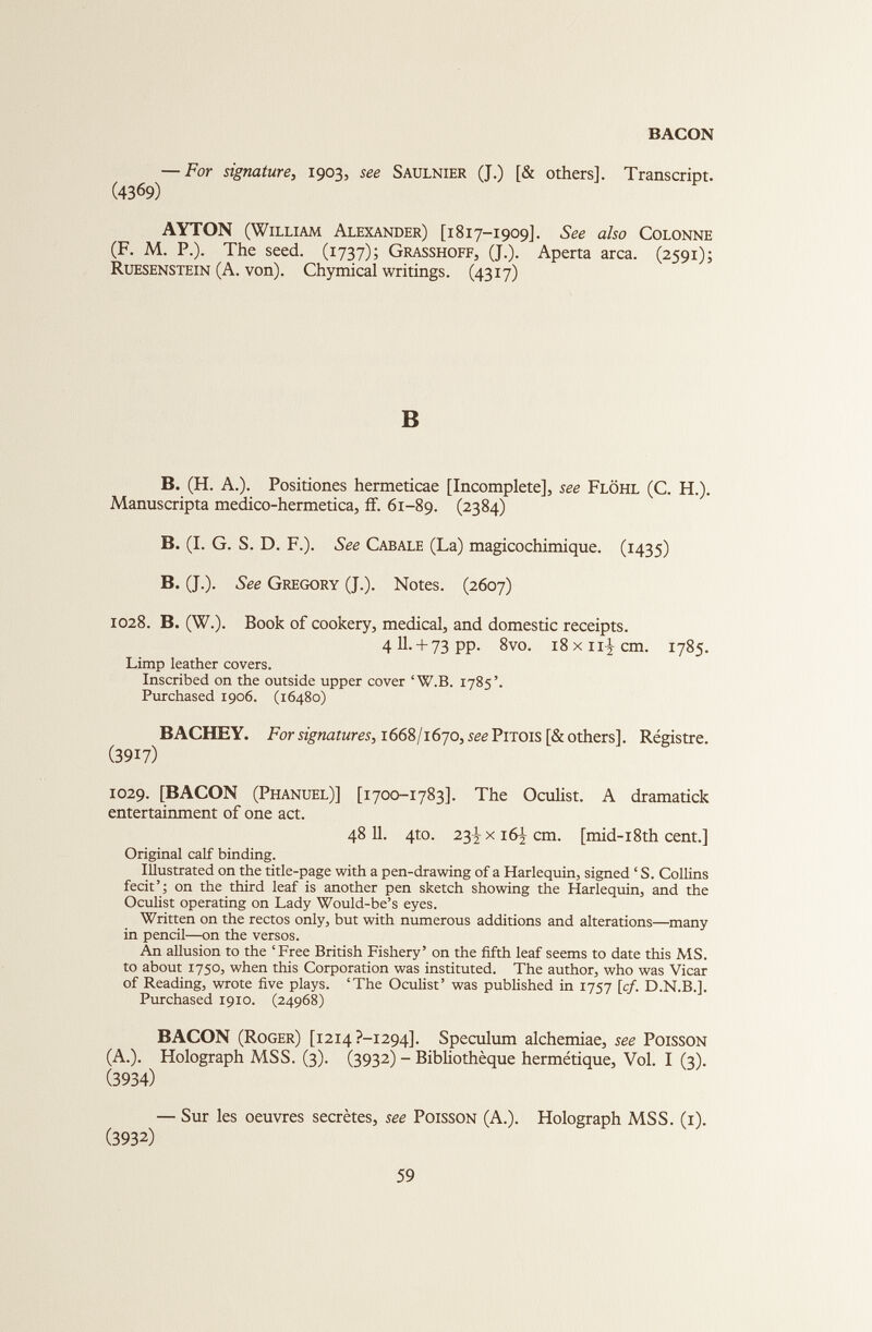 — For signature, 1903, see Saulnier (J.) [& others]. Transcript. (4369) AYTON (William Alexander) [1817-1909]. See also Colonne (F. M. P.). The seed. (1737); Grasshoff, (J.). Aperta arca. (2591); Ruesenstein (A. von). Chymical writings. (4317) B B. (H. A.). Positiones hermeticae [Incomplete], see Flôhl (C. H.). Manuscripta medico-hermetica, ff. 61-89. (2384) B. (I. G. S. D. F.). See Cabale (La) magicochimique. (1435) B. (J.). See Gregory (J.). Notes. (2607) 1028. B. (W.). Book of cookery, medical, and domestic receipts. 4II. + 73PP. 8vo. i8xn^cm. 1785. Limp leather covers. Inscribed on the outside upper cover ‘W.B. 1785’. Purchased 1906. (16480) BACHEY. For signatures, 1668/1670, seePrrois[& others]. Régistre. (3917) 1029. [BACON (Phanuel)] [1700-1783]. The Oculist. A dramatick entertainment of one act. 48 11. 4to. 23^x16^011. [mid-i8th cent.] Original calf binding. Illustrated on the title-page with a pen-drawing of a Harlequin, signed ‘ S. Collins fecit’; on the third leaf is another pen sketch showing the Harlequin, and the Oculist operating on Lady Would-be’s eyes. Written on the rectos only, but with numerous additions and alterations—many in pencil—on the versos. An allusion to the ‘Free British Fishery’ on the fifth leaf seems to date this MS. to about 1750, when this Corporation was instituted. The author, who was Vicar of Reading, wrote five plays. ‘The Oculist’ was published in 1757 [cf. D.N.B.]. Purchased 1910. (24968) BACON (Roger) [i2i4?-i294]. Speculum alchemiae, see Poisson (A.). Holograph MSS. (3). (3932) - Bibliothèque hermétique, Vol. I (3). (3934) — Sur les oeuvres secrètes, see Poisson (A.). Holograph MSS. (1). (3932)