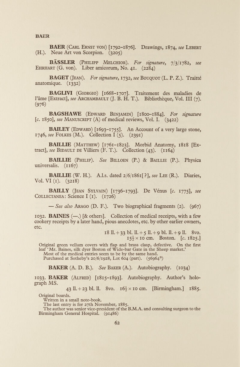 BAER BAER (Carl Ernst von) [1792-1876]. Drawings, 1874, see Lebert (H.). Neue Art von Scorpion. (3205) BÂSSLER (Philipp Melchior). For signature , 7/3/1782, see Ehrhart (G. von). Liber amicorum, No. 41. (2284) BAGET (Jean). For signature , 1732, see Bouquot (L. P. Z.). Traitté anatomique. (1332) BAGLIVI (Giorgio) [1668-1707]. Traitement des maladies de l’âme [Extract], see Archambault (J. B. H. T.). Bibliothèque, Vol. III (7). (976) BAGSHAWE (Edward Benjamin) [1800-1884]. For signature [c. 1850], see Manuscript (A) of medical reviews, Vol. I. (3422) BAILEY (Edward) [1693-1755]. An Account of a very large stone, 1746, see Folkes (M.). Collection I (5). (2391) BAILLIE (Matthew) [1761-1823]. Morbid Anatomy, 1818 [Ex tract], see Bidault de Villiers (F. T.). Collection (43). (1164) BAILLIE (Philip). See Billoen (P.) & Baillie (P.). Physica universalis. (1167) BAILLIE (W. H.). A.l.s. dated 2/6/i86i[ ?], see Lee (R.). Diaries, Vol. VI (1). (3218) BAILLY (Jean Sylvain) [1736-1793]. De Vénus [c. 1775], see Collectanea: Science I (1). (1726) — See also Arago (D. F.). Two biographical fragments (2). (967) 1032. BAINES (—.) [& others]. Collection of medical receipts, with a few cookery receipts by a later hand, pious anecdotes, etc. by other earlier owners, 18 11. + 33 bl. 11. + 5 11. + 9 bl. 11. + 9 11. 8vo. 15^x10 cm. Boston, [c. 1825.] Original green vellum covers with flap and brass clasp, defective. On the first leaf ‘ Mr. Baines, silk dyer Boston of Wide-bar Gate in the Sheep market.’ Most of the medical entries seem to be by the same hand. Purchased at Sotheby’s 20/6/1928, Lot 604 (part). (56964®) BAKER (A. D. B.). See Baker (A.). Autobiography. (1034) 1033. BAKER (Alfred) [1815-1893]. Autobiography. Author’s holo graph MS. 43 11. + 23 bl. 11. 8vo. 16^x10 cm. [Birmingham.] 1885. Original boards. Written in a small note-book. The last entry is for 27th November, 1885. The author was senior vice-president of the B.M.A. and consulting surgeon to the Birmingham General Hospital. (91486)