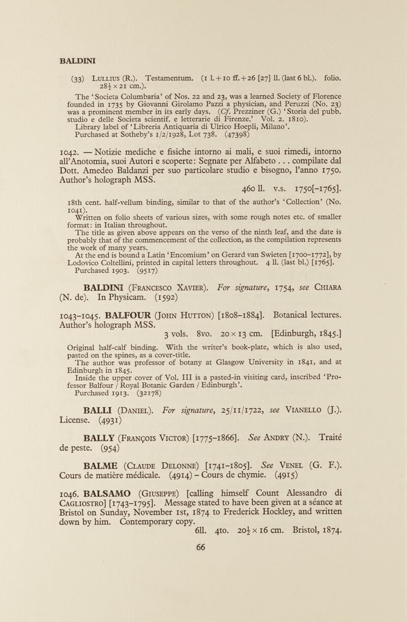 (33) Lullius (R.). Testamentum, (i 1. + io if.+ 26 [27] 11. (last 6 bl.). folio. 28^ x 21 cm.). The ‘Società Columbaria’ of Nos. 22 and 23, was a learned Society of Florence founded in 1735 by Giovanni Girolamo Pazzi a physician, and Peruzzi (No. 23) was a prominent member in its early days. (C/. Prezziner (G.) ‘ Storia del pubb. studio e delle Società scientif. e letterarie di Firenze.’ Vol. 2. 1810). Library label of ‘Libreria Antiquaria di Ulrico Hoepli, Milano’. Purchased at Sotheby’s 1/2/1928, Lot 738. (47398) 1042. —Notizie mediche e fisiche intorno ai mali, e suoi rimedi, intorno all’Anotomia, suoi Autori e scoperte: Segnate per Alfabeto .. . compilate dal Doti. Amedeo Baldanzi per suo particolare studio e bisogno, Fanno 1750. Author’s holograph MSS. 46011. v.s. 1750I-1765]. 18th cent, half-vellum binding, similar to that of the author’s ‘Collection’ (No. 1041). Written on folio sheets of various sizes, with some rough notes etc. of smaller format: in Italian throughout. The title as given above appears on the verso of the ninth leaf, and the date is probably that of the commencement of the collection, as the compilation represents the work of many years. At the end is bound a Latin ‘Encomium’ on Gerard van Swieten [1700-1772], by Lodovico Coltellini, printed in capital letters throughout. 4 11. (last bl.) [1765]. Purchased 1903. (9517) BALDINI (Francesco Xavier). For signature, 1754, see Chiara (N. de). In Physicam. (1592) 1043-1045. BALFOUR (John Hutton) [1808-1884]. Botanical lectures. Author’s holograph MSS. 3 vols. 8vo. 20 x13 cm. [Edinburgh, 1845.] Original half-calf binding. With the writer’s book-plate, which is also used, pasted on the spines, as a cover-title. The author was professor of botany at Glasgow University in 1841, and at Edinburgh in 1845. Inside the upper cover of Voi. Ill is a pasted-in visiting card, inscribed ‘Pro fessor Balfour / Royal Botanic Garden / Edinburgh’. Purchased 1913. (32178) BALLI (Daniel). For signature, 25/11/1722, see Vianello (J.). License. (4931) BALLY (François Victor) [1775-1866]. See Andry (N.). Traité de peste. (954) BALME (Claude Delonne) [1741-1805]. See Venel (G. F.). Cours de matière médicale. (4914) - Cours de chymie. (4915) 1046. BALSAMO (Giuseppe) [calling himself Count Alessandro di Cagliostro] [1743-1795]- Message stated to have been given at a séance at Bristol on Sunday, November 1st, 1874 to Frederick Hockley, and written down by him. Contemporary copy. 611. 4to. 2o\ x 16 cm. Bristol, 1874. 66