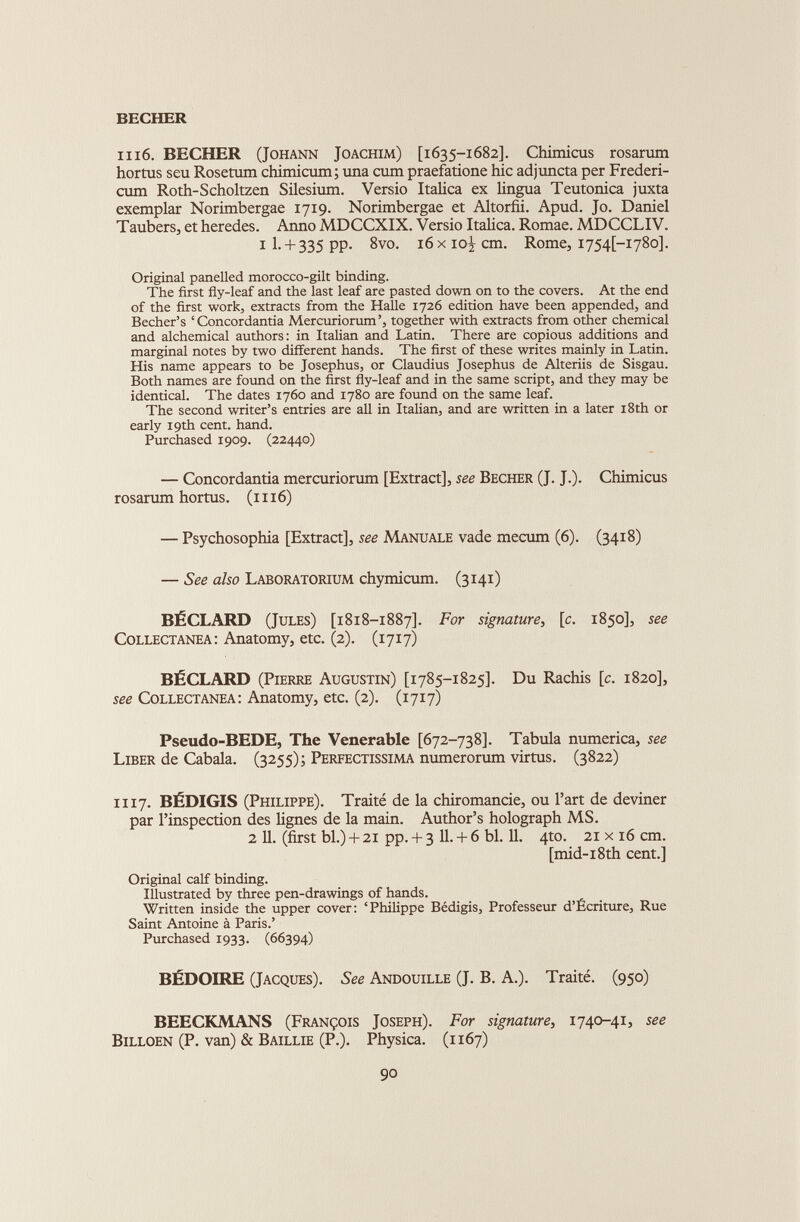 BECHER 1116. BECHER (Johann Joachim) [1635-1682]. Chimicus rosarum hortus seu Rosetum chimicum; una cum praefatione hic adjuncta per Frederi- cum Roth-Scholtzen Silesium. Versio Italica ex lingua Teutonica juxta exemplar Norimbergae 1719. Norimbergae et Altorfii. Apud. Jo. Daniel Taubers, et heredes. Anno MDCCXIX. Versio Italica. Romae. MDCCLIV. 1 I. + 335 pp. 8vo. 16 x ioi cm - Rome, 1754J-1780]. Original panelled morocco-gilt binding. The first fly-leaf and the last leaf are pasted down on to the covers. At the end of the first work, extracts from the Halle 1726 edition have been appended, and Becher’s ‘ Concordantia Mercuriorum’, together with extracts from other chemical and alchemical authors: in Italian and Latin. There are copious additions and marginal notes by two different hands. The first of these writes mainly in Latin. His name appears to be Josephus, or Claudius Josephus de Alteriis de Sisgau. Both names are found on the first fly-leaf and in the same script, and they may be identical. The dates 1760 and 1780 are found on the same leaf. The second writer’s entries are all in Italian, and are written in a later 18th or early 19th cent. hand. Purchased 1909. (22440) — Concordantia mercuriorum [Extract], see Becher (J. J.). Chimicus rosarum hortus. ( 1116) — Psychosophia [Extract], see Manuale vade mecum (6). (3418) — See also Laboratorium chymicum. (3141) BÉCLARD (Jules) [1818-1887]. For signature, [c. 1850], see Collectanea: Anatomy, etc. (2). (1717) BÉCLARD (Pierre Augustin) [1785-1825]. Du Rachis [ c . 1820], see Collectanea: Anatomy, etc. (2). (1717) Pseudo-BEDE, The Venerable [672-738]. Tabula numerica, see Liber de Cabala. (3255); Perfectissima numerorum virtus. (3822) 1117. BÉDIGIS (Philippe). Traité de la chiromancie, ou l’art de deviner par l’inspection des lignes de la main. Author’s holograph MS. 2 11. (first bl.) + 21 pp. + 3 11. + 6 bl. 11. 4to. 21 x 16 cm. [mid-i8th cent.] Original calf binding. Illustrated by three pen-drawings of hands. Written inside the upper cover: ‘Philippe Bédigis, Professeur d’Écriture, Rue Saint Antoine à Paris.’ Purchased 1933. (66394) BÉDOIRE (Jacques). See Andouille (J. B. A.). Traité. (950) BEECKMANS (François Joseph). For signature, 1740-41, see Billoen (P. van) & Baillie (P.). Physica. (1167)