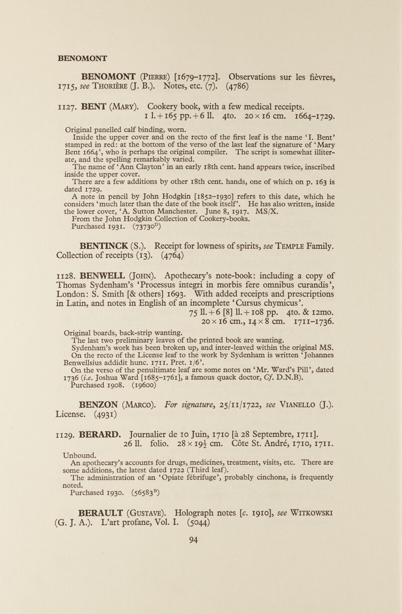 BENOMONT BENOMONT (Pierre) [1679-1772]. Observations sur les fièvres, 1715, see Thorière (J. B.). Notes, etc. (7). (4786) 1127. BENT (Mary). Cookery book, with a few medical receipts. i I. + 165 pp. + 611. 4to. 20x16 cm. 1664-1729. Original panelled calf binding, worn. Inside the upper cover and on the recto of the first leaf is the name ‘1. Bent’ stamped in red: at the bottom of the verso of the last leaf the signature of ‘Mary Bent 1664’, who is perhaps the original compiler. The script is somewhat illiter ate, and the spelling remarkably varied. The name of ‘Ann Clayton’ in an early 18th cent, hand appears twice, inscribed inside the upper cover. There are a few additions by other 18th cent, hands, one of which on p. 163 is dated 1729. A note in pencil by John Hodgkin [1852-1930] refers to this date, which he considers ‘much later than the date of the book itself’. He has also written, inside the lower cover, ‘A. Sutton Manchester. June 8, 1917. MS/X. From the John Hodgkin Collection of Cookery-books. Purchased 1931. (73730°) BENTINCK (S.). Receipt for lowness of spirits, see Temple Family. Collection of receipts (13). (4764) 1128. BENWELL (John). Apothecary’s note-book: including a copy of Thomas Sydenham’s ‘Processus integri in morbis fere omnibus curandis’, London: S. Smith [& others] 1693. With added receipts and prescriptions in Latin, and notes in English of an incomplete ‘Cursus chymicus’. 75 11. + 6 [8] 11. +108 pp. 4to. & i2mo. 20 x 16 cm., 14 x 8 cm. 1711-1736. Original boards, back-strip wanting. The last two preliminary leaves of the printed book are wanting. Sydenham’s work has been broken up, and inter-leaved within the original MS. On the recto of the License leaf to the work by Sydenham is written ‘Johannes Benwellsius addidit hunc. 1711. Prêt. 1/6’. On the verso of the penultimate leaf are some notes on ‘Mr. Ward’s Pill’, dated 1736 (i.e. Joshua Ward [1685-1761], a famous quack doctor, Cf. D.N.B). Purchased 1908. (19600) BENZON (Marco). For signature , 25/11/1722, see Vianello (J.). License. (4931) 1129. BERARD. Journalier de 10 Juin, 1710 [à 28 Septembre, 1711]. 26 11. folio. 28 x 193, cm. Côte St. André, 1710, 1711. Unbound. An apothecary’s accounts for drugs, medicines, treatment, visits, etc. There are some additions, the latest dated 1722 (Third leaf). The administration of an ‘Opiate fébrifuge’, probably cinchona, is frequently noted. Purchased 1930. (56583 s ) BERAULT (Gustave). Holograph notes [c. 1910], see Witkowski (G. J. A.). L’art profane, Vol. I. (5044)
