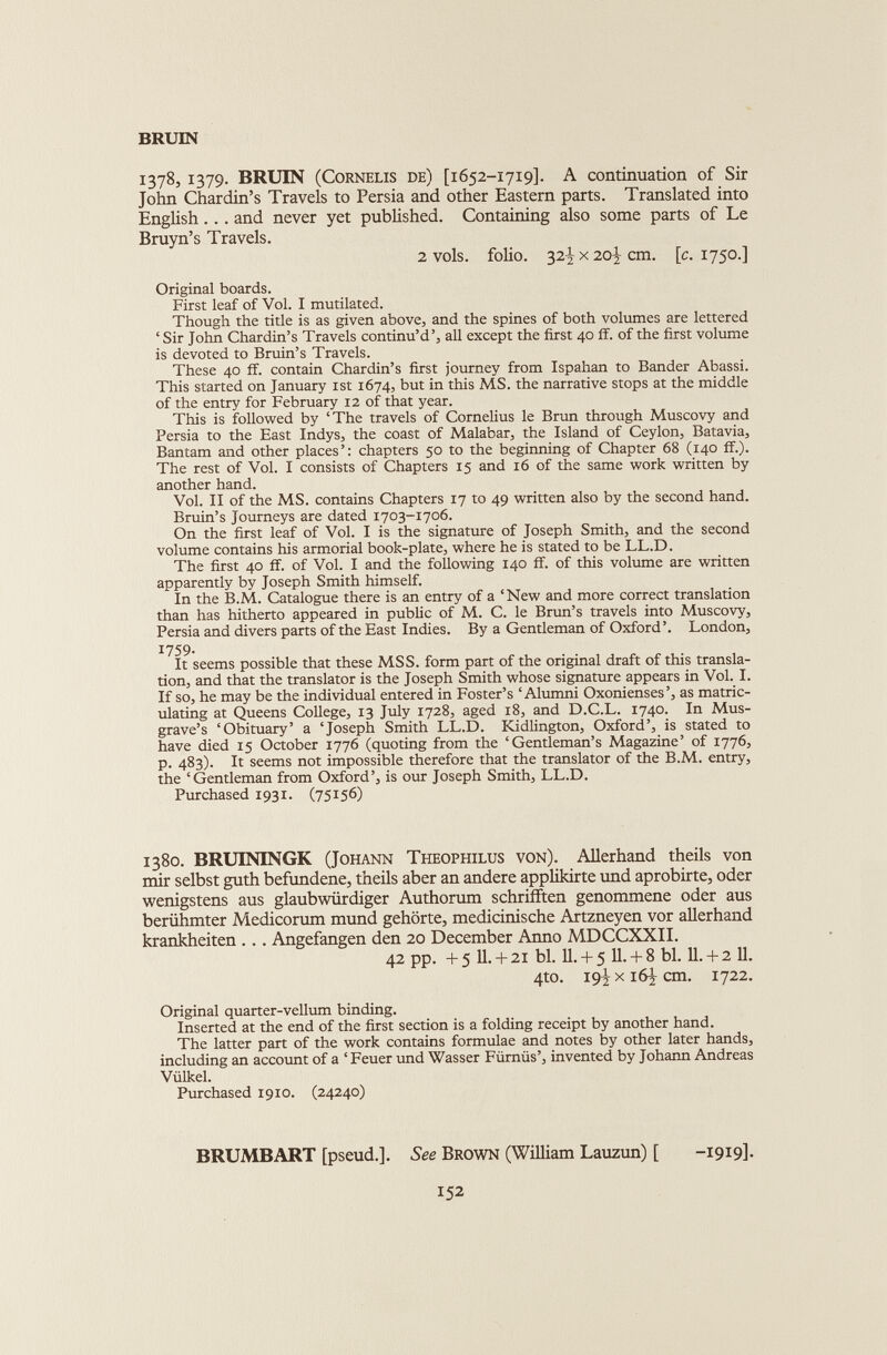 1378, 1379. BRUIN (Cornelis de) [1652-1719]. A continuation of Sir John Chardin’s Travels to Persia and other Eastern parts. Translated into English.. . and never yet published. Containing also some parts of Le Bruyn’s Travels. 2 vols. folio. 32^x20^ cm. [c. 1750.] Original boards. First leaf of Vol. I mutilated. Though the title is as given above, and the spines of both volumes are lettered ‘ Sir John Chardin’s Travels continu’d’, all except the first 40 if. of the first volume is devoted to Bruin’s Travels. These 40 ff. contain Chardin’s first journey from Ispahan to Bander Abassi. This started on January 1st 1674, but in this MS. the narrative stops at the middle of the entry for February 12 of that year. This is followed by ‘The travels of Cornelius le Brun through Muscovy and Persia to the East Indys, the coast of Malabar, the Island of Ceylon, Batavia, Bantam and other places’: chapters 50 to the beginning of Chapter 68 (140 if.). The rest of Vol. I consists of Chapters 15 and 16 of the same work written by another hand. Vol. II of the MS. contains Chapters 17 to 49 written also by the second hand. Bruin’s Journeys are dated 1703-1706. On the first leaf of Vol. I is the signature of Joseph Smith, and the second volume contains his armorial book-plate, where he is stated to be LL.D. The first 40 if. of Vol. I and the following 140 if. of this volume are written apparently by Joseph Smith himself. In the B.M. Catalogue there is an entry of a ‘New and more correct translation than has hitherto appeared in public of M. C. le Brim’s travels into Muscovy, Persia and divers parts of the East Indies. By a Gentleman of Oxford’. London, 1759. It seems possible that these MSS. form part of the original draft of this transla tion, and that the translator is the Joseph Smith whose signature appears in Vol. I. If so, he may be the individual entered in Foster’s ‘Alumni Oxonienses’, as matric ulating at Queens College, 13 July 1728, aged 18, and D.C.L. 1740. In Mus- grave’s ‘Obituary’ a ‘Joseph Smith LL.D. Kidlington, Oxford’, is stated to have died 15 October 1776 (quoting from the ‘Gentleman’s Magazine’ of 1776, p. 483). It seems not impossible therefore that the translator of the B.M. entry, the ‘Gentleman from Oxford’, is our Joseph Smith, LL.D. Purchased 1931. (75156) 1380. BRUININGK (Johann Theophilus von). Allerhand theils von mir selbst guth befundene, theils aber an andere applikirte und aprobirte, oder wenigstens aus glaubwürdiger Authorum schrifften genommene oder aus berühmter Medicorum mund gehörte, medicinische Artzneyen vor allerhand krankheiten . . . Angefangen den 20 December Anno MDCCXXII. 42 pp. +5 11.+ 21 bl. 11. + 5 11. + 8 bl. 11. + 2 11. 4to. 19^x16^ cm. 1722. Original quarter-vellum binding. Inserted at the end of the first section is a folding receipt by another hand. The latter part of the work contains formulae and notes by other later hands, including an account of a ‘ Feuer und Wasser Fiimus’, invented by Johann Andreas Vulkel. Purchased 1910. (24240) BRUMBART [pseud.]. See Brown (William Lauzun) [ -1919]-