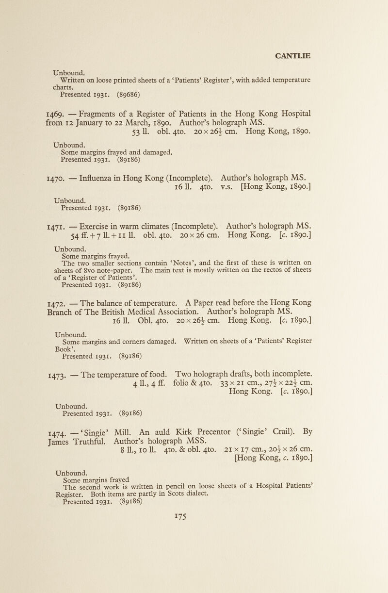 Unbound. Written on loose printed sheets of a ‘Patients’ Register’, with added temperature charts. Presented 1931. (89686) 1469. — Fragments of a Register of Patients in the Hong Kong Hospital from 12 January to 22 March, 1890. Author’s holograph MS. 53 11. obi. 4to. 20x26^ cm. Hong Kong, 1890. Unbound. Some margins frayed and damaged. Presented 1931. (89186) 1470. — Influenza in Hong Kong (Incomplete). Author’s holograph MS. 1611. 4to. v.s. [Hong Kong, 1890.] Unbound. Presented 1931. (89186) 1471. —Exercise in warm climates (Incomplete). Author’s holograph MS. 54 if.+ 7 11. +11 11. obi. 4to. 20 x26 cm. Hong Kong. [c. 1890.] Unbound. Some margins frayed. The two smaller sections contain ‘Notes’, and the first of these is written on sheets of 8vo note-paper. The main text is mostly written on the rectos of sheets of a ‘Register of Patients’. Presented 1931. (89186) 1472. — The balance of temperature. A Paper read before the Hong Kong Branch of The British Medical Association. Author’s holograph MS. 16 11. Obi. 4to. 20 x 262- cm. Hong Kong. [c. 1890.] Unbound. Some margins and corners damaged. Written on sheets of a ‘Patients’ Register Book’. Presented 1931. (89186) 1473. — The temperature of food. Two holograph drafts, both incomplete. 4 11., 4 if. folio & 4to. 33 x 21 cm., 27^ x 2i\ cm. Hong Kong. \c. 1890.] Unbound. Presented 1931. (89186) 1474. —‘Singie’ Mill. An auld Kirk Precentor (‘Singie’ Crail). By James Truthful. Author’s holograph MSS. 8 11., 10 11. 4to. & obi. 4to. 21 x 17 cm., 20^ x 26 cm. [Hong Kong, c. 1890.] Unbound. Some margins frayed The second work is written in pencil on loose sheets of a Hospital Patients’ Register. Both items are partly in Scots dialect. Presented 1931. (89186)