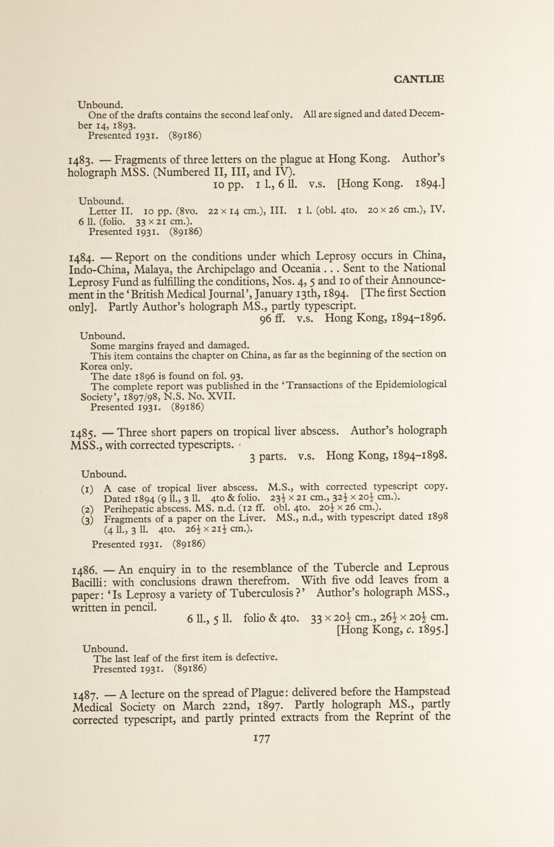 Unbound. One of the drafts contains the second leaf only. All are signed and dated Decem ber 14, 1893. Presented 1931. (89186) 1483. — Fragments of three letters on the plague at Hong Kong. Author’s holograph MSS. (Numbered II, III, and IV). 10 pp. 1 1., 611. v.s. [Hong Kong. 1894.] Unbound. Letter II. 10 pp. (8vo. 22 x 14 cm.), III. 1 1. (obi. 4to. 20 x 26 cm.), IV. 6 11. (folio. 33 x 21 cm.). Presented 1931. (89186) 1484. — Report on the conditions under which Leprosy occurs in China, Indo-China, Malaya, the Archipelago and Oceania.. . Sent to the National Leprosy Fund as fulfilling the conditions, Nos. 4,5 and 10 of their Announce ment in the ‘British Medical Journal’, January 13th, 1894. [The first Section only]. Partly Author’s holograph MS., partly typescript. 96 ff. v.s. Hong Kong, 1894-1896. Unbound. Some margins frayed and damaged. This item contains the chapter on China, as far as the beginning of the section on Korea only. The date 1896 is found on fol. 93. The complete report was published in the ‘Transactions of the Epidemiological Society’, 1897/98, N.S. No. XVII. Presented 1931. (89186) 1485. — Three short papers on tropical liver abscess. Author’s holograph MSS., with corrected typescripts. • 3 parts, v.s. Hong Kong, 1894-1898. Unbound. (1) A case of tropical liver abscess. M.S., with corrected typescript copy. Dated 1894 (9 U., 3 11. 4to & folio. 23^ x 21 cm., 32^ x 20^ cm.). (2) Perihepatic abscess. MS. n.d. (12 ff. obi. 4to. 2o\ x 26 cm.). (3) Fragments of a paper on the Liver. MS., n.d., with typescript dated 1898 (4 11., 3 11. 4to. 26-J x 2rJ cm.). Presented 1931. (89186) 1486. —An enquiry in to the resemblance of the Tubercle and Leprous Bacilli: with conclusions drawn therefrom. With five odd leaves from a paper: ‘Is Leprosy a variety of Tuberculosis?’ Author’s holograph MSS., written in pencil. 6 11., 5 11. folio & 4to. 33 x 20^ cm., 26^ x 20^ cm. [Hong Kong, c . 1895.] Unbound. The last leaf of the first item is defective. Presented 1931. (89186) 1487. — A lecture on the spread of Plague: delivered before the Hampstead Medical Society on March 22nd, 1897. Partly holograph MS., partly corrected typescript, and partly printed extracts from the Reprint of the