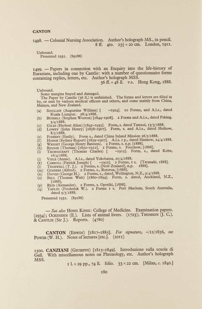 1498. — Colonial Nursing Association. Author’s holograph MS., in pencil. 8 if. 4to. 23^x20 cm. London, 1911. Unbound. Presented 1931. (89186) 1499. —Papers in connection with an Enquiry into the life-history of Eurasians, including one by Cantlie: with a number of questionnaire forms containing replies, letters, etc. Author’s holograph MSS. 36 if.+ 48 11. v.s. Hong Kong, 1888. Unbound. Some margins frayed and damaged. The Paper by Cantlie (36 11.) is unfinished. The forms and letters are filled in by, or sent by various medical officers and others, and come mainly from China, Malaya, and New Zealand. (a) Sinclair (Augustine William) [ -1924]. 10 Forms, and A.l.s., dated Kuala Lumpur. 28/4/1888. (b) Bushell (Stephen Wooton) [1844-1908]. 2 Forms and A.l.s., dated Peking. 3/4/1888. (c) Giles (Herbert Allen) [1845-1935]. Form,.s. dated Tamsui, 13/3/1888. (d) Lowry (John Henry) [1858-1907]. Form, s. and A.l.s., dated Hoihow, 8/5/1888. (e) Fosbery (Emily). Form s., dated China Inland Mission 26/2/1888. (f) Hodge (Sydney Rupert) [1859-1907]. A.l.s. 1 p., dated Hankow, 24/4/1888. (g) Wright (George Henry Bateson). 2 Forms, s. n.p. [1888]. (h) Rennie (Thomas) [1850-1912]. 2 Forms, s. Foochow, [1888]. (i) Thornicraft (Thomas Charles) [ -1915]. Form, s., dated Kobe, 16/4/1888. (j) Viele (Annie). A.l.s., dated Yokohama, 20/4/1888. (k) Carroll (Patrick Joseph) [ -1905]. 2 Forms, 1 s. [Taranaki, 1888]. (l) Trimwell (T. J.). 2 Forms, s. [New Zealand], n.p. 1888]. (m) Ginders (Alfred). 2 Forms, s., Rotorua, [1888]. (n) Davies (George H.). 2 Forms, s., dated, Wellington, N.Z., 9/4/1888. (o) Bell (Thomas Watt) [1860-1894]. Form, s. dated, Auckland, N.Z., [1888]. (p) Reid (Alexander). 2 Forms, s. Opotiki, [1888]. (q) Taplin (Frederick W.). 2 Forms 1 s. Port Maclean, South Australia, dated 9/5/1888. Presented 1931. (89186) — See also Hong Kong: College of Medicine. Examination papers. (2934); Ockenden (E.). Lists of animal livers. (1723); Thomson (J. C.). & Cantlie (Sir J.). Reports. (4780) CANTON (Edwin) [1817-1885]. For signature, -/12/1856, see Power (W.H.). Notes of lectures [etc.]. (2011) 1500. CANZIANI (Giuseppe) [1815-1849]. Introduzione sulla scuola di Gall. With miscellaneous notes on Phrenology, etc. Author’s holograph MSS. 1 I. + 29 pp., 74 11. folio. 33 x 22 cm. [Milan, c. 1840.] 180