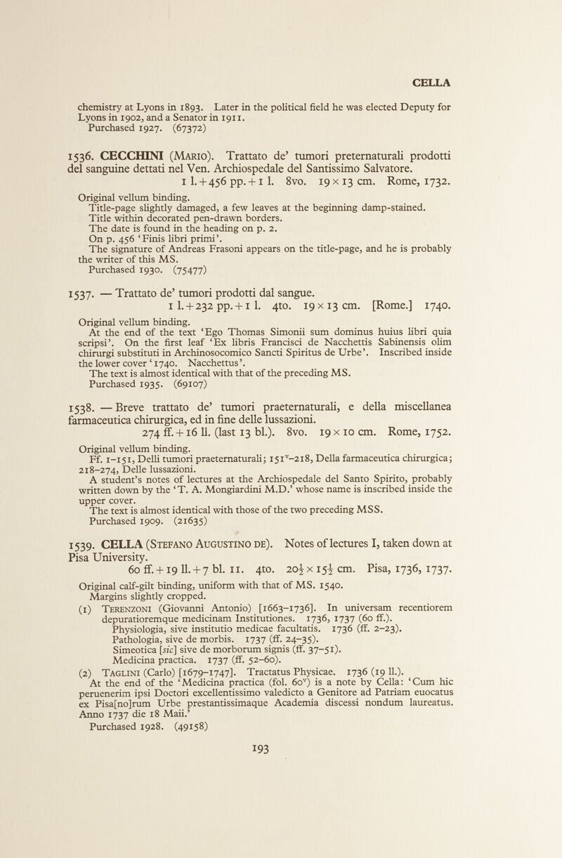 CELLA chemistry at Lyons in 1893. Later in the political field he was elected Deputy for Lyons in 1902, and a Senator in 1911. Purchased 1927. (67372) 1536. CECCHINI (Mario). Trattato de’ tumori preternaturali prodotti del sanguine dettati nel Ven. Archiospedale del Santissimo Salvatore. 1 I. + 456 pp. + i 1. 8vo. 19 x 13 cm. Rome, 1732. Original vellum binding. Title-page slightly damaged, a few leaves at the beginning damp-stained. Title within decorated pen-drawn borders. The date is found in the heading on p. 2. On p. 456 ‘Finis libri primi’. The signature of Andreas Frasoni appears on the title-page, and he is probably the writer of this MS. Purchased 1930. (75477) 1537. — Trattato de’ tumori prodotti dal sangue. 1 1. + 232 pp. +1 1. 4to. 19 x13 cm. [Rome.] 1740. Original vellum binding. At the end of the text ‘Ego Thomas Simonii sum dominus huius libri quia scripsi’. On the first leaf ‘Ex libris Francisci de Nacchettis Sabinensis olim chirurgi substituti in Archinosocomico Sancti Spiritus de Urbe’. Inscribed inside the lower cover ‘ 1740. Nacchettus ’. The text is almost identical with that of the preceding MS. Purchased 1935. (69107) 1538. — Breve trattato de’ tumori praeternaturali, e della miscellanea farmaceutica chirurgica, ed in fine delle lussazioni. 274 ff. +16 11. (last 13 bl.). 8vo. 19 x 10 cm. Rome, 1752. Original vellum binding. Ff. 1-151, Delli tumori praeternaturali; I5i v -2i8, Della farmaceutica chirurgica; 218-274, Delle lussazioni. A student’s notes of lectures at the Archiospedale del Santo Spirito, probably written down by the ‘T. A. Mongiardini M.D.’ whose name is inscribed inside the upper cover. The text is almost identical with those of the two preceding MSS. Purchased 1909. (21635) 1539. CELLA (Stefano Augustino de). Notes of lectures I, taken down at Pisa University. 60 ff. + i9 11.+ 7 bl. 11. 4to. 20^x 15^ cm. Pisa, 1736, 1737. Original calf-gilt binding, uniform with that of MS. 1540. Margins slightly cropped. (1) Terenzoni (Giovanni Antonio) [1663-1736]. In universam recentiorem depuratioremque medicinam Institutiones. 1736, 1737 (60 ff.). Physiologia, sive institutio medicae facultatis. 1736 (ff. 2-23). Pathologia, sive de morbis. 1737 (ff. 24-35). Simeotica [szc] sive de morborum signis (ff. 37-51). Medicina practica. 1737 (ff. 52-60). (2) Taglini (Carlo) [1679-1747]. Tractatus Physicae. 1736 (19 11 .). At the end of the ‘Medicina practica (fol. 6o v ) is a note by Celia: ‘Cum hie peruenerim ipsi Doctori excellentissimo valedicto a Genitore ad Patriam euocatus ex Pisa[no]rum Urbe prestantissimaque Academia discessi nondum laureatus. Anno 1737 die 18 Maii.’ Purchased 1928. (49158)