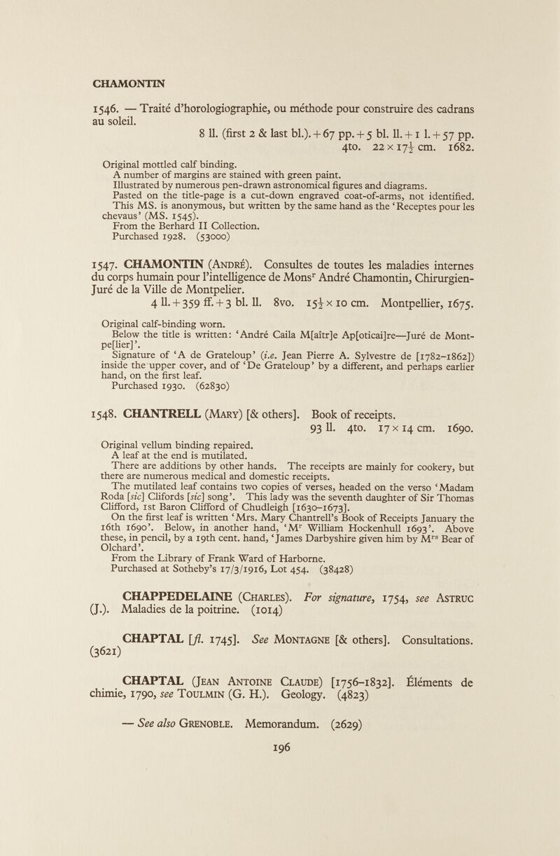 1546. — Traité d’horologiographie, ou méthode pour construire des cadrans au soleil. 8 11. (first 2 & last bl.). + 67 pp. + 5 bl. 11. + x 1. + 57 pp. 4to. 22x17^ cm. 1682. Original mottled calf binding. A number of margins are stained with green paint. Illustrated by numerous pen-drawn astronomical figures and diagrams. Pasted on the title-page is a cut-down engraved coat-of-arms, not identified. This MS. is anonymous, but written by the same hand as the ‘Receptes pour les chevaus’ (MS. 1545). From the Berhard II Collection. Purchased 1928. (53000) 1547. CHAMONTIN (André). Consultes de toutes les maladies internes du corps humain pour l’intelligence de Mons r André Chamontin, Chirurgien- Juré de la Ville de Montpelier. 4 U-+ 359 ff- -F- 3 bl. 11. 8vo. 15^x10 cm. Montpellier, 1675. Original calf-binding worn. Below the title is written: ‘André Caila M[aitr]e Ap[oticai]re—Juré de Mont pellier] ’. Signature of ‘A de Grateloup’ (i.e. Jean Pierre A. Sylvestre de [1782-1862]) inside the upper cover, and of ‘De Grateloup’ by a different, and perhaps earlier hand, on the first leaf. Purchased 1930. (62830) 1548. CHANTRELL (Mary) [& others]. Book of receipts. 93 11. 4to. 17 x 14 cm. 1690. Original vellum binding repaired. A leaf at the end is mutilated. There are additions by other hands. The receipts are mainly for cookery, but there are numerous medical and domestic receipts. The mutilated leaf contains two copies of verses, headed on the verso ‘Madam Roda [sic] Clifords [nc] song’. This lady was the seventh daughter of Sir Thomas Clifford, 1st Baron Clifford of Chudleigh [1630-1673]. On the first leaf is written ‘Mrs. Mary Chantrell’s Book of Receipts January the 16th 1690’. Below, in another hand, ‘M r William Hockenhull 1693’. Above these, in pencil, by a 19th cent, hand, ‘James Darbyshire given him by M rs Bear of Olchard’. From the Library of Frank Ward of Harborne. Purchased at Sotheby’s 17/3/1916, Lot 454. (38428) CHAPPEDELAINE (Charles). For signature, 1754, see Astruc (J.). Maladies de la poitrine. (1014) CHAPTAL [fl. 1745]. See Montagne [& others]. Consultations. (3621) CHAPTAL (Jean Antoine Claude) [1756-1832]. Éléments de chimie, 1790, see Toulmin (G. H.). Geology. (4823) — See also Grenoble. Memorandum. (2629)