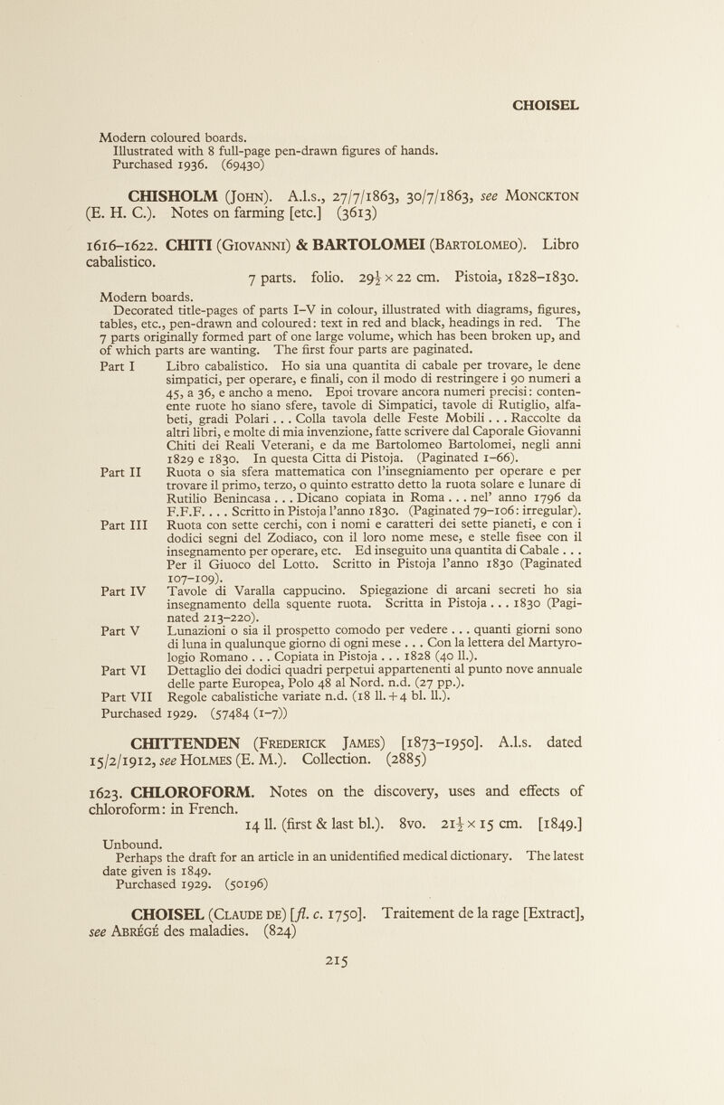 CHOISEL Modern coloured boards. Illustrated with 8 full-page pen-drawn figures of hands. Purchased 1936. (69430) CHISHOLM (John). A.l.s., 27/7/1863, 30/7/1863, see Monckton (E. H. C.). Notes on farming [etc.] (3613) 1616-1622. CHITI (Giovanni) & BARTOLOMEI (Bartolomeo). Libro cabalistico. 7 parts, folio. 29^x22 cm. Pistoia, 1828-1830. Modern boards. Decorated title-pages of parts I-V in colour, illustrated with diagrams, figures, tables, etc., pen-drawn and coloured: text in red and black, headings in red. The 7 parts originally formed part of one large volume, which has been broken up, and of which parts are wanting. The first four parts are paginated. Part I Libro cabalistico. Ho sia una quantità di cabale per trovare, le dene simpatici, per operare, e finali, con il modo di restringere i 90 numeri a 45, a 36, e ancho a meno. Epoi trovare ancora numeri precisi : conten ente ruote ho siano sfere, tavole di Simpatici, tavole di Rutiglio, alfa beti, gradi Polari.. . Colla tavola delle Feste Mobili.. . Raccolte da altri libri, e molte di mia invenzione, fatte scrivere dal Caporale Giovanni Chiti dei Reali Veterani, e da me Bartolomeo Bartolomei, negli anni 1829 e 1830. In questa Citta di Pistoja. (Paginated 1-66). Part II Ruota o sia sfera mattematica con l’insegniamento per operare e per trovare il primo, terzo, o quinto estratto detto la ruota solare e lunare di Rutilio Benincasa . . . Dicano copiata in Roma . . . nel’ anno 1796 da F.F.F.... Scritto in Pistoja l’anno 1830. (Paginated 79-106: irregular). Part III Ruota con sette cerchi, con i nomi e caratteri dei sette pianeti, e con i dodici segni del Zodiaco, con il loro nome mese, e stelle fisee con il insegnamento per operare, etc. Ed inseguito una quantità di Cabale . . . Per il Giuoco del Lotto. Scritto in Pistoja l’anno 1830 (Paginated 107-109). Part IV Tavole di Varalla cappucino. Spiegazione di arcani secreti ho sia insegnamento della squente ruota. Scritta in Pistoja ... 1830 (Pagi nated 213-220). Part V Lunazioni o sia il prospetto comodo per vedere ... quanti giorni sono di luna in qualunque giorno di ogni mese . . . Con la lettera del Martyro- logio Romano . . . Copiata in Pistoja ... 1828 (40 IL). Part VI Dettaglio dei dodici quadri perpetui appartenenti al punto nove annuale delle parte Europea, Polo 48 al Nord. n.d. (27 pp.). Part VII Regole cabalistiche variate n.d. (18 11.+ 4 bl. IL). Purchased 1929. (57484 (1-7)) CHITTENDEN (Frederick James) [1873-1950]. A.l.s. dated 15/2/1912, see Holmes (E. M.). Collection. (2885) 1623. CHLOROFORM. Notes on the discovery, uses and effects of chloroform: in French. 14 11. (first & last bl.). 8vo. 21^ x 15 cm. [1849.] Unbound. Perhaps the draft for an article in an unidentified medical dictionary. The latest date given is 1849. Purchased 1929. (50196) CHOISEL (Claude de) [fl. c. 1750]. Traitement de la rage [Extract], see Abrégé des maladies. (824)