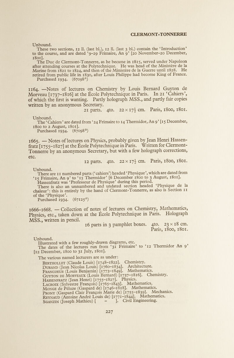 CLERMONT-TONNERRE Unbound. These two sections, 12 11. (last bl.), 12 11. (last 3 bl.) contain the ‘Introduction’ to the course, and are dated ‘9-29 Frimaire, An 9’ [20 November-20 December, 1800]. The Duc de Clermont-Tonnerre, as he became in 1815, served under Napoleon after attending courses at the Polytechnique. He was head of the Ministère de la Marine from 1821 to 1824, and then of the Ministère de la Guerre until 1828. He retired from public life in 1830, after Louis Philippe had become King of France. Purchased 1934. (67098*) 1164. —Notes of lectures on Chemistry by Louis Bernard Guyton de Morveau [1737-1816] at the École Polytechnique in Paris. In 21 ‘Cahiers’, of which the first is wanting. Partly holograph MSS., and partly fair copies written by an anonymous Secretary. 21 parts. 4to. 22x17^ cm. Paris, 1800, 1801. Unbound. The ‘ Cahiers ’ are dated from ‘24 Frimaire to 14 Thennidor, An 9’ [15 December, 1800 to 2 August, 1801]. Purchased 1934. (67098®) 1665. — Notes of lectures on Physics, probably given by Jean Henri Hassen- fratz [1755-1827] at the École Polytechnique in Paris. Written for Clermont- Tonnerre by an anonymous Secretary, but with a few holograph corrections, etc. 12 parts. 4to. 22x17^ cm. Paris, 1800, 1801. Unbound. There are 11 numbered parts (‘ cahiers’) headed ‘ Physique ’, which are dated from ‘15 Frimaire, An 9’ to ‘15 Thermidor’ [6 December 1800 to 3 August, 1801]. Hassenfratz was ‘Professeur de Physique’ during this period. There is also an unnumbered and undated section headed ‘Physique de la chaleur’: this is entirely by the hand of Clermont-Tonnerre, as also is Section ix of the ‘Physique’. Purchased 1934. (67125*) 1666-1668. — Collection of notes of lectures on Chemistry, Mathematics, Physics, etc., taken down at the École Polytechnique in Paris. Holograph MSS., written in pencil. 16 parts in 3 pamphlet boxes. 4to. 23 x 18 cm. Paris, 1800, 1801. Unbound. Illustrated with a few roughly-drawn diagrams, etc. The dates of the lectures run from ‘31 Frimaire’ to ‘12 Thermidor An 9’ [12 December, 1800 to 31 July, 1801]. The various named lecturers are as under : Berthollet (Claude Louis) [1748-1822]. Chemistry. Durand (Jean Nicolas Louis) [1760-1834]. Architecture. Francoeur (Louis Benjamin) [1773-1849]. Mathematics. Guyton de Morveaux (Louis Bernard) [1737-1816]. Chemistry. Hassenfratz (Jean Henri) [1755-1827]. Physics. Lacroix (Sylvestre François) [1765-1843]. Mathematics. Monge de Péluze (Gaspard de) [1746-1818]. Mathematics. Prony (Gaspard Clair François Marie de) [1755-1839]. Mechanics. Reynaud (Antoine André Louis de) [1771-1844]. Mathematics. Sganzin (Joseph Mathieu) [ - j. Civil Engineering.