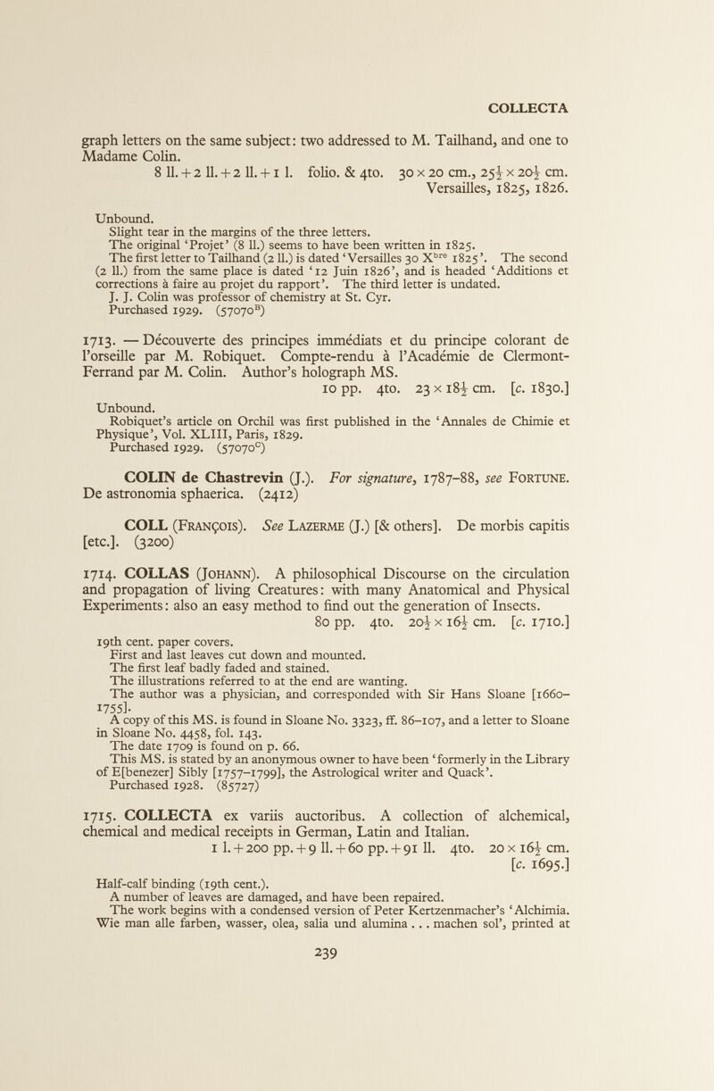 graph letters on the same subject: two addressed to M. Tailhand, and one to Madame Colin. 8 11. + 2 11. + 2 11. +1 1. folio. & 4to. 30 x 20 cm., 25^ x 20 \ cm. Versailles, 1825, 1826. Unbound. Slight tear in the margins of the three letters. The original ‘Projet’ (8 11.) seems to have been written in 1825. The first letter to Tailhand (2 11.) is dated ‘Versailles 30 X bre 1825 ’. The second (2 11.) from the same place is dated ‘12 Juin 1826’, and is headed ‘Additions et corrections à faire au projet du rapport’. The third letter is undated. J. J. Colin was professor of chemistry at St. Cyr. Purchased 1929. (57070**) 1713. — Découverte des principes immédiats et du principe colorant de Porseille par M. Robiquet. Compte-rendu à l’Académie de Clermont- Ferrand par M. Colin. Author’s holograph MS. 10 pp. 4to. 23 x 18-^ cm. [ c . 1830.] Unbound. Robiquet’s article on Orchil was first published in the ‘Annales de Chimie et Physique’, Vol. XLIII, Paris, 1829. Purchased 1929. (57070 e ) COLIN de Chastrevin (J.). For signature, 1787-88, see Fortune. De astronomia sphaerica. (2412) COLL (François). See Lazerme (J.) [& others]. De morbis capitis [etc.]. (3200) 1714. COLLAS (Johann). A philosophical Discourse on the circulation and propagation of living Creatures : with many Anatomical and Physical Experiments : also an easy method to find out the generation of Insects. 80 pp. 4to. 20^ x 16^ cm. [c. 1710.] 19th cent, paper covers. First and last leaves cut down and mounted. The first leaf badly faded and stained. The illustrations referred to at the end are wanting. The author was a physician, and corresponded with Sir Hans Sloane [1660- 17551- A copy of this MS. is found in Sloane No. 3323, if. 86-107, and a letter to Sloane in Sloane No. 4458, fol. 143. The date 1709 is found on p. 66. This MS. is stated by an anonymous owner to have been ‘formerly in the Library of Efbenezer] Sibly [1757-1799], the Astrological writer and Quack’. Purchased 1928. (85727) 1715. COLLECTA ex variis auctoribus. A collection of alchemical, chemical and medical receipts in German, Latin and Italian. 1 1. + 200 pp. + 9 11. + 60 pp. + 91 11. 4to. 20 x 16J cm. [c. 1695.] Half-calf binding (19th cent.). A number of leaves are damaged, and have been repaired. The work begins with a condensed version of Peter Kertzenmacher’s ‘Alchimia. Wie man allé farben, wasser, olea, salia und alumina ... machen sol’, printed at