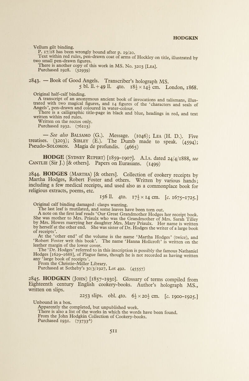 Vellum gilt binding. P. 17/18 has been wrongly bound after p. 19/20. Text within red rules, pen-drawn coat of arms of Hockley on title, illustrated by two small pen-drawn figures. There is another copy of this work in MS. No. 3203 [Lea]. Purchased 1928. (52939) 2843. — Book of Good Angels. Transcriber’s holograph MS. 5 bl. 11.+ 49 11. 4to. 18^ x 14^ cm. London, 1868. Original half-calf binding. A transcript of an anonymous ancient book of invocations and talismans, illus trated with two magical figures, and 14 figures of the ‘characters and seals of Angels ’, pen-drawn and coloured in water-colour. There is a calligraphic title-page in black and blue, headings in red, and text written within red rules. Written on the rectos only. Purchased 1932. (76103) — See also Balsamo (G.). Message. (1046); Lea (H. D.). Five treatises. (3203); Sibley (E.). The Dumb made to speak. (4594); Pseudo-SOLOMON. Magia de profundis. (4665) HODGE (Sydney Rupert) [1859-1907]. A.l.s. dated 24/4/1888, see Cantlie (Sir J.) [& others]. Papers on Eurasians. (1499) 2844. HODGES (Martha) [& others]. Collection of cookery receipts by Martha Hodges, Robert Foster and others. Written by various hands; including a few medical receipts, and used also as a commonplace book for religious extracts, poems, etc. 156 11. 4to. 17I x 14 cm. [c. 1675-1725.] Original calf binding damaged : clasps wanting. The last leaf is mutilated, and some leaves have been torn out. A note on the first leaf reads ‘ Our Great Grandmother Hodges her receipt book. She was mother to Mrs. Priaulx who was the Grandmother of Mrs. Sarah Tilley by Mrs. Howes marrying her daughter Mrs. Mary Priaulx. Her name is written by herself at the other end. She was sister of Dr. Hodges the writer of a large book of receipts ’. At the ‘other end’ of the volume is the name ‘Martha Hodges’ (twice), and ‘Robert Foster writ this book’. The name ‘Hanna Hollcroft’ is written on the leather margin of the lower cover. The ‘Dr. Hodges’ referred to in this inscription is possibly the famous Nathaniel Hodges [1629-1688], of Plague fame, though he is not recorded as having written any ‘ large book of receipts ’. From the Christie-Miller Library. Purchased at Sotheby’s 30/3/1927, Lot 492. (45557) 2845. HODGKIN (John) [1857-1930]. Glossary of terms compiled from Eighteenth century English cookery-books. Author’s holograph MS., written on slips. 2253 slips, obi. 4to. 6JrX2oJ-cm. [c. 1900-1925.] Unbound in a box. Apparently the completed, but unpublished work. There is also a list of the works in which the words have been found. From the John Hodgkin Collection of Cookery-books. Purchased 1931. (73733 A )