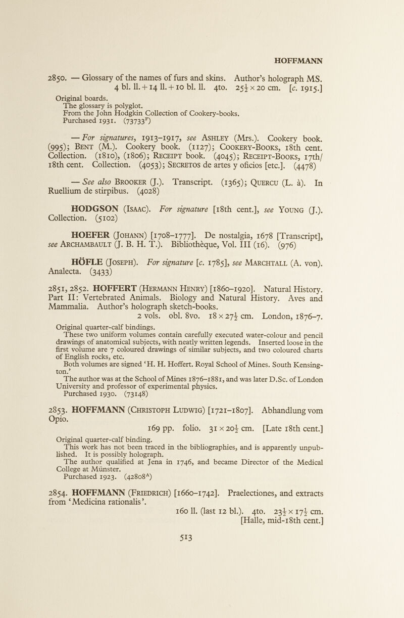 2850. — Glossary of the names of furs and skins. Author’s holograph MS. 4 bl. 11. +14 11. +10 bl. 11. 4to. 25^ x 20 cm. [ c . 1915.] Original boards. The glossary is polyglot. From the John Hodgkin Collection of Cookery-books. Purchased 1931. (73733 F ) — For signatures , 1913-1917, see Ashley (Mrs.). Cookery book. (995)i Bent (M.). Cookery book. (1127); Cookery-Books, 18th cent. Collection. (1810), (1806); Receipt book. (4045); Receipt-Books, 17th/ 18th cent. Collection. (4053); Secretos de artes у oficios [etc.]. (4478) — See also Brooker (J.). Transcript. (1365); Quercu (L. a). In Ruellium de stirpibus. (4028) HODGSON (Isaac). For signature [18th cent.], see Young (J.). Collection. (5102) HOEFER (Johann) [1708-1777]. De nostalgia, 1678 [Transcript], see Archambault (J. В. H. T.). Bibliotheque, Vol. Ill (16). (976) HOFLE (Joseph). For signature [c . 1785], see Marchtall (A. von). Analecta. (3433) 2851, 2852. HOFFERT (Hermann Henry) [1860-1920]. Natural History. Part II: Vertebrated Animals. Biology and Natural History. Aves and Mammalia. Author’s holograph sketch-books. 2 vols. obi. 8vo. 18 x 27-]- cm. London, 1876-7. Original quarter-calf bindings. These two uniform volumes contain carefully executed water-colour and pencil drawings of anatomical subjects, with neatly written legends. Inserted loose in the first volume are 7 coloured drawings of similar subjects, and two coloured charts of English rocks, etc. Both volumes are signed ‘H. H. Hoffert. Royal School of Mines. South Kensing ton.’ The author was at the School of Mines 1876-1881, and was later D.Sc. of London University and professor of experimental physics. Purchased 1930. (73148) 2853. HOFFMANN (Christoph Ludwig) [1721-1807]. Abhandlung vom Opio. 169 pp. folio. 31 x 20 3, cm. [Late 18th cent.] Original quarter-calf binding. This work has not been traced in the bibliographies, and is apparently unpub lished. It is possibly holograph. The author qualified at Jena in 1746, and became Director of the Medical College at Munster. Purchased 1923. (42808 A ) 2854. HOFFMANN (Friedrich) [1660-1742]. Praelectiones, and extracts from ‘Medicina rationalis’. 160 11. (last 12 bl.). 4to. 23^ x 17J cm. [Halle, mid-18th cent.]