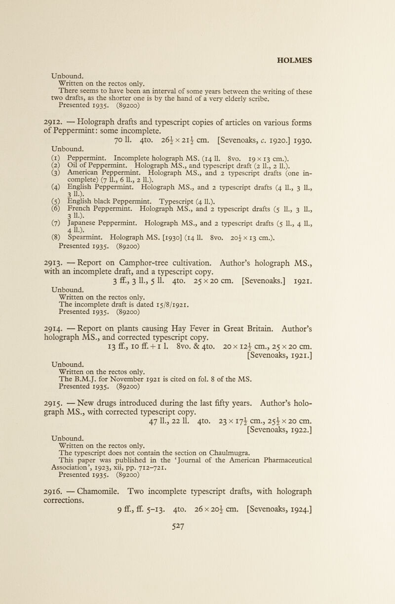 Unbound. Written on the rectos only. There seems to have been an interval of some years between the writing of these two drafts, as the shorter one is by the hand of a very elderly scribe. Presented 1935. (89200) 2912. — Holograph drafts and typescript copies of articles on various forms of Peppermint: some incomplete. 70 11. 4to. 26^ x 21Ì cm. [Sevenoaks, c. 1920.] 1930. Unbound. (1) Peppermint. Incomplete holograph MS. (14 11. 8vo. 19 x 13 cm.). (2) Oil of Peppermint. Holograph MS., and typescript draft (2 11., 2 11.). (3) American Peppermint. Holograph MS., and 2 typescript drafts (one in complete) (7 11., 6 11., 2 11.). (4) English Peppermint. Holograph MS., and 2 typescript drafts (4 11., 3 11., 3 11.). (5) English black Peppermint. Typescript (4 11.). (6) French Peppermint. Holograph MS., and 2 typescript drafts (5 11., 3 11., 3 11 .). (7) Japanese Peppermint. Holograph MS., and 2 typescript drafts (5 11., 4 11., 4 U-). (8) Spearmint. Holograph MS. [1930] (1411. 8vo. 20^x13 cm.). Presented 1935. (89200) 2913. — Report on Camphor-tree cultivation. Author’s holograph MS., with an incomplete draft, and a typescript copy. 3 if., 3 11., 5 11. 4to. 25 x 20 cm. [Sevenoaks.] 1921. Unbound. Written on the rectos only. The incomplete draft is dated 15/8/1921. Presented 1935. (89200) 2914. — Report on plants causing Hay Fever in Great Britain. Author’s holograph MS., and corrected typescript copy. 13 if., 10 if. +1 1. 8vo. & 4to. 20 x 12^ cm., 25 x 20 cm. [Sevenoaks, 1921.] Unbound. Written on the rectos only. The B.M.J. for November 1921 is cited on fol. 8 of the MS. Presented 1935. (89200) 2915. —New drugs introduced during the last fifty years. Author’s holo graph MS., with corrected typescript copy. 47 11., 22 11. 4to. 23 x 17^ cm., 25! x 20 cm. [Sevenoaks, 1922.] Unbound. Written on the rectos only. The typescript does not contain the section on Chaulmugra. This paper was published in the ‘Journal of the American Pharmaceutical Association’, 1923, xii, pp. 712-721. Presented 1935. (89200) 2916. — Chamomile. Two incomplete typescript drafts, with holograph corrections. 9 if., ff. 5-13. 4to. 26 x 20-j cm. [Sevenoaks, 1924.]