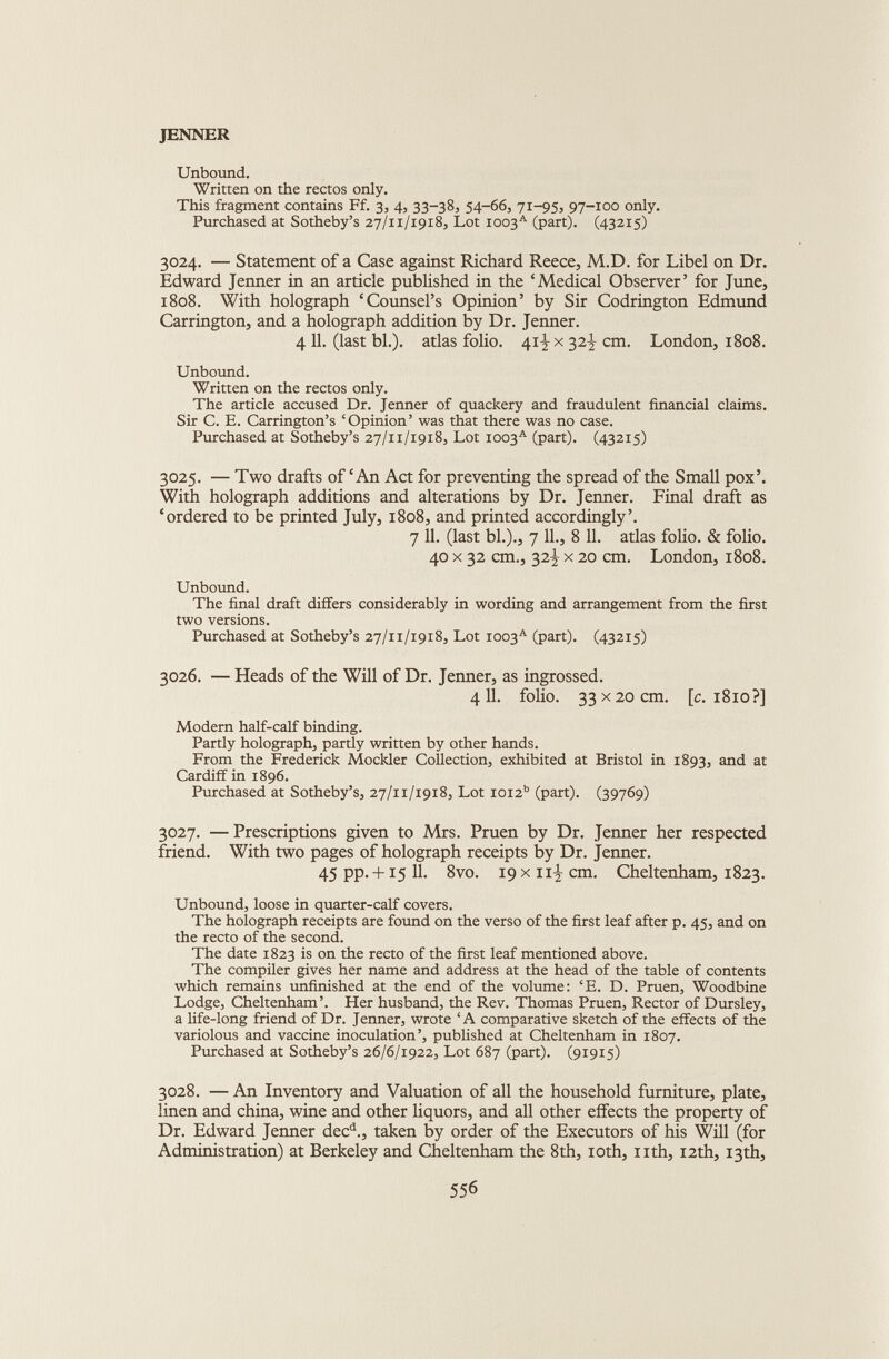 Unbound. Written on the rectos only. This fragment contains Ff. 3, 4, 33-38, 54-66, 71-95, 97-100 only. Purchased at Sotheby’s 27/11/1918, Lot ioo3 A (part). (43215) 3024. — Statement of a Case against Richard Reece, M.D. for Libel on Dr. Edward Jenner in an article published in the ‘Medical Observer’ for June, 1808. With holograph ‘Counsel’s Opinion’ by Sir Codrington Edmund Carrington, and a holograph addition by Dr. Jenner. 4 11. (last bl.). atlas folio. 41-I x 32^ cm. London, 1808. Unbound. Written on the rectos only. The article accused Dr. Jenner of quackery and fraudulent financial claims. Sir C. E. Carrington’s ‘Opinion’ was that there was no case. Purchased at Sotheby’s 27/11/1918, Lot ioo3 A (part). (43215) 3025. — Two drafts of ‘An Act for preventing the spread of the Small pox’. With holograph additions and alterations by Dr. Jenner. Final draft as ‘ordered to be printed July, 1808, and printed accordingly’. 7 11. (last bl.)., 7 11., 8 11. atlas folio. & folio. 40 x 32 cm., 32^ x 20 cm. London, 1808. Unbound. The final draft differs considerably in wording and arrangement from the first two versions. Purchased at Sotheby’s 27/11/1918, Lot ioo3 A (part). (43215) 3026. — Heads of the Will of Dr. Jenner, as ingrossed. 411. folio. 33 x20 cm. [c. 1810?] Modern half-calf binding. Partly holograph, partly written by other hands. From the Frederick Mockler Collection, exhibited at Bristol in 1893, and at Cardiff in 1896. Purchased at Sotheby’s, 27/11/1918, Lot ioi2 b (part). (39769) 3027. —Prescriptions given to Mrs. Pruen by Dr. Jenner her respected friend. With two pages of holograph receipts by Dr. Jenner. 45 pp. -F 3:5 11. 8vo. 19 x 11-!, cm. Cheltenham, 1823. Unbound, loose in quarter-calf covers. The holograph receipts are found on the verso of the first leaf after p. 45, and on the recto of the second. The date 1823 is on the recto of the first leaf mentioned above. The compiler gives her name and address at the head of the table of contents which remains unfinished at the end of the volume: ‘E. D. Pruen, Woodbine Lodge, Cheltenham’. Her husband, the Rev. Thomas Pruen, Rector of Dursley, a life-long friend of Dr. Jenner, wrote ‘A comparative sketch of the effects of the variolous and vaccine inoculation’, published at Cheltenham in 1807. Purchased at Sotheby’s 26/6/1922, Lot 687 (part). (91915) 3028. — An Inventory and Valuation of all the household furniture, plate, linen and china, wine and other liquors, and all other effects the property of Dr. Edward Jenner dec d ., taken by order of the Executors of his Will (for Administration) at Berkeley and Cheltenham the 8th, 10th, nth, 12th, 13th,
