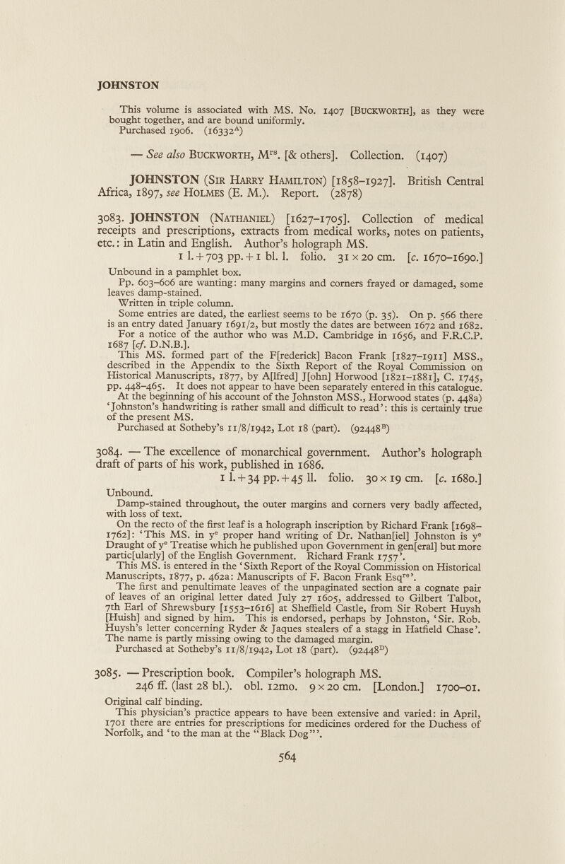 JOHNSTON This volume is associated with MS. No. 1407 [Buckworth], as they were bought together, and are bound uniformly. Purchased 1906. (16332 A ) — See also Buckworth, M rs . [& others]. Collection. (1407) JOHNSTON (Sir Harry Hamilton) [1858-1927]. British Central Africa, 1897, see Holmes (E. M.). Report. (2878) 3083. JOHNSTON (Nathaniel) [1627-1705]. Collection of medical receipts and prescriptions, extracts from medical works, notes on patients, etc.: in Latin and English. Author’s holograph MS. 1 1. + 703 pp. +1 bl. 1. folio. 31x20 cm. [c. 1670-1690.] Unbound in a pamphlet box. Pp. 603-606 are wanting: many margins and corners frayed or damaged, some leaves damp-stained. Written in triple column. Some entries are dated, the earliest seems to be 1670 (p. 35). On p. 566 there is an entry dated January 1691/2, but mostly the dates are between 1672 and 1682. For a notice of the author who was M.D. Cambridge in 1656, and F.R.C.P. 1687 [cf. D.N.B.]. This MS. formed part of the Frederick] Bacon Frank [1827-1911] MSS., described in the Appendix to the Sixth Report of the Royal Commission on Historical Manuscripts, 1877, by A[lfred] J[ohn] Horwood [1821-1881], C. 1745, pp. 448-465. It does not appear to have been separately entered in this catalogue. At the beginning of his account of the Johnston MSS., Horwood states (p. 448a) ‘Johnston’s handwriting is rather small and difficult to read’: this is certainly true of the present MS. Purchased at Sotheby’s 11/8/1942, Lot 18 (part). (92448 s ) 3084. — The excellence of monarchical government. Author’s holograph draft of parts of his work, published in 1686. 1 1. + 34 pp. + 45 11. folio. 30 x19 cm. [c. 1680.] Unbound. Damp-stained throughout, the outer margins and corners very badly affected, with loss of text. On the recto of the first leaf is a holograph inscription by Richard Frank [1698- 1762]: ‘This MS. in y e proper hand writing of Dr. Nathan[iel] Johnston is y e Draught of y e Treatise which he published upon Government in gen[eral] but more particularly] of the English Government. Richard Frank 1757’. This MS. is entered in the ‘ Sixth Report of the Royal Commission on Historical Manuscripts, 1877, p. 462a: Manuscripts of F. Bacon Frank Esq re ’. The first and penultimate leaves of the unpaginated section are a cognate pair of leaves of an original letter dated July 27 1605, addressed to Gilbert Talbot, 7th Earl of Shrewsbury [1553-1616] at Sheffield Castle, from Sir Robert Huysh [Huish] and signed by him. This is endorsed, perhaps by Johnston, ‘Sir. Rob. Huysh’s letter concerning Ryder & Jaques stealers of a stagg in Hatfield Chase’. The name is partly missing owing to the damaged margin. Purchased at Sotheby’s x 1/8/1942, Lot 18 (part). (92448°) 3085. — Prescription book. Compiler’s holograph MS. 246 if. (last 28 bl.). obi. i2mo. 9 x 20 cm. [London.] 1700-01. Original calf binding. This physician’s practice appears to have been extensive and varied: in April, 1701 there are entries for prescriptions for medicines ordered for the Duchess of Norfolk, and ‘to the man at the “Black Dog”’.