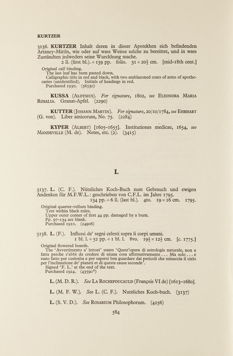 KURTZER 3136. KURTZER Inhalt deren in disser Apotekhen sich befmdenden Artzney-Mittln, wie oder auf wass Weisse solche zu bereittet, und in wass Zustandten jedweders seine Wurckhung mache. 2 11. (first bl.). +139 pp. folio. 31 x 20^ cm. [mid-i8th cent.] Original calf binding. The last leaf has been pasted down. Calligraphic title in red and black, with two emblazoned coats of arms of apothe caries (unidentified). Initials of headings in red. Purchased 1930. (56530) KUSSA (Aloysius). For signature, 1802, see Eleonora Maria Rosalia. Granat-Apfel. (2290) KUTTER (Johann Martin). For signature, 20/10/1784, see Ehrhart (G. von). Liber amicorum, No. 75. (2284) KYPER (Albert) [1605-1655]. Institutiones medicae, 1654, see Mandeville (M. de). Notes, etc. (2). (3415) L 3137. L. (C. F.). Nützliches Koch-Buch zum Gebrauch und ewigen Andenken für M.F.W.L. : geschrieben von C.F.L. im Jahre 1795. 134 pp.+ 6 11. (last bl.). 4to. 19 x16 cm. 1795. Original quarter-vellum binding. Text within black rules. Upper outer corner of first 44 pp. damaged by a bum. Pp. 97-134 are blank. Purchased 1910. (24906) 3138. L. (F.). Influssi de’ segni celesti sopra li corpi umani. i bl. 1. + 52 pp. +1 bl. 1. 8vo. 19^ x 12-J cm. [c. 1775.] Original flowered boards. The ‘Avvertimento a’ lettori’ states ‘Quest’opera di astrologia naturale, non a fatta perche s’abbi da credere di niuna cosa affìrmativamente . .. Ma solo ... e stato fatto per curiosità e per sapersi ben guardare dai pericoli che minaccia il cielo per l’inclinazione de’ pianeti et di queste cause seconde’. Signed ‘ F. L.’ at the end of the text. Purchased 1924. (43590 s ) L. (M. D. R.). See La Rochefoucauld (François VI de) [1613-1680]. L. (M. F. W.). See L. (C. F.). Nützliches Koch-buch. (3137) L. (S. V. D.). See Rosarium Philosophorum. (4256)