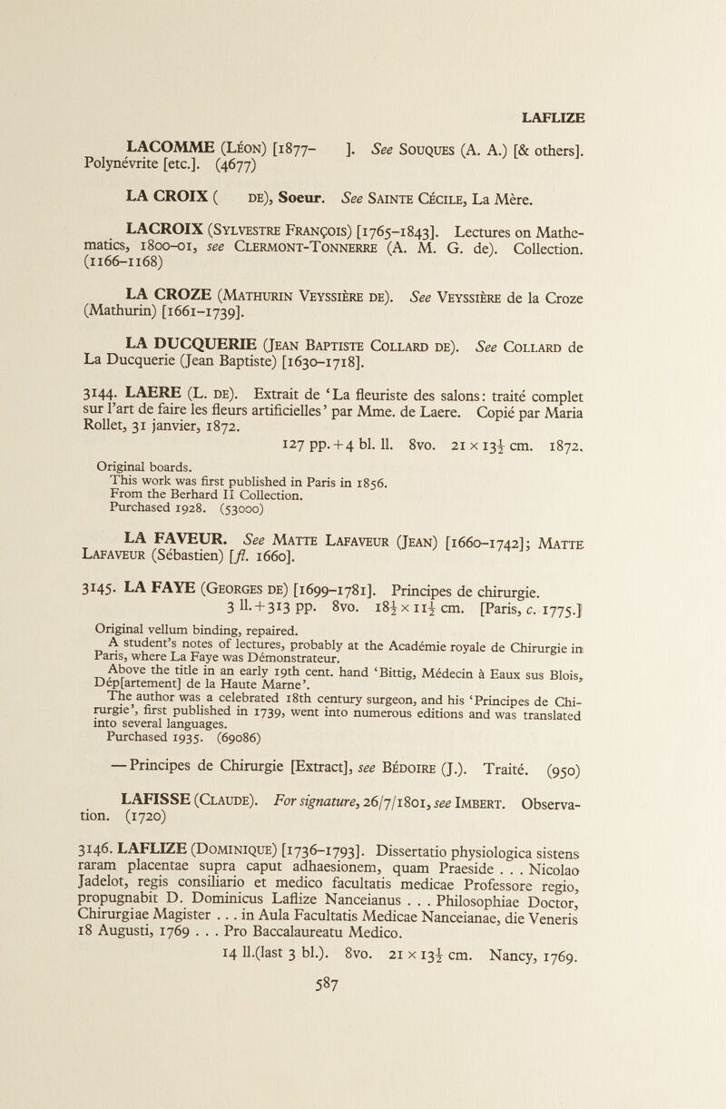 LAFLIZE LACOMME (Léon) [1877- ]. See Souques (A. A.) [& others]. Polynévrite [etc.]. (4677) LA CROIX ( de), Soeur. See Sainte Cécile, La Mère. LACROIX (Sylvestre François) [1765-1843]. Lectures on Mathe matics, 1800-01, see Clermont-Tonnerre (A. M. G. de). Collection. (1166-1168) LA CROZE (Mathurin Veyssière de). See Veyssière de la Croze (Mathurin) [1661-1739]. LA DUCQUERIE (Jean Baptiste Collard de). See Collard de La Ducquerie (Jean Baptiste) [1630-1718]. 3144. LAERE (L. de). Extrait de ‘La fleuriste des salons: traité complet sur l’art de faire les fleurs artificielles ’ par Mme. de Laere. Copié par Maria Rollet, 31 janvier, 1872. 127 pp. + 4 bl. 11. 8vo. 21 x 13^ cm. 1872. Original boards. This work was first published in Paris in 1856. From the Berhard II Collection. Purchased 1928. (53000) LA FAVEUR. See Matte Lafaveur (Jean) [1660-1742]; Matte Lafaveur (Sébastien) [fl. 1660]. 3145. LA FAYE (Georges de) [1699-1781]. Principes de chirurgie. 3 11.-F3x3 pp. 8vo. i8|xn^cm. [Paris, c. 1775.] Original vellum binding, repaired. A student’s notes of lectures, probably at the Académie royale de Chirurgie in Paris, where La Faye was Démonstrateur. Above the title in an early 19th cent, hand ‘Bittig, Médecin à Eaux sus Blois, Département] de la Haute Marne’. The author was a celebrated 18th century surgeon, and his ‘Principes de Chi rurgie’, first published in 1739, went into numerous editions and was translated into several languages. Purchased 1935. (69086) — Principes de Chirurgie [Extract], see Bédoire (J.). Traité. (950) LAFISSE (Claude). For signature, 26/7/1801, see Imbert. Observa tion. (1720) 3146. LAFLIZE (Dominique) [1736-1793]. Dissertatio physiologica sistens raram placentae supra caput adhaesionem, quam Praeside . . . Nicolao Jadelot, regis consiliario et medico facultatis medicae Professore regio, propugnabit D. Dominicus Laflize Nanceianus . . . Philosophiae Doctor, Chirurgiae Magister ... in Aula Facultatis Medicae Nanceianae, die Veneris 18 Augusti, 1769 . . . Pro Baccalaureatu Medico. 14 11.(last 3 bl.). 8vo. 21 x 13^ cm. Nancy, 1769.