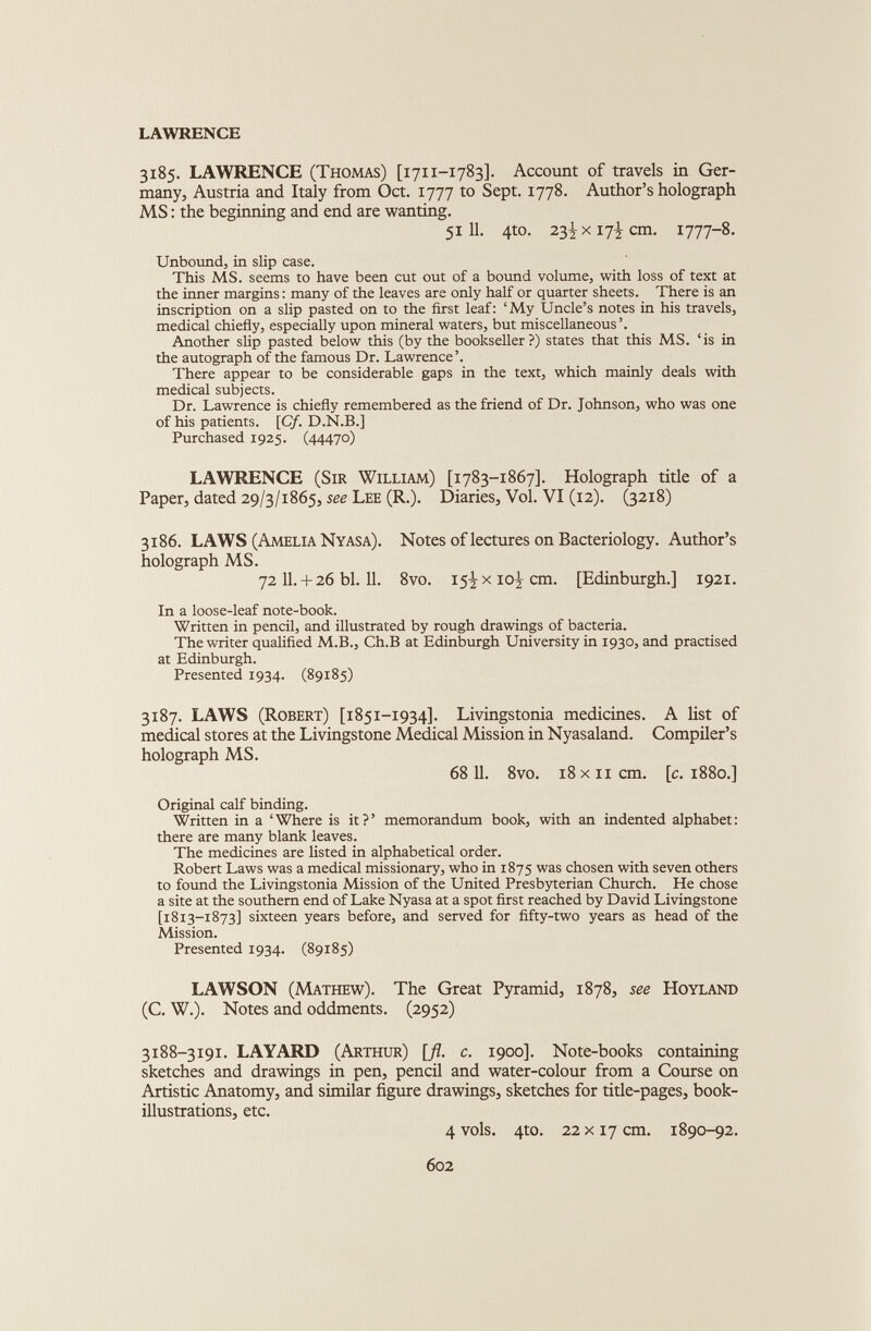 LAWRENCE 3185. LAWRENCE (Thomas) [1711-1783]. Account of travels in Ger many, Austria and Italy from Oct. 1777 to Sept. 1778. Author’s holograph MS: the beginning and end are wanting. 51 11. 4to. 23^x17^ cm. 1777-8. Unbound, in slip case. This MS. seems to have been cut out of a bound volume, with loss of text at the inner margins: many of the leaves are only half or quarter sheets. There is an inscription on a slip pasted on to the first leaf: ‘My Uncle’s notes in his travels, medical chiefly, especially upon mineral waters, but miscellaneous’. Another slip pasted below this (by the bookseller?) states that this MS. ‘is in the autograph of the famous Dr. Lawrence’. There appear to be considerable gaps in the text, which mainly deals with medical subjects. Dr. Lawrence is chiefly remembered as the friend of Dr. Johnson, who was one of his patients. [Cf. D.N.B.] Purchased 1925. (44470) LAWRENCE (Sir William) [1783-1867]. Holograph title of a Paper, dated 29/3/1865, see Lee (R.). Diaries, Vol. VI (12). (3218) 3186. LAWS (Amelia Nyasa). Notes of lectures on Bacteriology. Author’s holograph MS. 72 11. + 26 bl. 11. 8vo. 15^x10^ cm. [Edinburgh.] 1921. In a loose-leaf note-book. Written in pencil, and illustrated by rough drawings of bacteria. The writer qualified M.B., Ch.B at Edinburgh University in 1930, and practised at Edinburgh. Presented 1934. (89185) 3187. LAWS (Robert) [1851-1934]. Livingstonia medicines. A list of medical stores at the Livingstone Medical Mission in Nyasaland. Compiler’s holograph MS. 68 11. 8vo. 18 xii cm. [c. 1880.] Original calf binding. Written in a ‘Where is it?’ memorandum book, with an indented alphabet: there are many blank leaves. The medicines are listed in alphabetical order. Robert Laws was a medical missionary, who in 1875 was chosen with seven others to found the Livingstonia Mission of the United Presbyterian Church. He chose a site at the southern end of Lake Nyasa at a spot first reached by David Livingstone [1813-1873] sixteen years before, and served for fifty-two years as head of the Mission. Presented 1934. (89185) LAWSON (Mathew). The Great Pyramid, 1878, see Hoyland (C. W.). Notes and oddments. (2952) 3188-3191. LAYARD (Arthur) [fl. c. 1900]. Note-books containing sketches and drawings in pen, pencil and water-colour from a Course on Artistic Anatomy, and similar figure drawings, sketches for title-pages, book- illustrations, etc. 4 vols. 4to. 22 x 17 cm. 1890-92.