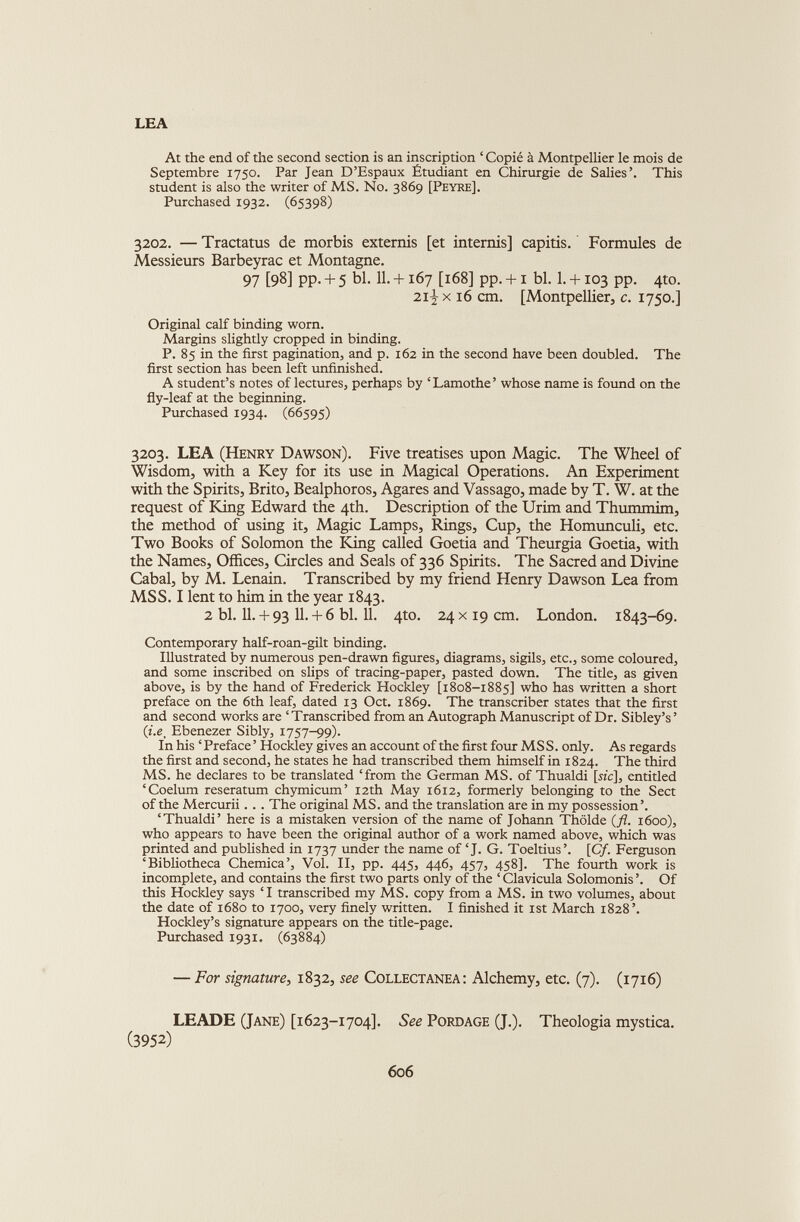 LEA At the end of the second section is an inscription ‘ Copié à Montpellier le mois de Septembre 1750. Par Jean D’Espaux Étudiant en Chirurgie de Salies’. This student is also the writer of MS. No. 3869 [Peyre], Purchased 1932. (65398) 3202. — Tractatus de morbis extends [et intends] capitis. Formules de Messieurs Barbeyrac et Montagne. 97 [98] PP- + 5 bl. 11. +167 [168] pp. +1 bl. 1. +103 pp. 4to. 21-j x 16 cm. [Montpellier, c. 1750.] Original calf binding worn. Margins slightly cropped in binding. P. 85 in the first pagination, and p. 162 in the second have been doubled. The first section has been left unfinished. A student’s notes of lectures, perhaps by ‘Lamothe’ whose name is found on the fly-leaf at the beginning. Purchased 1934. (66595) 3203. LEA (Henry Dawson). Five treatises upon Magic. The Wheel of Wisdom, with a Key for its use in Magical Operations. An Experiment with the Spirits, Brito, Bealphoros, Agares and Vassago, made by T. W. at the request of King Edward the 4th. Description of the Urim and Thummim, the method of using it, Magic Lamps, Rings, Cup, the Homunculi, etc. Two Books of Solomon the King called Goetia and Theurgia Goetia, with the Names, Offices, Circles and Seals of 336 Spirits. The Sacred and Divine Cabal, by M. Lenain. Transcribed by my friend Henry Dawson Lea from MSS. I lent to him in the year 1843. 2 bl. 11. + 93 11- -T 6 bl. 11. 4to. 24 x19 cm. London. 1843-69. Contemporary half-roan-gilt binding. Illustrated by numerous pen-drawn figures, diagrams, sigils, etc., some coloured, and some inscribed on slips of tracing-paper, pasted down. The title, as given above, is by the hand of Frederick Hockley [1808-1885] who has written a short preface on the 6th leaf, dated 13 Oct. 1869. The transcriber states that the first and second works are ‘Transcribed from an Autograph Manuscript of Dr. Sibley’s’ (z.e, Ebenezer Sibly, 1757-99). In his ‘ Preface ’ Hockley gives an account of the first four MSS. only. As regards the first and second, he states he had transcribed them himself in 1824. The third MS. he declares to be translated ‘from the German MS. of Thualdi [sz'c], entitled ‘Coelum reseratum chymicum’ 12th May 1612, formerly belonging to the Sect of the Mercurii. .. The original MS. and the translation are in my possession’. ‘Thualdi’ here is a mistaken version of the name of Johann Thôlde (fl. 1600), who appears to have been the original author of a work named above, which was printed and published in 1737 under the name of ‘J. G. Toeltius’. [Cf. Ferguson ‘Bibliotheca Chemica’, Vol. II, pp. 445, 446, 457, 458]. The fourth work is incomplete, and contains the first two parts only of the ‘ Clavicula Solomonis ’. Of this Hockley says ‘I transcribed my MS. copy from a MS. in two volumes, about the date of 1680 to 1700, very finely written. I finished it 1st March 1828’. Hockley’s signature appears on the title-page. Purchased 1931. (63884) — For signature, 1832, see Collectanea: Alchemy, etc. (7). (1716) LEADE (Jane) [1623-1704]. See Pordage (J.). Theologia mystica. (3952)